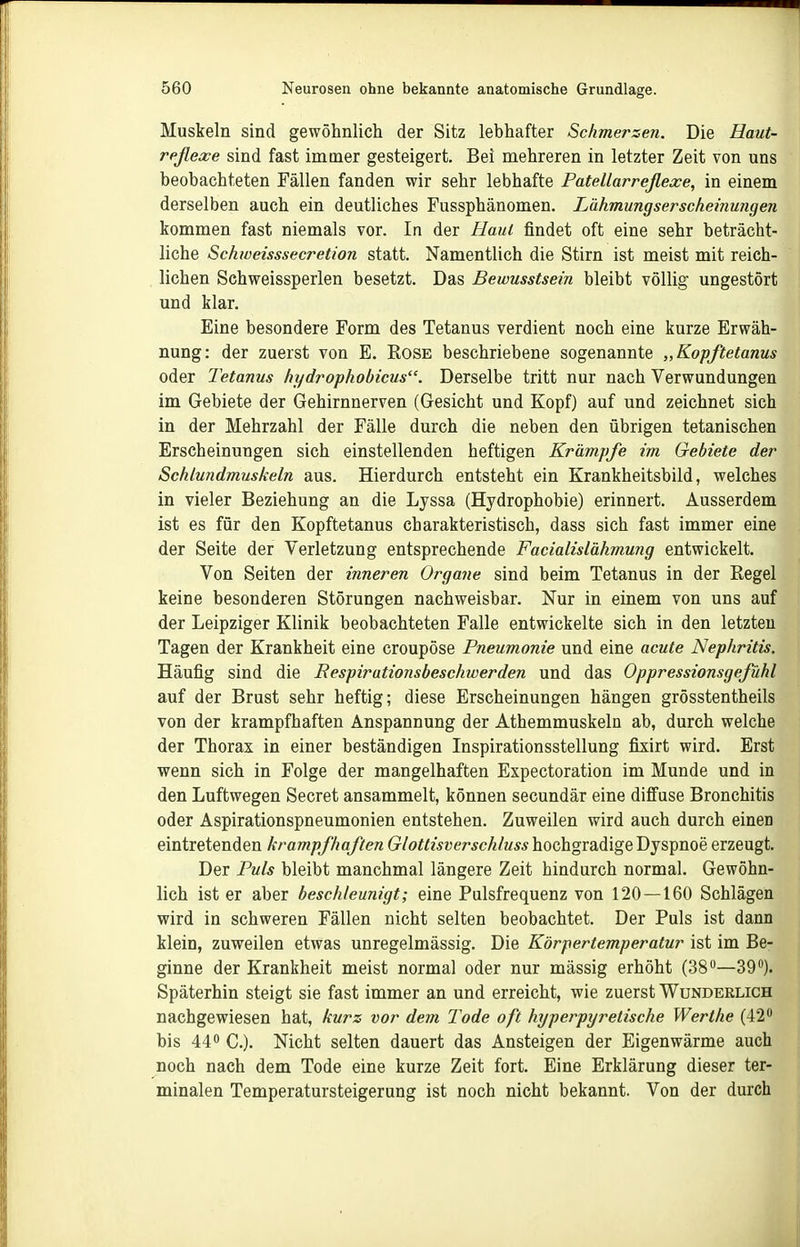 Muskeln sind gewöhnlich der Sitz lebhafter Schmerzen. Die Haut- reflexe sind fast immer gesteigert. Bei mehreren in letzter Zeit von uns beobachteten Fällen fanden wir sehr lebhafte Patellarreflexe, in einem derselben auch ein deutliches Fussphänomen. Lähmungserscheinungen tommen fast niemals vor. In der Haut findet oft eine sehr beträcht- liche Schweisssecretion statt. Namentlich die Stirn ist meist mit reich- lichen Schweissperlen besetzt. Das Bewusstsein bleibt völlig ungestört und klar. Eine besondere Form des Tetanus verdient noch eine kurze Erwäh- nung: der zuerst von E. Rose beschriebene sogenannte „Kopftetanus oder Tetanus hydrophobicus. Derselbe tritt nur nach Verwundungen im Gebiete der Gehirnnerven (Gesicht und Kopf) auf und zeichnet sich in der Mehrzahl der Fälle durch die neben den übrigen tetanischen Erscheinungen sich einstellenden heftigen Krämpfe im Gebiete der Schlundmuskeln aus. Hierdurch entsteht ein Krankheitsbild, welches in vieler Beziehung an die Lyssa (Hydrophobie) erinnert. Ausserdem ist es für den Kopftetanus charakteristisch, dass sich fast immer eine der Seite der Verletzung entsprechende Facialislähmung entwickelt. Von Seiten der inneren Organe sind beim Tetanus in der Regel keine besonderen Störungen nachweisbar. Nur in einem von uns auf der Leipziger Klinik beobachteten Falle entwickelte sich in den letzten Tagen der Krankheit eine croupöse Pneumonie und eine acute Nephritis. Häufig sind die Respirationsbeschwerden und das Oppressionsgefühl auf der Brust sehr heftig; diese Erscheinungen hängen grösstentheils von der krampfhaften Anspannung der Athemmuskeln ab, durch welche der Thorax in einer beständigen Inspirationsstellung fixirt wird. Erst wenn sich in Folge der mangelhaften Expectoration im Munde und in den Luftwegen Secret ansammelt, können secundär eine diffuse Bronchitis oder Aspirationspneumonien entstehen. Zuweilen wird auch durch einen eintretenden krampfhaften Glottisverschluss hochgradige Dyspnoe erzeugt. Der Puls bleibt manchmal längere Zeit hindurch normal. Gewöhn- lich ist er aber beschleunigt; eine Pulsfrequenz von 120 — 160 Schlägen wird in schweren Fällen nicht selten beobachtet. Der Puls ist dann klein, zuweilen etwas unregelmässig. Die Körpertemperatur ist im Be- ginne der Krankheit meist normal oder nur mässig erhöht (38—39). Späterhin steigt sie fast immer an und erreicht, wie zuerst Wunderlich nachgewiesen hat, kurz vor dem Tode oft hyperpyretische Werthe (42 bis 44 C.). Nicht selten dauert das Ansteigen der Eigenwärme auch noch nach dem Tode eine kurze Zeit fort. Eine Erklärung dieser ter- minalen Temperatursteigerung ist noch nicht bekannt. Von der durch