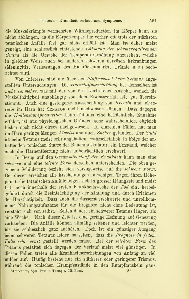 die Muskelkrämpfe vermehrten Wärmeproduction im Körper kann sie nicht abhängen, da die Körpertemperatur vorher oft trotz der stärksten tetanisßhen Anfälle fast gar nicht erhöht ist. Man ist daher meist geneigt, eine schliesslich eintretende Lähmung der wärmeregulirenden Centra als die Ursache der Temperaturerhöhung anzusehen, welche in gleicher Weise auch bei anderen schweren nervösen Erkrankungen (Meningitis, Verletzungen des Halsrückenmarks, Urämie u. a.) beob- achtet wird. Von Interesse sind die über den Stoffwechsel beim Tetanus ange- stellten Untersuchungen. Die Harnstoffausscheidung bei demselben ist nicht vermehrt, was mit der von VoiT vertretenen Ansicht, wonach die Muskelthätigkeit unabhängig von dem Eiweisszerfall ist, gut überein- stimmt. Auch eine gesteigerte Ausscheidung von Kreatin und Krea- tinin im Harn hat Senator nicht nachweisen können. Dass dagegen die Kohlensäureproduction beim Tetanus eine beträchtliche Zunahme erfährt, ist aus physiologischen Gründen sehr wahrscheinlich, obgleich bisher noch nicht direct nachgewiesen. In einzelnen Fällen hat man im Harn geringe Mengen Eiweiss und auch Zucker gefunden. Der Stuhl ist beim Tetanus meist sehr angehalten, wahrscheinlich in Folge der an- haltenden tonischen Starre der Bauchmuskulatur, ein Umstand, welcher auch die Harnentleerung nicht unbeträchtlich erschwert. In Bezug auf den Gesammtverlauf der Krankheit kann man eine schwere und eine leichte Form derselben unterscheiden. Die oben ge- gebene Schilderung bezieht sich vorzugsweise auf die schwere Form. Bei dieser erreichen alle Erscheinungen in wenigen Tagen ihren Höhe- punkt, die tetanischen Anfälle folgen sich in grosser Häufigkeit und meist tritt noch innerhalb der ersten Krankheitswoche der Tod ein, herbei- geführt durch die Beeinträchtigung der Athmung und durch Erlahmen der Herzthätigkeit. Dass auch die äusserst erschwerte und unvollkom- mene Nahrungsaufnahme für die Prognose nicht ohne Bedeutung ist, versteht sich von selbst. Selten dauert ein schwerer Tetanus länger, als eine Woche. Nach dieser Zeit ist eine geringe Hoffnung auf Genesung vorhanden. Die Anfälle können allmälig seltener und leichter werden, bis sie schliesslich ganz aufhören. Doch ist ein günstiger Ausgang beim schweren Tetanus leider so selten, dass die Prognose in jedem Falle sehr ernst gestellt werden muss. Bei der leichten Form des Tetanus gestaltet sich dagegen der Verlauf meist viel günstiger. In diesen Fällen treten alle Krankheitserscheinungen von Anfang an viel milder auf. Häufig besteht nur ein stärkerer oder geringerer Trismus, während die tonischen Krampfzustände in den Rumpfmuskeln ganz Strümpell, Speo. Path. u. Tkerapie. III. Band. -30