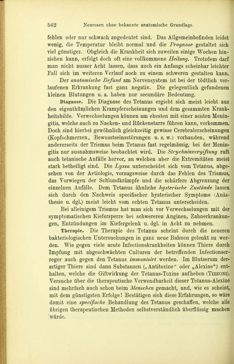 fehlen oder nur schwach angedeutet sind. Das Allgemeinbefinden leidet wenig, die Temperatur bleibt normal und die Prognose gestaltet sich viel günstiger. Obgleich die Krankheit sich zuweilen einige Wochen hin- ziehen kann, erfolgt doch oft eine vollkommene Heilung. Trotzdem darf man nicht ausser Acht lassen, dass auch ein Anfangs scheinbar leichter Fall sich im weiteren Verlauf noch zu einem schweren gestalten kann. Der anatomische Befund am Nervensystem ist bei der tödtlich ver- laufenen Erkrankung fast ganz negativ. Die gelegentlich gefundenen kleinen Blutungen u. a. haben nur secundäre Bedeutung. Diagnose. Die Diagnose des Tetanus ergiebt sich meist leicht aus den eigenthünalichen Krampferscheinungen und dem gesammten Krank- heitsbilde. Verwechselungen können am ehesten mit einer acuten Menin- gitis, welche auch zu Nacken- und Rückenstarre führen kann, vorkommen. Doch sind hierbei gewöhnlich gleichzeitig gewisse Cerebralerscheinungen (Kopfschmerzen, Bewusstseinsstörungen u. s. w.) vorhanden, während andererseits der Trismus beim Tetanus fast regelmässig, bei der Menin- gitis nur ausnahmsweise beobachtet wird. Die Strychnim^ergiftung ruft auch tetanische Anfälle hervor, an welchen aber die Extremitäten meist stark betheiligt sind. Die Lyssa unterscheidet sich vom Tetanus, abge- sehen von der Aetiologie, vorzugsweise durch das Fehlen des Trismus, das Vorwiegen der Schlundkrämpfe und die schärfere Abgrenzung der einzelnen Anfälle. Dem Tetanus ähnliche hysterische Zustände lassen sich durch den Nachweis specifischer hysterischer Symptome (Anäs- thesie u. dgl.) meist leicht vom echten Tetanus unterscheiden. Bei alleinigem Trismus hat man sich vor Verwechselungen mit der symptomatischen Kiefersperre bei schwereren Anginen, Zahnerkrankun- gen, Entzündungen im Kiefergelenk u. dgl. in Acht zu nehmen. Therapie. Die Therapie des Tetanus scheint durch die neueren bakteriologischen Untersuchungen in ganz neue Bahnen gelenkt zu wer- den. Wie gegen viele acute Infectionskrankheiten können Thiere durch Impfung mit abgeschwächten Culturen der betreffenden Infectionser- reger auch gegen den Tetanus immunisirt werden. Im Blutserum der- artiger Thiere sind dann Substanzen („Antitoxine oder „Alexine) ent- halten, welche die Giftwirkung der Tetanus-Toxine aufheben (Tizzoni). Versuche über die therapeutische Verwendbarkeit dieser Tetanus-Alexine sind mehrfach auch schon beim Menschen gemacht, und, wie es scheint, mit dem günstigsten Erfolge! Bestätigen sich diese Erfahrungen, so wäre damit eine specißsche Behandlung des Tetanus geschaffen, welche alle übrigen therapeutischen Methoden selbstverständlich überflüssig machen würde.