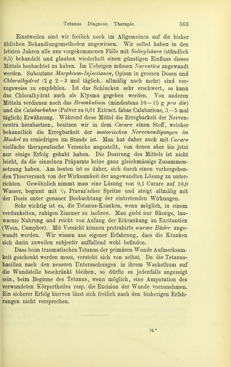 Einstweilen sind wir freilich noch im Allgemeinen auf die bisher üblichen Behandlungsmethoden angewiesen. Wir selbst haben in den letzten Jahren alle uns vorgekommenen Fälle mit Salicylsäure (stündlich 0,5) behandelt und glauben wiederholt einen günstigen Einfluss dieses Mittels beobachtet zu haben. Im Uebrigen müssen Narcotica angewandt werden. Subcutane Morphwm-Injeclionen, Opium in grossen Dosen und Chloralhydrat (2 g 2 — 3 mal täglich, allmälig noch mehr) sind vor- zugsweise zu empfehlen. Ist das Schlucken sehr erschwert, so kann das Chloralhydrat auch als Klysma gegeben werden. Von anderen Mitteln verdienen noch das Bromkalium (mindestens 10—15 g fro die) und die Calabarbohne (Pulver zu 0,01 Extract. fabae Calabaricae, 3—5 mal täglich) Erwähnung. Während diese Mittel die Erregbarkeit der Nerven- centra herabsetzen, besitzen wir in dem Curare einen Stoff, welcher bekanntlich die Erregbarkeit der motorischen Nervenendigungen im Muskel zu erniedrigen im Stande ist. Man hat daher auch mit Curare vielfache therapeutische Versuche angestellt, von denen aber bis jetzt nur einige Erfolg gehabt haben. Die Dosirung des Mittels ist nicht leicht, da die einzelnen Präparate keine ganz gleichmässige Zusammen- setzung haben. Am besten ist es daher, sich durch einen vorhergehen- den Thierversuch von der Wirksamkeit der angewandten Lösung zu unter- richten. Gewöhnlich nimmt man eine Lösung von 0,1 Curare auf 10,0 Wasser, beginnt mit V4 Pravaz'scher Spritze und steigt allmähg mit der Dosis unter genauer Beobachtung der eintretenden Wirkungen. Sehr wichtig ist es, die Tetanus-Kranken, wenn möglich, in einem verdunkelten, ruhigen Zimmer zu isoliren. Man giebt nur flüssige, lau- warme Nahrung und reicht von Anfang der Erkrankung an Excitantien (Wein, Campher). Mit Vorsicht können protrahirte warme Bäder ange- wandt werden. Wir wissen aus eigener Erfahrung, dass die Kranken sich darin zuweilen subjectiv auffallend wohl befinden. Dass beim traumatischen Tetanus der primären Wunde Aufmerksam- keit geschenkt werden muss, versteht sich von selbst. Da die Tetanus- bacillen nach den neueren Untersuchungen in ihrem Wachsthum auf die Wundstelle beschränkt bleiben, so dürfte es jedenfalls angezeigt sein, beim Beginne des Tetanus, wenn möglich, eine Amputation des verwundeten Körpertheiles resp. die Excision der Wunde vorzunehmen. Ein sicherer Erfolg hiervon lässt sich freilich nach den bisherigen Erfah- rungen nicht versprechen. 36*