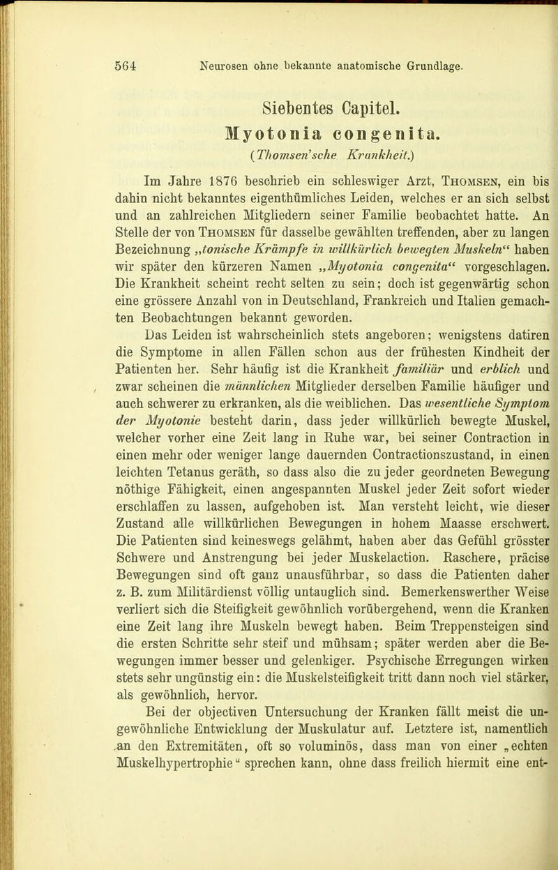 Siebentes Capitel. Myotonia congenita. (Thomsen'sche Krankheit.) Im Jahre 1876 beschrieb ein schleswiger Arzt, Thomsen, ein bis dahin nicht bekanntes eigenthümliches Leiden, welches er an sich selbst und an zahlreichen Mitgliedern seiner Familie beobachtet hatte. An Stelle der von Thomsen für dasselbe gewählten treffenden, aber zu langen Bezeichnung „tonische Krämpfe in willkürlich bewegten Muskeln haben wir später den kürzeren Namen „Myotonia congenita vorgeschlagen. Die Krankheit scheint recht selten zu sein; doch ist gegenwärtig schon eine grössere Anzahl von in Deutschland, Frankreich und Italien gemach- ten Beobachtungen bekannt geworden. Das Leiden ist wahrscheinlich stets angeboren; wenigstens datiren die Symptome in allen Fällen schon aus der frühesten Kindheit der Patienten her. Sehr häufig ist die Krankheit familiär und erblich und zwar scheinen die männlichen Mitglieder derselben Familie häufiger und auch schwerer zu erkranken, als die weiblichen. Das wesentliche Symptom der Myotonie besteht darin, dass jeder willkürlich bewegte Muskel, welcher vorher eine Zeit lang in Ruhe war, bei seiner Contraction in einen mehr oder weniger lange dauernden Contractionszustand, in einen leichten Tetanus geräth, so dass also die zu jeder geordneten Bewegung nöthige Fähigkeit, einen angespannten Muskel jeder Zeit sofort wieder erschlaffen zu lassen, aufgehoben ist. Man versteht leicht, wie dieser Zustand alle willkürlichen Bewegungen in hohem Maasse erschwert. Die Patienten sind keineswegs gelähmt, haben aber das Gefühl grösster Schwere und Anstrengung bei jeder Muskelaction. Raschere, präcise Bewegungen sind oft ganz unausführbar, so dass die Patienten daher z. B. zum Militärdienst völlig untauglich sind. Bemerkenswerther Weise verliert sich die Steifigkeit gewöhnlich vorübergehend, wenn die Kranken eine Zeit lang ihre Muskeln bewegt haben. Beim Treppensteigen sind die ersten Schritte sehr steif und mühsam; später werden aber die Be- wegungen immer besser und gelenkiger. Psychische Erregungen wirken stets sehr ungünstig ein: die Muskelsteifigkeit tritt dann noch viel stärker, als gewöhnlich, hervor. Bei der objectiven Untersuchung der Kranken fällt meist die un- gewöhnliche Entwicklung der Muskulatur auf. Letztere ist, namenthch .an den Extremitäten, oft so voluminös, dass man von einer „echten Muskelhypertrophie sprechen kann, ohne dass freilich hiermit eine ent-