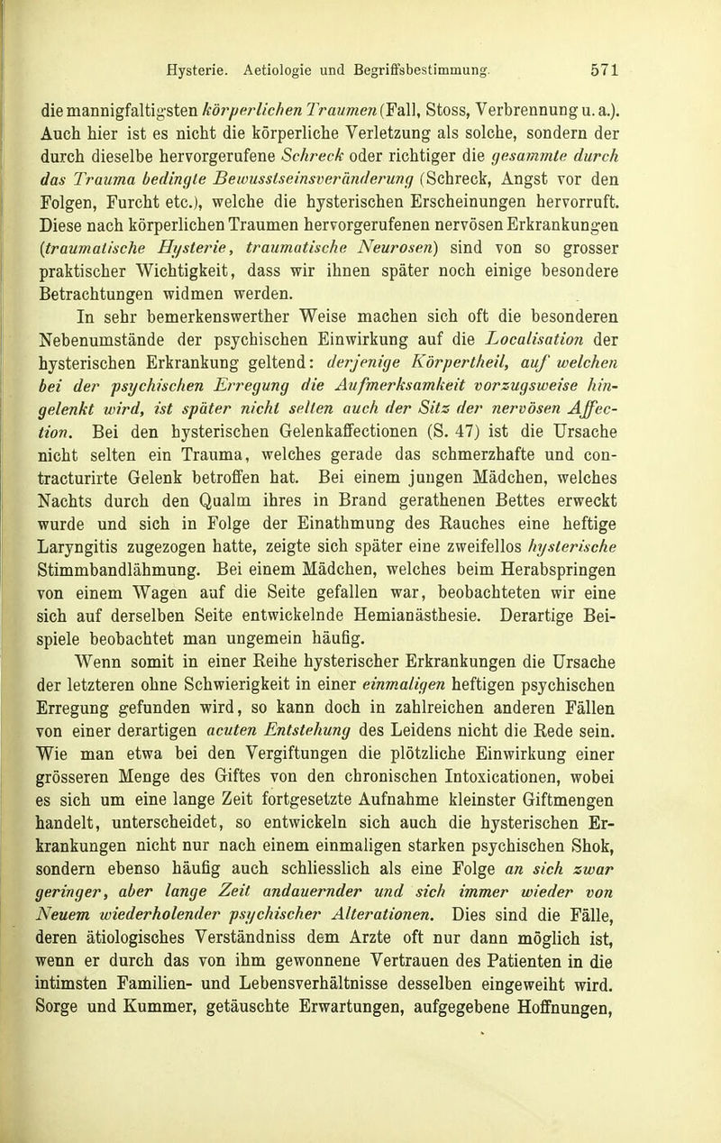 die mannigfaltigsten körpcHichen Traumen (Fall, Stoss, Verbrennung u. a.). Auch hier ist es nicht die körperliche Verletzung als solche, sondern der durch dieselbe hervorgerufene Schreck oder richtiger die gesammte durch das Trauma bedingte Bewusstseinsveränderung (Schreck, Angst vor den Folgen, Furcht etc.), welche die hysterischen Erscheinungen hervorruft. Diese nach körperlichen Traumen hervorgerufenen nervösen Erkrankungen {traumatische Hysterie, traumatische Neurosen) sind von so grosser praktischer Wichtigkeit, dass wir ihnen später noch einige besondere Betrachtungen widmen werden. In sehr bemerkenswerther Weise machen sich oft die besonderen Nebenumstände der psychischen Einwirkung auf die Localisation der hysterischen Erkrankung geltend: derjenige Körpertheil, auf welchen bei der psychischen Erregung die Aufmerksamkeit vorzugsweise hin- gelenkt wird, ist später nicht selten auch der Sitz der nervösen Affec- tion. Bei den hysterischen Gelenkaffectionen (S. 47) ist die Ursache nicht selten ein Trauma, welches gerade das schmerzhafte und con- tracturirte Gelenk betroffen hat. Bei einem jungen Mädchen, welches Nachts durch den Qualm ihres in Brand gerathenen Bettes erweckt wurde und sich in Folge der Einathmung des Rauches eine heftige Laryngitis zugezogen hatte, zeigte sich später eine zweifellos hysterische Stimmbandlähmung. Bei einem Mädchen, welches beim Herabspringen von einem Wagen auf die Seite gefallen war, beobachteten wir eine sich auf derselben Seite entwickelnde Hemianästhesie. Derartige Bei- spiele beobachtet man ungemein häufig. Wenn somit in einer Reihe hysterischer Erkrankungen die Ursache der letzteren ohne Schwierigkeit in einer einwMligen heftigen psychischen Erregung gefunden wird, so kann doch in zahlreichen anderen Fällen von einer derartigen acuten Entstehung des Leidens nicht die Rede sein. Wie man etwa bei den Vergiftungen die plötzliche Einwirkung einer grösseren Menge des Giftes von den chronischen Intoxicationen, wobei es sich um eine lange Zeit fortgesetzte Aufnahme kleinster Giftmengen handelt, unterscheidet, so entwickeln sich auch die hysterischen Er- krankungen nicht nur nach einem einmaligen starken psychischen Shok, sondern ebenso häufig auch schliesslich als eine Folge an sich zwar geringer, aber lange Zeit andauernder und sich immer wieder von Neuem wiederholender psychischer Alterationen. Dies sind die Fälle, deren ätiologisches Verständniss dem Arzte oft nur dann möglich ist, wenn er durch das von ihm gewonnene Vertrauen des Patienten in die intimsten Familien- und Lebensverhältnisse desselben eingeweiht wird. Sorge und Kummer, getäuschte Erwartungen, aufgegebene Hoffnungen,