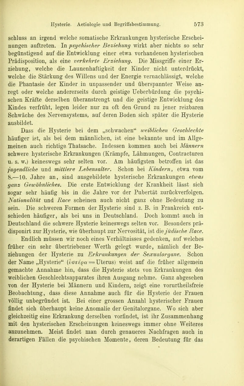 schluss an irgend welche somatische Erkrankungen hysterische Erschei- nungen auftreten. In psychische?' Beziehung wirkt aber nichts so sehr begünstigend auf die Entwicklung einer etwa vorhandenen hysterischen Prädisposition, als eine verkehrte Erziehung. Die Missgriffe einer Er- ziehung, welche die Launenhaftigkeit der Kinder nicht unterdrückt, welche die Stärkung des Willens und der Energie vernachlässigt, welche die Phantasie der Kinder in unpassender und überspannter Weise an- regt oder welche andererseits durch geistige Ueberbürdung die psychi- schen Kräfte derselben überanstrengt und die geistige Entwicklung des Kindes verfrüht, legen leider nur zu oft den Grund zu jener reizbaren Schwäche des Nervensystems, auf deren Boden sich später die Hysterie ausbildet. Dass die Hysterie bei dem „schwachen weiblichen Geschlechte häufiger ist, als bei dem männlichen, ist eine bekannte und im Allge- meinen auch richtige Thatsache. Indessen kommen auch bei Männern schwere hysterische Erkrankungen (Krämpfe, Lähmungen, Contracturen u. s. w.) keineswegs sehr selten vor. Am häufigsten betroffen ist das jugendliche und mittle?'e Lebensalter. Schon bei Kindern, etwa vom 8.—10. Jahre an, sind ausgebildete hysterische Erkrankungen etwas ganz Gewöhnliches. Die erste Entwicklung der Krankheit lässt sich sogar sehr häufig bis in die Jahre vor der Pubertät zurückverfolgen. Nationalität und Race scheinen auch nicht ganz ohne Bedeutung zu sein. Die schweren Formen der Hysterie sind z. B. in Frankreich ent- schieden häufiger, als bei uns in Deutschland. Doch kommt auch in Deutschland die schwere Hysterie keineswegs selten vor. Besonders prä- disponirt zur Hysterie, wie überhaupt zur Nervosität, ist die Jüdische Race. Endlich müssen wir noch eines Verhältnisses gedenken, auf welches früher ein sehr übertriebener Werth gelegt wurde, nämlich der Be- ziehungen der Hysterie zu Erkt^ankungen der Sexualorgane. Schon der Name „Hysterie (wor^a = Uterus) weist auf die früher allgemein gemachte Annahme hin, dass die Hysterie stets von Erkrankungen des weiblichen Geschlechtsapparates ihren Ausgang nehme. Ganz abgesehen von der Hysterie bei Männern und Kindern, zeigt eine vorurtheilsfreie Beobachtung, dass diese Annahme auch für die Hysterie der Frauen völlig unbegründet ist. Bei einer grossen Anzahl hysterischer Frauen findet sich überhaupt keine Anomalie der Genitalorgane. Wo sich aber gleichzeitig eine Erkrankung derselben vorfindet, ist ihr Zusammenhang mit den hysterischen Erscheinungen keineswegs immer ohne Weiteres anzunehmen. Meist findet man durch genaueres Nachfragen auch in derartigen Fällen die psychischen Momente, deren Bedeutung für das