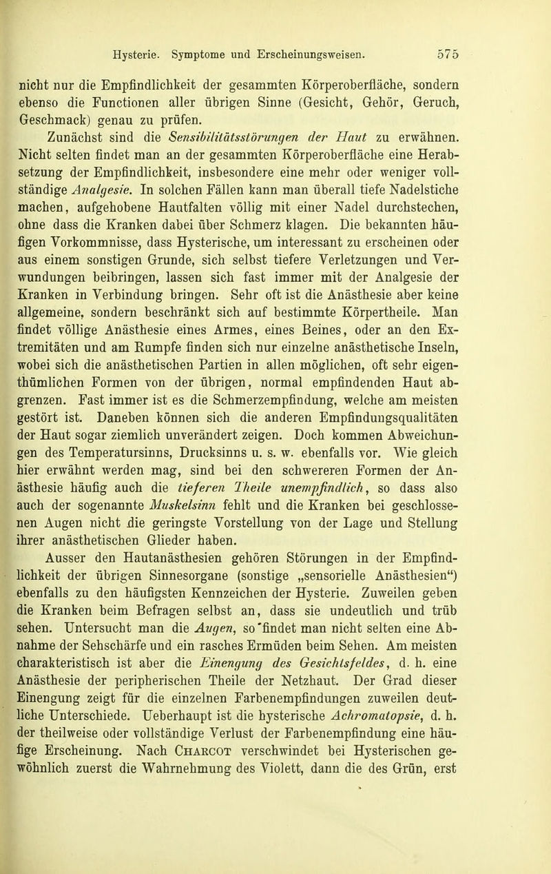 nicht nur die Empfindlichkeit der gesammten Körperoberfläche, sondern ebenso die Functionen aller übrigen Sinne (Gesicht, Gehör, Geruch, Geschmack) genau zu prüfen. Zunächst sind die Sensibilitätsstörungen der Haut zu erwähnen. Nicht selten findet man an der gesammten Körperoberfläche eine Herab- setzung der Empfindlichkeit, insbesondere eine mehr oder weniger voll- ständige Analgesie. In solchen Fällen kann man überall tiefe Nadelstiche machen, aufgehobene Hautfalten völlig mit einer Nadel durchstechen, ohne dass die Kranken dabei über Schmerz klagen. Die bekannten iäu- figen Vorkommnisse, dass Hysterische, um interessant zu erscheinen oder aus einem sonstigen Grunde, sich selbst tiefere Verletzungen und Ver- wundungen beibringen, lassen sich fast immer mit der Analgesie der Kranken in Verbindung bringen. Sehr oft ist die Anästhesie aber keine allgemeine, sondern beschränkt sich auf bestimmte Körpertheile. Man findet völlige Anästhesie eines Armes, eines Beines, oder an den Ex- tremitäten und am Eampfe finden sich nur einzelne anästhetische Inseln, wobei sich die anästhetischen Partien in allen möglichen, oft sehr eigen- thümlichen Formen von der übrigen, normal empfindenden Haut ab- grenzen. Fast immer ist es die Schmerzempfindung, welche am meisten gestört ist. Daneben können sich die anderen Empfindungsqualitäten der Haut sogar ziemlich unverändert zeigen. Doch kommen Abweichun- gen des Temperatursinns, Drucksinns u. s. w. ebenfalls vor. Wie gleich hier erwähnt werden mag, sind bei den schwereren Formen der An- ästhesie häufig auch die tieferen Theile unempfindlich, so dass also auch der sogenannte Muskelsinn fehlt und die Kranken bei geschlosse- nen Augen nicht die geringste Vorstellung von der Lage und Stellung ihrer anästhetischen Glieder haben. Ausser den Hautanästhesien gehören Störungen in der Empfind- lichkeit der übrigen Sinnesorgane (sonstige „sensorielle Anästhesien) ebenfalls zu den häufigsten Kennzeichen der Hysterie. Zuweilen geben die Kranken beim Befragen selbst an, dass sie undeutlich und trüb sehen. Untersucht man die Augen, so 'findet man nicht selten eine Ab- nahme der Sehschärfe und ein rasches Ermüden beim Sehen. Am meisten charakteristisch ist aber die Einengung des Gesichtsfeldes, d. h. eine Anästhesie der peripherischen Theile der Netzhaut. Der Grad dieser Einengung zeigt für die einzelnen Farbenempfindungen zuweilen deut- liche Unterschiede. Ueberhaupt ist die hysterische Achromatopsie, d. h. der theilweise oder vollständige Verlust der Farbenempfindung eine häu- fige Erscheinung. Nach Charcot verschwindet bei Hysterischen ge- wöhnlich zuerst die Wahrnehmung des Violett, dann die des Grün, erst