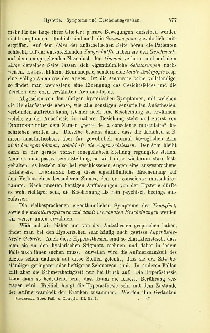 mehr für die Lage ihrer Glieder; passive Bewegungen derselben werden nicht empfunden. Endlich sind auch die Sinnesorgaiie gewöhnlich mit- ergriffen. Auf dem Ohre der anästhetischen Seite hören die Patienten schlecht, auf der entsprechenden ZungenhälfLe haben sie den Geschmack, auf dem entsprechenden Nasenloch den Geruch verloren und auf dem Auqe derselben Seite lassen sich eigenthümliche Sehslörimgen nach- weisen. Es besteht keine Hemianopsie, sondern eine totale Ambbjopie resp. eine völlige Amaurose des Auges. Ist die Amaurose keine vollständige, so findet man wenigstens eine Einengung des Gesichtsfeldes und die Zeichen der oben erwähnten Achromatopsie. Abgesehen von den übrigen hysterischen Symptomen, mit welchen die Hemianästhesie ebenso, wie alle sonstigen sensoriellen Anästhesien, verbunden auftreten kann, ist hier noch eine Erscheinung zu erwähnen, welche zu der Anästhesie in näherer Beziehung steht und zuerst von Duchenne unter dem Namen „perte de la conscience musculaire be- schrieben worden ist. Dieselbe besteht darin, dass die Kranken z. B, ihren anästhetischen, aber für gewöhnlich normal beweglichen Arm nicht bewegen können, sobald sie die Augen schliessen. Der Arm bleibt dann in der gerade vorher innegehabten Stellung regungslos stehen. Aendert man passiv seine Stellung, so wird diese wiederum starr fest- gehalten ; es besteht also bei geschlossenen Augen eine ausgesprochene Katalepsie. Duchenne bezog diese eigenthümliche Erscheinung auf den Verlust eines besonderen Sinnes, den er „conscience musculaire nannte. Nach unseren heutigen Auffassungen von der Hysterie dürfte es wohl richtiger sein, die Erscheinung als rein psychisch bedingt auf- zufassen. Die vielbesprochenen eigenthümlichen Symptome des Transfert, sowie die metalloskopischen und damit verwandten Erscheinungen werden wir weiter unten erwähnen. Während wir bisher nur von den Anästhesien gesprochen haben, findet man bei den Hysterischen sehr häufig auch gewisse hyperästhe- tische Gebiete. Auch diese Hyperästhesien sind so charakteristisch, dass man sie zu den hysterischen Stigmata rechnen und daher in jedem Falle nach ihnen suchen muss. Zuweilen wird die Aufmerksamkeit des Arztes schon dadurch auf diese Stellen gelenkt, dass sie der Sitz be- ständiger geringerer oder heftigerer Schmerzen sind. In anderen Fällen tritt aber die Schmerzhaftigkeit nur bei Druck auf. Die Hyperästhesie kann dann so bedeutend sein, dass kaum die leiseste Berührung ver- tragen wird. Freilich hängt die Hyperästhesie sehr mit dem Zustande der Aufmerksamkeit der Kranken zusammen. Werden ihre Gedanken Strümpell, Spec. Path. u. Therapie. III. Band. , 37