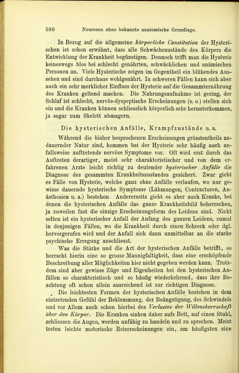 In Bezug auf die allgemeine körperliche Constitution der Hysteri- schen ist schon erwähnt, dass alle Schwächezustände des Körpers die Entwicklung der Krankheit begünstigen. Dennoch trifft man die Hysterie keineswegs blos bei schlecht genährten, schwächlichen und anämischen Personen an. Viele Hysterische zeigen im Gegentheil ein blühendes Aus- sehen und sind durchaus wohlgenährt. In schweren Fällen kann sich aber auch ein sehr merklicher Einfluss der Hysterie auf die Gesammternährung des Kranken geltend machen. Die Nahrungsaufnahme ist gering, der Schlaf ist schlecht, nervös-dyspeptische Erscheinungen (s. o.) stellen sich ein und die Kranken können schliesslich körperlich sehr herunterkommen, ja sogar zum Skelett abmagern. Die hysterischen Anfälle, Krampfzustände u. a. Während die bisher besprochenen Erscheinungen grösstentheils an- dauernder Natur sind, kommen bei der Hysterie sehr häufig auch an- fallsweise auftretende nervöse Symptome vor. Oft wird erst durch das Auftreten derartiger, meist sehr charakteristischer und von dem er- fahrenen Arzte leicht richtig zu deutender hysterischer Anfälle die Diagnose des gesammten Krankheitszustandes gesichert. Zwar giebt es Fälle von Hysterie, welche ganz ohne Anfälle verlaufen, wo nur ge- wisse dauernde hysterische Symptome (Lähmungen, Contracturen, An- ästhesien u. a.) bestehen. Andererseits giebt es aber auch Kranke, bei denen die hysterischen Anfälle das ganze Krankheitsbild beherrschen, ja zuweilen fast die einzige Erscheinungsform des Leidens sind. Nicht selten ist ein hysterischer Anfall der Anfang des ganzen Leidens, zumal in denjenigen Fällen, wo die Krankheit durch einen Schreck oder dgl. hervorgerufen wird und der Anfall sich dann unmittelbar an die starke psychische Erregung anschliesst. Was die Stärke und die Art der hysterischen Anfälle betrifft, so herrscht hierin eine so grosse Mannigfaltigkeit, dass eine erschöpfende Beschreibung aller Möglichkeiten hier nicht gegeben werden kann. Trotz- dem sind aber gewisse Züge und Eigenheiten bei den hysterischen An- fällen so charakteristisch und so häufig wiederkehrend, dass ihre Be- achtung oft schon allein ausreichend ist zur richtigen Diagnose. Die leichtesten Formen der hysterischen Anfälle bestehen in dem eintretenden Gefühl der Beklemmung, der Beängstigung, des Schwindels und vor Allem auch schon hierbei des Verlustes der Willensherrschoft über den Körper. Die Kranken sinken daher aufs Bett, auf einen Stuhl, .schliessen die Augen, werden unfähig zu handeln und zu sprechen. Meist treten leichte motorische Reizerscheinungen ein, am häufigsten eine