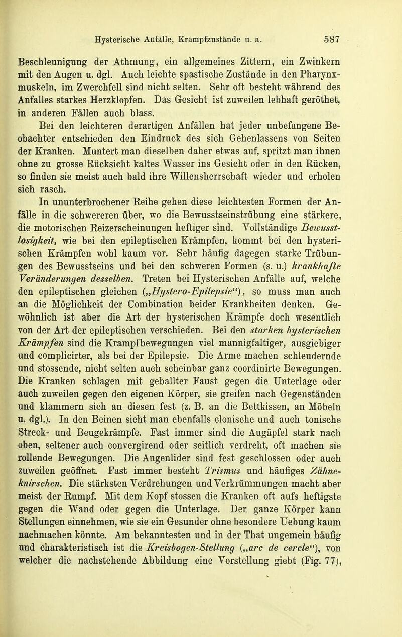 Beschleunigung der Athmung, ein allgemeines Zittern, ein Zwinkern mit den Augen u. dgl. Auch leichte spastische Zustände in den Pharynx- muskeln, im Zwerchfell sind nicht selten. Sehr oft besteht während des Anfalles starkes Herzklopfen. Das Gesicht ist zuweilen lebhaft geröthet, in anderen Fällen auch blass. Bei den leichteren derartigen Anfällen hat jeder unbefangene Be- obachter entschieden den Eindruck des sich Gehenlassens von Seiten der Kranken. Muntert man dieselben daher etwas auf, spritzt man ihnen ohne zu grosse Rücksicht kaltes Wasser ins Gesicht oder in den Rücken, so finden sie meist auch bald ihre Willensherrschaft wieder und erholen sich rasch. In ununterbrochener Reihe gehen diese leichtesten Formen der An- fälle in die schwereren über, wo die Bewusstseinstrübung eine stärkere, die motorischen Reizerscheinungen heftiger sind. Vollständige Bewusst- losigkeit, wie bei den epileptischen Krämpfen, kommt bei den hysteri- schen Krämpfen wohl kaum vor. Sehr häufig dagegen starke Trübun- gen des Bewusstseins und bei den schweren Formen (s. u.) krankhafte Veränderungen desselben. Treten bei Hysterischen Anfälle auf, welche den epileptischen gleichen {„Hystero-Epilepsie'^), so muss man auch an die Möglichkeit der Combination beider Krankheiten denken. Ge- wöhnlich ist aber die Art der hysterischen Krämpfe doch wesentlich von der Art der epileptischen verschieden. Bei den starken hysterischen Krämpfen sind die Krampfbewegungen viel mannigfaltiger, ausgiebiger und complicirter, als bei der Epilepsie. Die Arme machen schleudernde und stossende, nicht selten auch scheinbar ganz coordinirte Bewegungen. Die Kranken schlagen mit geballter Faust gegen die Unterlage oder auch zuweilen gegen den eigenen Körper, sie greifen nach Gegenständen und klammern sich an diesen fest (z. B. an die Bettkissen, an Möbeln u. dgl.). In den Beinen sieht man ebenfalls clonische und auch tonische Streck- und Beugekrämpfe. Fast immer sind die Augäpfel stark nach oben, seltener auch convergirend oder seitlich verdreht, oft machen sie rollende Bewegungen. Die Augenlider sind fest geschlossen oder auch zuweilen geöffnet. Fast immer besteht Trismus und häufiges Zähne- knirschen. Die stärksten Verdrehungen und Verkrümmungen macht aber meist der Rumpf. Mit dem Kopf stossen die Kranken oft aufs heftigste gegen die Wand oder gegen die Unterlage. Der ganze Körper kann Stellungen einnehmen, wie sie ein Gesunder ohne besondere Uebung kaum nachmachen könnte. Am bekanntesten und in der That ungemein häufig und charakteristisch ist die Kreisbogen-Stellung {,,arc de cercle), von welcher die nachstehende Abbildung eine Vorstellung giebt (Fig. 77),