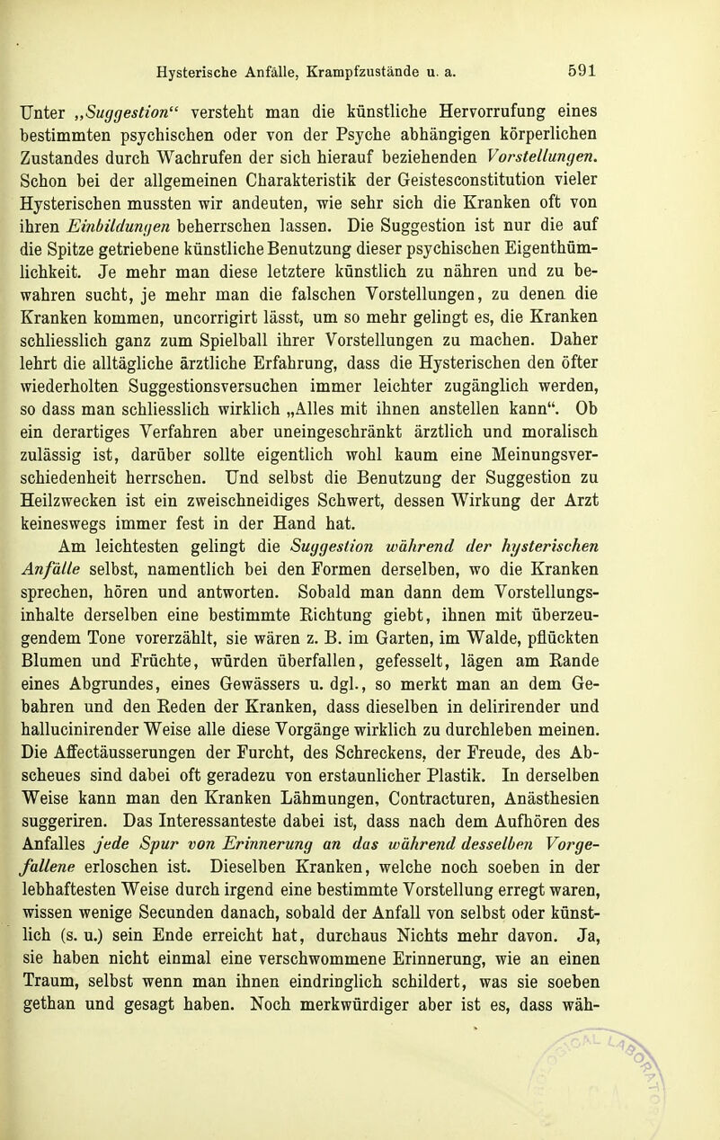 Unter „Suggestion verstellt man die künstliche Hervorrufung eines bestimmten psychischen oder von der Psyche abhängigen körperlichen Zustandes durch Wachrufen der sich hierauf beziehenden Vorstellungen. Schon bei der allgemeinen Charakteristik der Geistesconstitution vieler Hysterischen mussten wir andeuten, wie sehr sich die Kranken oft von ihren Einbildungen beherrschen lassen. Die Suggestion ist nur die auf die Spitze getriebene künstliche Benutzung dieser psychischen Eigenthüm- lichkeit. Je mehr man diese letztere künstlich zu nähren und zu be- wahren sucht, je mehr man die falschen Vorstellungen, zu denen die Kranken kommen, uncorrigirt lässt, um so mehr gelingt es, die Kranken schliesslich ganz zum Spielball ihrer Vorstellungen zu machen. Daher lehrt die alltägliche ärztliche Erfahrung, dass die Hysterischen den öfter wiederholten Suggestionsversuchen immer leichter zugänglich werden, so dass man schliesslich wirklich „Alles mit ihnen anstellen kann. Ob ein derartiges Verfahren aber uneingeschränkt ärztlich und moralisch zulässig ist, darüber sollte eigentlich wohl kaum eine Meinungsver- schiedenheit herrschen. Und selbst die Benutzung der Suggestion zu Heilzwecken ist ein zweischneidiges Schwert, dessen Wirkung der Arzt keineswegs immer fest in der Hand hat. Am leichtesten gelingt die Suggestion während der hysterischen Anfälle selbst, namentlich bei den Formen derselben, wo die Kranken sprechen, hören und antworten. Sobald man dann dem Vorstellungs- inhalte derselben eine bestimmte Richtung giebt, ihnen mit überzeu- gendem Tone vorerzählt, sie wären z. B. im Garten, im Walde, pflückten Blumen und Früchte, würden überfallen, gefesselt, lägen am Eande eines Abgrundes, eines Gewässers u. dgl., so merkt man an dem Ge- bahren und den Eeden der Kranken, dass dieselben in delirirender und hallucinirender Weise alle diese Vorgänge wirklich zu durchleben meinen. Die Aflfectäusserungen der Furcht, des Schreckens, der Freude, des Ab- scheues sind dabei oft geradezu von erstaunlicher Plastik. In derselben Weise kann man den Kranken Lähmungen, Contracturen, Anästhesien suggeriren. Das Interessanteste dabei ist, dass nach dem Aufhören des Anfalles jede Spur von Erinnerung an das während desselben Vorge- fallene erloschen ist. Dieselben Kranken, welche noch soeben in der lebhaftesten Weise durch irgend eine bestimmte Vorstellung erregt waren, wissen wenige Secunden danach, sobald der Anfall von selbst oder künst- lich (s. u.) sein Ende erreicht hat, durchaus Nichts mehr davon. Ja, sie haben nicht einmal eine verschwommene Erinnerung, wie an einen Traum, selbst wenn man ihnen eindringlich schildert, was sie soeben gethan und gesagt haben. Noch merkwürdiger aber ist es, dass wäh-