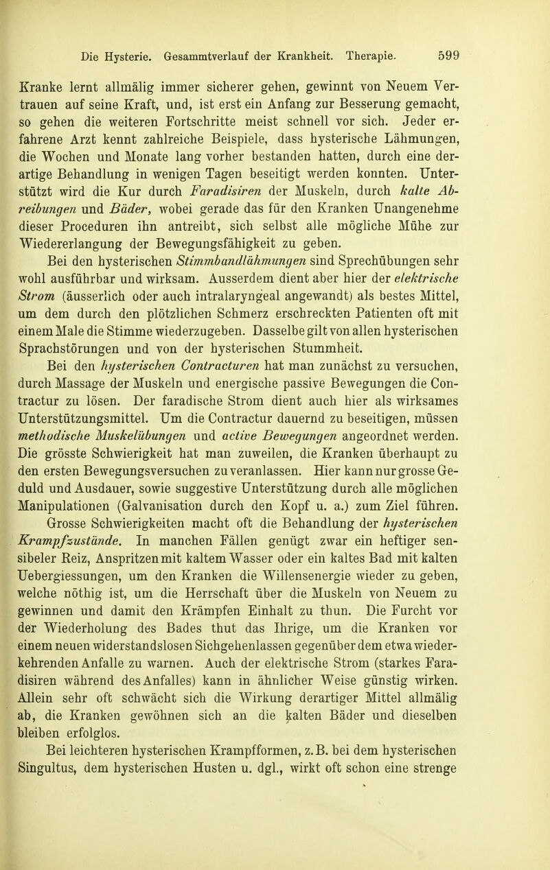 Kranke lernt allmälig immer sicherer gehen, gewinnt von Neuem Ver- trauen auf seine Kraft, und, ist erst ein Anfang zur Besserung gemacht, so gehen die weiteren Fortschritte meist schnell vor sich. Jeder er- fahrene Arzt kennt zahlreiche Beispiele, dass hysterische Lähmungen, die Wochen und Monate lang vorher bestanden hatten, durch eine der- artige Behandlung in wenigen Tagen beseitigt werden konnten. Unter- stützt wird die Kur durch Faradisiren der Muskeln, durch kalte Ab- reibungen und Bäder, wobei gerade das für den Kranken Unangenehme dieser Proceduren ihn antreibt, sich selbst alle mögliche Mühe zur Wiedererlangung der Bewegungsfähigkeit zu geben. Bei den hysterischen Stimmbandlähmungen sind Sprechübungen sehr wohl ausführbar und. wirksam. Ausserdem dient aber hier der elektrische Strom, (äusserlich oder auch intralaryngeal angewandt] als bestes Mittel, um dem durch den plötzlichen Schmerz erschreckten Patienten oft mit einem Male die Stimme wiederzugeben. Dasselbe gilt von allen hysterischen Sprachstörungen und von der hysterischen Stummheit. Bei den hysterischen Contracturen hat man zunächst zu versuchen, durch Massage der Muskeln und energische passive Bewegungen die Con- tractur zu lösen. Der faradische Strom dient auch hier als wirksames Unterstützungsmittel. Um die Contractur dauernd zu beseitigen, müssen methodische Muskelübungen und active Bewegungen angeordnet werden. Die grösste Schwierigkeit hat man zuweilen, die Kranken überhaupt zu den ersten Bewegungsversuchen zu veranlassen. Hier kann nur grosse Ge- duld und Ausdauer, sowie suggestive Unterstützung durch alle möglichen Manipulationen (Galvanisation durch den Kopf u. a.) zum Ziel führen. Grosse Schwierigkeiten macht oft die Behandlung der hysterischen Krampfsustände. In manchen Fällen genügt zwar ein heftiger sen- sibeler Reiz, Anspritzen mit kaltem Wasser oder ein kaltes Bad mit kalten Uebergiessungen, um den Kranken die Willensenergie wieder zu geben, welche nöthig ist, um die Herrschaft über die Muskeln von Neuem zu gewinnen und damit den Krämpfen Einhalt zu thun. Die Furcht vor der Wiederholung des Bades thut das Ihrige, um die Kranken vor einem neuen widerstandslosen Sichgehenlassen gegenüber dem etwa wieder- kehrenden Anfalle zu warnen. Auch der elektrische Strom (starkes Fara- disiren während des Anfalles) kann in ähnlicher Weise günstig wirken. Allein sehr oft schwächt sich die Wirkung derartiger Mittel allmälig ab, die Kranken gewöhnen sich an die kalten Bäder und dieselben bleiben erfolglos. Bei leichteren hysterischen Krampfformen, z.B. bei dem hysterischen Singultus, dem hysterischen Husten u. dgl., wirkt oft schon eine strenge