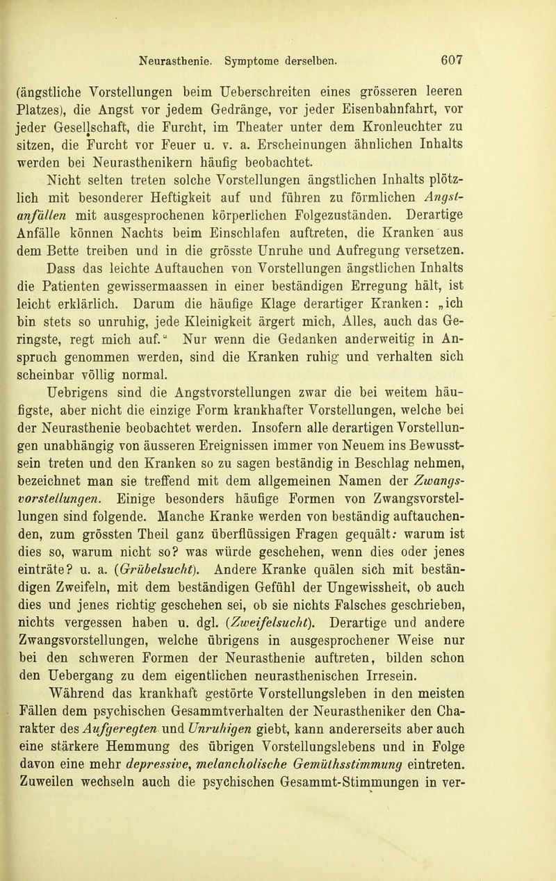 (ängstliche Vorstellungen beim Ueberschreiten eines grösseren leeren Platzes), die Angst vor jedem Gedränge, vor jeder Eisenbahnfahrt, vor jeder Gesellschaft, die Furcht, im Theater unter dem Kronleuchter zu sitzen, die Furcht vor Feuer u. v. a. Erscheinungen ähnlichen Inhalts werden bei Neurasthenikern häufig beobachtet. Nicht selten treten solche Vorstellungen ängstlichen Inhalts plötz- lich mit besonderer Heftigkeit auf und führen zu förmlichen Angst- anfällen mit ausgesprochenen körperlichen Folgezuständen. Derartige Anfälle können Nachts beim Einschlafen auftreten, die Kranken aus dem Bette treiben und in die grösste Unruhe und Aufregung versetzen. Dass das leichte Auftauchen von Vorstellungen ängstlichen Inhalts die Patienten gewissermaassen in einer beständigen Erregung hält, ist leicht erklärlich. Darum die häufige Klage derartiger Kranken: „ich bin stets so unruhig, jede Kleinigkeit ärgert mich. Alles, auch das Ge- ringste, regt mich auf. Nur wenn die Gedanken anderweitig in An- spruch genommen werden, sind die Kranken ruhig und verhalten sich scheinbar völlig normal. Uebrigens sind die Angstvorstellungen zwar die bei weitem häu- figste, aber nicht die einzige Form krankhafter Vorstellungen, welche bei der Neurasthenie beobachtet werden. Insofern alle derartigen Vorstellun- gen unabhängig von äusseren Ereignissen immer von Neuem ins Bewusst- sein treten und den Kranken so zu sagen beständig in Beschlag nehmen, bezeichnet man sie treffend mit dem allgemeinen Namen der Zwangs- vorstellungen. Einige besonders häufige Formen von Zwangsvorstel- lungen sind folgende. Manche Kranke werden von beständig auftauchen- den, zum grössten Theil ganz überflüssigen Fragen gequält; warum ist dies so, warum nicht so? was würde geschehen, wenn dies oder jenes einträte? u. a. {Grübelsucht). Andere Kranke quälen sich mit bestän- digen Zweifeln, mit dem beständigen Gefühl der TJngewissheit, ob auch dies und jenes richtig geschehen sei, ob sie nichts Falsches geschrieben, nichts vergessen haben u. dgl. [Ztveifelsucht). Derartige und andere Zwangsvorstellungen, welche übrigens in ausgesprochener Weise nur bei den schweren Formen der Neurasthenie auftreten, bilden schon den Uebergang zu dem eigentlichen neurasthenischen Irresein. Während das krankhaft gestörte Vorstellungsleben in den meisten Fällen dem psychischen Gesammtverhalten der Neurastheniker den Cha- rakter Aqs. Aufgeregten xmdi Unruhigen giebt, kann andererseits aber auch eine stärkere Hemmung des übrigen Vorstellungslebens und in Folge davon eine mehr depressive, melancholische Gemüthsstimmung eintreten. Zuweilen wechseln auch die psychischen Gesammt-Stimmungen in ver-