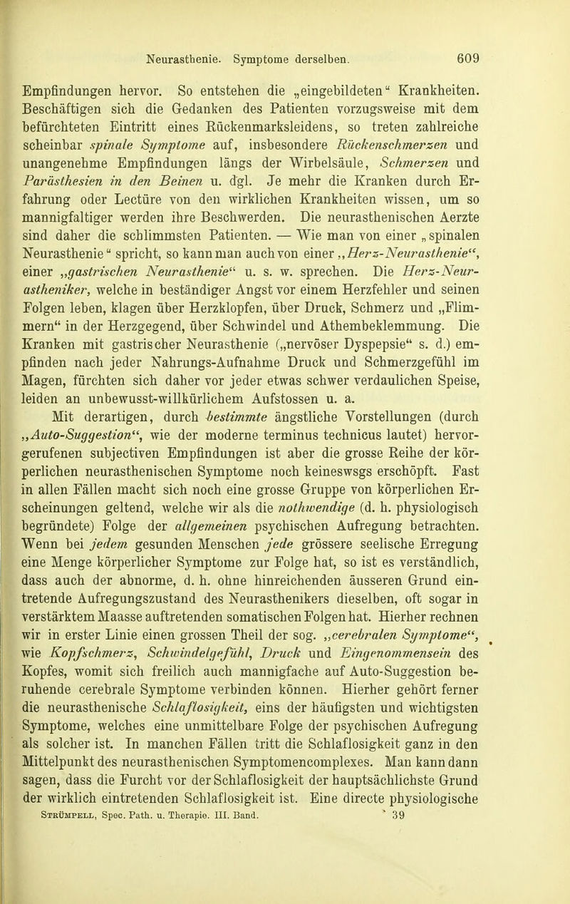 Empfindungen hervor. So entstehen die „eingebildeten Krankheiten. Beschäftigen sich die Gedanken des Patienten vorzugsweise mit dem befürchteten Eintritt eines Eückenmarksleidens, so treten zahlreiche scheinbar spinale Symptome auf, insbesondere Rückenschmerzen und unangenehme Empfindungen längs der Wirbelsäule, Schmerzen und Parästhesien in den Beinen u. dgl. Je mehr die Kranken durch Er- fahrung oder Leetüre von den wirklichen Krankheiten wissen, um so mannigfaltiger werden ihre Beschwerden. Die neurasthenischen Aerzte sind daher die schlimmsten Patienten. — Wie man von einer „ spinalen Neurasthenie spricht, so kann man auch von einer „Hers-Neurasthenie, einer „gastrischen Neurasthenie'^ u. s. w. sprechen. Die Hers-Neur- astheniker, welche in beständiger Angst vor einem Herzfehler und seinen Folgen leben, klagen über Herzklopfen, über Druck, Schmerz und „Flim- mern in der Herzgegend, über Schwindel und Athembeklemmung. Die Kranken mit gastrischer Neurasthenie („nervöser Dyspepsie s. d.) em- pfinden nach jeder Nahrungs-Aufnahme Druck und Schmerzgefühl im Magen, fürchten sich daher vor jeder etwas schwer verdaulichen Speise, leiden an unbewusst-willkürlichem Aufstossen u. a. Mit derartigen, durch bestimmte ängstliche Vorstellungen (durch „Auto-Suggestion, wie der moderne terminus technicus lautet) hervor- gerufenen subjectiven Empfindungen ist aber die grosse Reihe der kör- perlichen neurasthenischen Symptome noch keineswsgs erschöpft. Fast in allen Fällen macht sich noch eine grosse Gruppe von körperlichen Er- scheinungen geltend, welche wir als die nothwendige (d. h. physiologisch begründete) Folge der allgemeinen psychischen Aufregung betrachten. Wenn bei jedem gesunden Menschen jede grössere seelische Erregung eine Menge körperlicher Symptome zur Folge hat, so ist es verständlich, dass auch der abnorme, d. h. ohne hinreichenden äusseren Grund ein- tretende Aufregungszustand des Neurasthenikers dieselben, oft sogar in verstärktem Maasse auftretenden somatischen Folgen hat. Hierher rechnen wir in erster Linie einen grossen Theil der sog. „cerebralen Sym-ptome, wie Kopfschmerz, Schwindetgefühl, Druck und Eingenommensein des Kopfes, womit sich freilich auch mannigfache auf Auto-Suggestion be- ruhende cerebrale Symptome verbinden können. Hierher gehört ferner die neurasthenische Schlaflosigkeit, eins der häufigsten und wichtigsten Symptome, welches eine unmittelbare Folge der psychischen Aufregung als solcher ist. In manchen Fällen tritt die Schlaflosigkeit ganz in den Mittelpunkt des neurasthenischen Symptomencomplexes. Man kann dann sagen, dass die Furcht vor der Schlaflosigkeit der hauptsächlichste Grund der wirklich eintretenden Schlaflosigkeit ist. Eine directe physiologische Strümpell, Spec. Path. u. Therapie. III. Band. ' 39