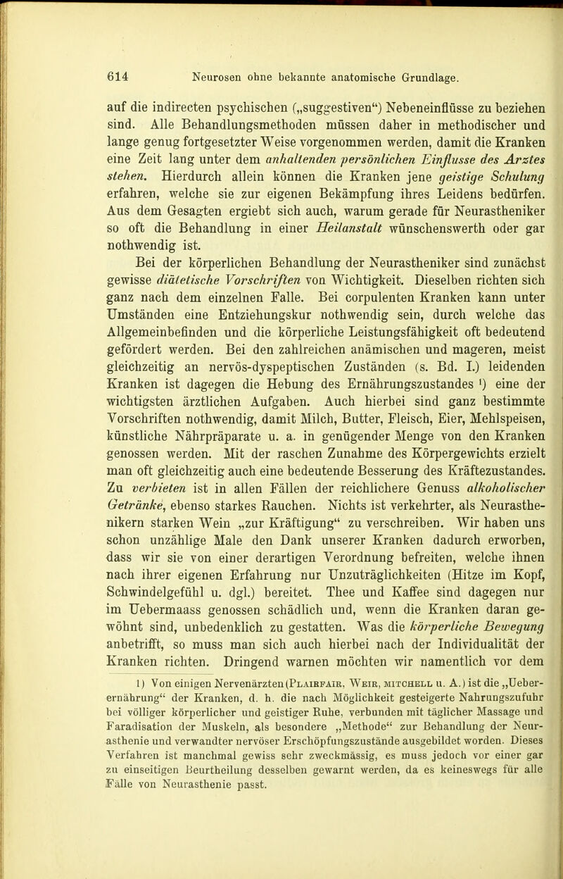 auf die indirecten psychischen („suggestiven) Nebeneinflüsse zu beziehen sind. Alle Behandlungsmethoden müssen daher in methodischer und lange genug fortgesetzter Weise vorgenommen werden, damit die Kranken eine Zeit lang unter dem anhakenden persönlichen Einflüsse des Arztes stehen. Hierdurch allein können die Kranken jene geistige Schulung erfahren, vrelche sie zur eigenen Bekämpfung ihres Leidens bedürfen. Aus dem Gesagten ergiebt sich auch, warum gerade für Neurastheniker so oft die Behandlung in einer Heilanstalt wünschenswerth oder gar nothwendig ist. Bei der körperlichen Behandlung der Neurastheniker sind zunächst gewisse diätetische Vorschriften von Wichtigkeit. Dieselben richten sich ganz nach dem einzelnen Falle. Bei corpulenten Kranken kann unter Umständen eine Entziehungskur nothwendig sein, durch welche das Allgemeinbefinden und die körperliche Leistungsfähigkeit oft bedeutend gefördert werden. Bei den zahlreichen anämischen und mageren, meist gleichzeitig an nervös-dyspeptischen Zuständen (s. Bd. L) leidenden Kranken ist dagegen die Hebung des Ernährungszustandes ') eine der wichtigsten ärztlichen Aufgaben. Auch hierbei sind ganz bestimmte Vorschriften nothwendig, damit Milch, Butter, Fleisch, Eier, Mehlspeisen, künstliche Nährpräparate u. a. in genügender Menge von den Kranken genossen werden. Mit der raschen Zunahme des Körpergewichts erzielt man oft gleichzeitig auch eine bedeutende Besserung des Kräftezustandes. Zu verbieten ist in allen Fällen der reichlichere Genuss alkoholischer Getränke, ebenso starkes Rauchen. Nichts ist verkehrter, als Neurasthe- nikern starken Wein „zur Kräftigung zu verschreiben. Wir haben uns schon unzählige Male den Dank unserer Kranken dadurch erworben, dass wir sie von einer derartigen Verordnung befreiten, welche ihnen nach ihrer eigenen Erfahrung nur Unzuträglichkeiten (Hitze im Kopf, Schwindelgefühl u. dgl.) bereitet. Thee und Kaffee sind dagegen nur im Uebermaass genossen schädlich und, wenn die Kranken daran ge- wöhnt sind, unbedenklich zu gestatten. Was die körperliche Bewegung anbetrifft, so muss man sich auch hierbei nach der Individualität der Kranken richten. Dringend warnen möchten wir namentlich vor dem 1) Von einigen Nervenärzten (Plaibpaie, Weir, Mitchell u. A.) ist die „Ueber- ernährung der Kranken, d. h. die nach Möglichkeit gesteigerte Nahrungszufuhr bei völliger körperlicher und geistiger Ruhe, verbunden mit täglicher Massage und Faradisation der Muskeln, als besondere „Methode zur Behandlung der Neur- asthenie und verwandter nervöser Erschöpfungszustände ausgebildet worden. Dieses Verfahren ist manchmal gewiss sehr zweckmässig, es muss jedoch vor einer gar zu einseitigen Beurtheilung desselben gewarnt werden, da es keineswegs für alle Fälle von Neurasthenie passt.