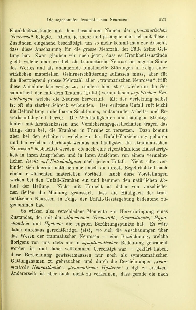 Krankheitszustände mit dem besonderen Namen der „traumatischen Neurosen belegte. Allein, je mehr und je länger man sich mit diesen Zuständen eingehend beschäftigt, um so mehr kommt man zur Ansicht, dass diese Anschauung für die grosse Mehrzahl der Fälle keine Gel- tung hat. Zwar glauben wir noch jetzt, dass es Krankheitszustände giebt, welche man wirklich als traumatische Neurose im engeren Sinne des Wortes und als andauernde functionelle Störungen in Folge einer wirklichen materiellen Gehirnerschütterung auffassen muss, aber für die überwiegend grosse Mehrzahl aller „traumatischen Neurosen trifft diese Annahme keineswegs zu, sondern hier ist es wiederum die Ge- sammtheit der mit dem Trauma (Unfall) verbundenen psychischen Ein- wirkungen, welche die Neurose hervorruft. Mit der Verletzung selbst ist oft ein starker Schreck verbunden. Der erlittene Unfall ruft leicht die Befürchtung unheilbaren Siechthums, andauernder Arbeits- und Er- werbsunfähigkeit hervor. Die Weitläufigkeiten und häufigen Streitig- keiten mit Krankenkassen und Versicherungsgesellschaften tragen das Ihrige dazu bei, die Kranken in Unruhe zu versetzen. Dazu kommt aber bei den Arbeitern, welche zu der Unfall-Versicherung gehören und bei welchen überhaupt weitaus am häufigsten die „traumatischen Neurosen beobachtet werden, oft noch eine eigenthümliche Halsstarrig- keit in ihren Ansprüchen und in ihren Ansichten von einem vermeint- lichen Recht auf Entschädigung nach jedem Unfall. Nicht selten ver- bindet sich hiermit natürlich auch noch die directe Begehrlichkeit nach einem erwünschten materiellen Vortheil. Auch diese Vorstellungen wirken bei den Unfall-Kranken ein und hemmen den natürlichen Ab- lauf der Heilung. Nicht mit Unrecht ist daher von verschiede- nen Seiten die Meinung geäussert, dass die Häufigkeit der trau- matischen Neurosen in Folge der Unfall-Gesetzgebung bedeutend zu- genommen hat. So wirken also verschiedene Momente zur Hervorbringung eines Zustandes, der mit der allgemeinen Nervosität, Neurasthenie, Hypo- chondrie und Hysterie die engsten Berührungspunkte hat. Es wäre daher durchaus gerechtfertigt, jetzt, wo sich die Anschauungen über das Wesen der traumatischen Neurosen — eine Bezeichnung, welche übrigens von uns stets nur in symptomatischer Bedeutung gebraucht worden ist und daher vollkommen berechtigt war — geklärt haben, diese Bezeichnung gewissermaassen nur noch als symptomatischen Gattungsnamen zu gebrauchen und durch die Bezeichnungen „trau- matische Neurasthenie'', „traumatische Hysterie u. dgl. zu ersetzen. Andererseits ist aber auch nicht zu verkennen, dass gerade die nach