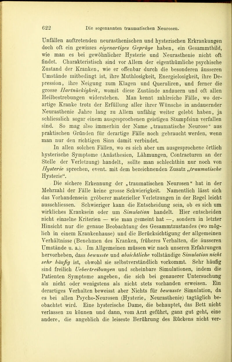 Unfällen auftretenden neurasthenischen und hysterischen Erkrankungen doch oft ein gewisses eigenartiges Gepräge haben, ein Gesammtbild, wie man es bei gewöhnlicher Hysterie und Neurasthenie nicht oft findet. Charakteristisch sind vor Allem der eigenthümliche psychische Zustand der Kranken, wie er offenbar durch die besonderen äusseren Umstände mitbedingt ist, ihre Muthlosigkeit, Energielosigkeit, ihre De- pression, ihre Neigung zum Klagen und Queruliren, und ferner die grosse Hartnäckigkeit, womit diese Zustände andauern und oft allen Heilbestrebungen widerstehen. Man kennt zahlreiche Fälle, wo der- artige Kranke trotz der Erfüllung aller ihrer Wünsche in andauernder Neurasthenie Jahre lang zu Allem unfähig weiter gelebt haben, ja schliesslich sogar einem ausgesprochenen geistigen Stumpfsinn verfallen sind. So mag also immerhin der Name „traumatische Neurose aus praktischen Gründen für derartige Fälle noch gebraucht werden, wenn man nur den richtigen Sinn damit verbindet. In allen solchen Fällen, wo es sich aber um ausgesprochene örtlich hysterische Symptome (Anästhesien, Lähmungen, Contracturen an der Stelle der Verletzung) handelt, sollte man schlechthin nur noch von Hysterie sprechen, event. mit dem bezeichnenden Zusatz „traumatische Hysterie. Die sichere Erkennung der „traumatischen Neurosen hat in der Mehrzahl der Fälle keine grosse Schwierigkeit. Namentlich lässt sich das Vorhandensein gröberer materieller Verletzungen in der Regel leicht ausschliessen. Schwieriger kann die Entscheidung sein, ob es sich um wirkliches Kranksein oder um Simulation handelt. Hier entscheiden nicht einzelne Kriterien — wie man gemeint hat —, sondern in letzter Hinsicht nur die genaue Beobachtung- des Gesammtzustandes (wo mög- lich in einem Krankenhause) und die Berücksichtigung der allgemeinen Verhältnisse (Benehmen des Kranken, früheres Verhalten, die äusseren Umstände u. a.). Im Allgemeinen müssen wir nach unseren Erfahrungen hervorheben, dass bewusste und absichtliche vollständige Simulation nicht sehr häufig ist, obwohl sie selbstverständlich vorkommt. Sehr häufig sind freilich Uebertreibungen und scheinbare Simulationen, indem die Patienten Symptome angeben, die sich bei genauerer Untersuchung als nicht oder wenigstens als nicht stets vorhanden erweisen. Ein derartiges Verhalten beweisst aber Nichts für bewusste Simulation, da es bei allen Psycho-Neurosen (Hysterie, Neurasthenie) tagtäglich be- obachtet wird. Eine hysterische Dame, die behauptet, das Bett nicht verlassen zu können und dann, vom Arzt geführt, ganz gut geht, eine andere, die angeblich die leiseste Berührung des Rückens nicht ver-