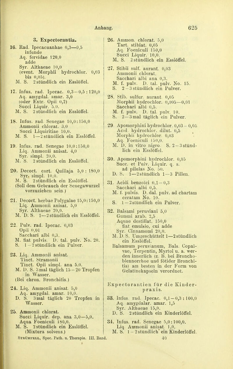 8. Expectorantia. 16. Rad. Ipecacuanhae 0,3—0,5 infunde Aq. fervidae 120,0 adde Syr. Althaeae 10,0 (event. Morpbii hydrochlor. 0,03 bis 0,05). M. S. 2 stündlich ein Esslöflei. 17. Infus, rad. Ipecac. 0,3 — 0,5:120,0 Aq. amygdal. amar. 3,0 (oder Extr. Opii 0,2) Succi Liquir. 5.0. M. S. 2 stündlich ein Esslöffel. 18. Infus, rad. Senegae 10,0:150,0 Ammonii chlorat. 3,0 Succi Liquiritiae 10,0. M. S. 1—2 stündlich ein Esslöfifel. 19. Infus, rad. Senegae 10,0:150,0 Liq. Ammonii anisat. 4,0 Syr. simpl. 20,0. M. S. 2 stündlich ein Esslöffel. 20. Decoct. cort. Quillaja 5,0 : 180,0 Syr. simpl. 10,0. M. S. 2 stündlich ein Esslöffel. (Soll dem Gebrauch der Senegawurzel vorzuziehen sein.) 21. Decoct. herbaePolygalae 15,0:150,0 Liq. Ammonii anisat. 5,0 Syr. Althaeae 20,0. M. D. S. 1—2 stündlich ein Esslöffel. 22. Pulv. rad. Ipecac. 0,03 Opii 0,01 Sacchari albi 0,3. M. Hat pulvis. D. tal. pulv. No. 20. S. 1—2 stündlich ein Pulver. 23. Liq. Ammonii anisat. Tinct. Stramonii Tinct. Opii simpl. ana 5,0. M. 1). S. 3mal täglich 15-20 Tropfen in Wasser. (Bei chron. Bronchitis.) 2i. Liq. Ammonii anisat. 5,0 Aq. amygdal. amar. 10,0. D. S. 3mal täglich 20 Tropfen in Wasser. 25. Ammonii chlorat. Sucti Liquir. dep. ana 3,0—5,0. Aqua Foeniculi 180,0. M. ö. 2 stündlich ein Esslöffel. (Mixtura solvens.) Strümpell, Speo. Path. u. Therapie. III. Ba 26. Ammon. chlorat. 5,0 Tart. stibiat. 0,05 Aq. Foeniculi 150,0 Succi Liquir. 10,0. M. S. 2 stündlich ein Esslöffel. 27. Stibii sulf. aurant. 0,03 Ammonii chlorat. Sacchari albi ana 0,3. M. f. pulv. D. tal. pulv. No. 15. S. 2—3stündlich ein Pulver. 28. Stib. sulfur. aurant. 0,05 Morphii hydrochlor. 0,005—0,01 Sacchari albi 0,5. M. f. pulv. D. tal. pulv. 10. S. 2—3 mal täglich ein Pulver. 29. Apomorphini hydrochlor. 0,03 - 0,05 Acid. hydrochlor. dilut. 0,5 Morphii hydrochlor. 0,03 Aq. Foeniculi 15(J,0. M. D. in vitro nigro. S. 2 —3 stünd- lich ein E.sslöffel. 30. Apomorphini hydrochlor. 0,05 Succ. et Pulv. Liquir. q. s. ad pilulas No. 50. D. S. 1—2 stündlich 1—3 Pillen. ol. Acidi benzo'ici 0,1—0,3 Sacchari albi 0,5. M. f. pulvis. D. dal. pulv. ad chartam ceratam No. 10. S. 1—2 stündlich ein Pulver. 32. Baisami peruviani 5,0 Gummi arab. 2,5 Aquae destillat. 150,0 fiat emulsio, cui adde Syr. Cinnamomi 20,0. M. D. S. Umseschüttelt 1—2stündlich ein Esslöffel. Balsamum peruvianum, Bals. Copa'i- vae, Terpentin, Myrtol u. a. wer- den innerlich (z. B. bei Broncho- blennorrhoe und fötider Bronchi- tis) am besten in der Form von Gelatinekapseln verordnet. Expectorantien für die Kinder- praxis. 33. Infus, rad. Ipecac. 0,1 — 0,3:100,0 Aq. amygdalar. amar. 1,5 Syr. Althaeae 15,0. D. S. 2 stündlich ein Kinderlöffel. 31. Infus, rad. Senegae 5,0:100,0. Liq. Ammonii anisat. 1,0. M. S. 1 — 2 stündlich ein Kinderlöffel. 40