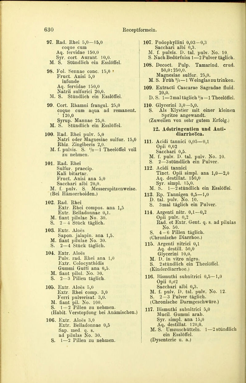 97. Rad. Rhei 5,0—15,0 coque cum Aq. tervidae 150,0 Syr. cort. Aurant. 10,0. M. S. Stündlich ein Esslöffel. 98. Fol. Sennae conc. 15,0 ' Fruct. Anisi 5,0 infunde Aq. fervidae 150,0 Natrii sulfurici 20,0. M. S. Stündlich ein Esslöffel. 99. Cort. Rhamni frangul. 25,0 coque cum aqua ad remanent. • 120,0 Syrup. Mannae 25,0. M. S. Stündlich ein Esslöffel. 100. Rad. Rhei pulv. 5,0 Natri oder Magnesiae sulfur. 15,0 Rhiz. Zingiberis 2,0. M. f. pulvis. S. 72—1 Theelöffel voll zu nehmen. 101. Rad. Rhei Sulfur. praecip. Kali bitartar. Fruct. Anisi ana 5,0 Sacchari albi 20,0. M. f. pulv. S. Messerspitzenweise. (Bei Hämorrhoiden.) 102. Rad. Rhei Extr. Rhei compos. ana 1,5 Extr. Belladonnae 0,1. M. fiant pilulae No. 30. S. 2-4 Stück täglich. 103. Extr. Aloes Sapon. jalapin. ana 1,5. M. fiant pilulae No. 30. S. 2—4 Stück täglich. 104. Extr. Aloes Pulv. rad. Rhei ana 1,0 Extr. Colocynthidis Gummi Gutti ana 0,5. M. fiant pilul. No. 30. S. 2—3 Pillen täglich. 105. Extr. Aloes 5,0 Extr. Rhei comp. 3,0 Ferri pulverisat. 3,0. M. fiant pil. No. 100. S. 1 — 2 Pillen zu nehmen. (Habit. Verstopfung bei Anämischen.) 106. Extr. Aloes 3,0 Extr. Belladonnae 0,5 Sap. med. q. s. ad pilulas No. 30. S. 1—2 Pillen zu nehmen. 107. Podophyllini 0,03-0,3 Sacchari albi 0,3. M. f. pulvis. D. tal. pulv. No. 10. S. NachBedürfniss 1—2 Pulver täglich. 108. Decoct. Pulp. Tamarind. crud. 50,0:250,0. Magnesiae sulfur. 25,0. M. S. Früh V2—1 Weinglas zu trinken. 109. Extracti Cascarae Sagradae fluid. 20,0. D. S. 1—2 mal täglich V2-I Theelöfi'el. 110. Glycerini 3,0—5,0. S. Als Klystier mit einer kleinen Spritze angewandt. (Zuweilen von sehr gutem Erfolg.) 12. Adstringentien und Anti- diarrboica. 111. Acidi tannici 0,05—0,1 Opii 0,02 Sacchari 0,5. M. f. pulv. D. tal. pulv. No. 10. S. 2—3 stündlich ein Pulver. 112. Acidi tannici Tinct. Opii simpl. ana 1,0—2,0 Aq. destillat. 150,0 Syr. simpl. 15,0. M. S. 1—2 stündlich ein Esslöffel. 113. Rp. Tannigen 0,5—1,0 D. tal. pulv. No. 10. S. 3mal täglich ein Pulver. 114. Argenti nitr. 0,1—0,2 Opii pulv. 0,2 Rad. et Extr. Gent. q. s. ad pilulas No. 50. S. 4-6 Pillen täglich. (Chronische Diarrhoe.) 115. Argenti nitrici 0,1 Aq. destill. 50,0 Glycerini 10,0. M. D. in vitro nigro. S. 2 stündlich ein Theelöffel. (Kinderdiarrhoe.) 116. Bismuthi subnitrici 0,5—1,0 Opii 0,02 Sacchari albi 0,3. M. f. pulv. D. tal. pulv. No. 12. S. 2—3 Pulver täglich. (Chronische Darmgeschwüre.) 117. Bismuthi subnitrici 5,0 Mucil. Gummi arab. Syr. simpl. ana 15,0 Aq. destillat. 120,0. M. S. Umzuschüttein. 1—2 stündlich ein Esslöffel. (Dysenterie u. a.)
