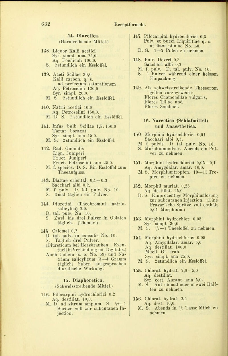 14. Diuretica. (Harntreibende Mittel.) 138. Liquor Kalii acetici Syr. simpl. ana 25,u Aq. Foeniculi 100,0. S. 2 stündlich ein Esslöffel. 139. Aceti Scillae 30,0 Kalii carbon. q. s. ad perfectam saturationem Aq. Petroselini 120,0 Syr. simpl. 20,(t. M. S. 2 stündlich ein Esslöffel. 140. Natrii acetici 10,0 Aq. Petroselini 150,0. M. D. S. 2 stündlich ein Esslöffel. 141. Infus, bulb Scillae 1,5:150,0 Tartar. boraxat. Syr. simpl. ana 15,0. M. S. 2 stündlich ein Esslöffel. 142. Rad. Ononidis Lign. Juniperi Fruct. Juniperi Fruct. Petroselini ana 25,0. M. f. Speeles. D. S. Ein Esslöffel zum Theeaufguss. 143. Blattae oriental. 0,1-0,3 Sacchari albi 0,2. M. f. pulv. D. tal. pulv. No. 10. S. 3 mal täglich ein Pulver. 144. Diuretini (Theobromini natrio- salicylici) 2,0. D. tal. pulv. No 10. S. Zwei bis drei Pulver in Oblaten täglich. (Theuer!) 145. Calomel 0,2 D. tal. pulv. in capsulis Xo. 10. S. Täglich drei Pulver. (Diureticum bei Herzkranken. Even- tuell in Verbindung mit Digitalis.) Auch Coffein (s. o. No. 59) und Na- trium salicylicum (3—4 Gramm täglich) haben ausgesprochen diuretische Wirkung. 15. Diaplioretica. (Schweisstreibende Mittel.) 146. Pilocarpini hydrocblorici 0,2 Aq. destillat. lo,0. M. D. ad vitrum amplum. S. ^2—1 Spritze voll zur subcutanen In- jection. 147. Pilocarpini hydrocblorici 0,3 Pulv. et Succi Liquiritiae q. s. ut fiant pilulae No. 30. D. S. 1—2 Pillen zu nehmen. 148. Pulv. Doveri 0,3 Sacchari albi (»,2. M. f. pulv. D. tal. pulv. No. 10. S. 1 Pulver während einer heissen Einpackung. 149. Als schweisstreibende Theesorten gelten vorzugsweise: Flores Chamoraillae vulgaris, Flores Tiliae und Flores Sambuci. 16. Karcotica (Schlafmittel) und Anaesthetica. 150. Morphin! hydrocblorici 0,01 Sacchari albi 0,3. M. f. pulvis. D. tal pulv. No. 10. S. Morphiumpulver. Abends ein Pul- ver zu nehmen. 151. Morpbini hydrocblorici 0,05—0,1 Aq. Amygdalar. amar. 10,0. M. ö. Morphiumtropfen. 10—15 Tro- pfen zu nehmen. 152. Morphii muriat. 0,25 Aq. destillat. 25,0. D. S. Einprocentige Morphiumlösung zur subcutanen Injection. (Eine Pravaz'sche Spritze voll enthält 0,01 Morphium.) 153. Morphini hydrochlor. 0,05 Syr. simpl. 30,0. M. b. 72—1 Theelöffel zu nehmen. 154. Morphini hydrocblorici 0,05 Aq. Amygdalar. amar. 5,0 Aq. destiilat. 1U0,0 Mucil. Gi. arab. Syr. simpl. ana 25,0. M. S. 2 stündlich ein Esslöffel. 155. Chloral. hydrat. 2,0—5,0 Aq. destillat. Syr. cort. Aurant. ana 5,0. M. S. Auf einmal oder in zwei Hälf- ten zu nehmen. 156. Chloral. hydrat. 2,5 Aq. dest. 10,0. M. S. Abends in '/-^ Tasse Milch zu nehmen.