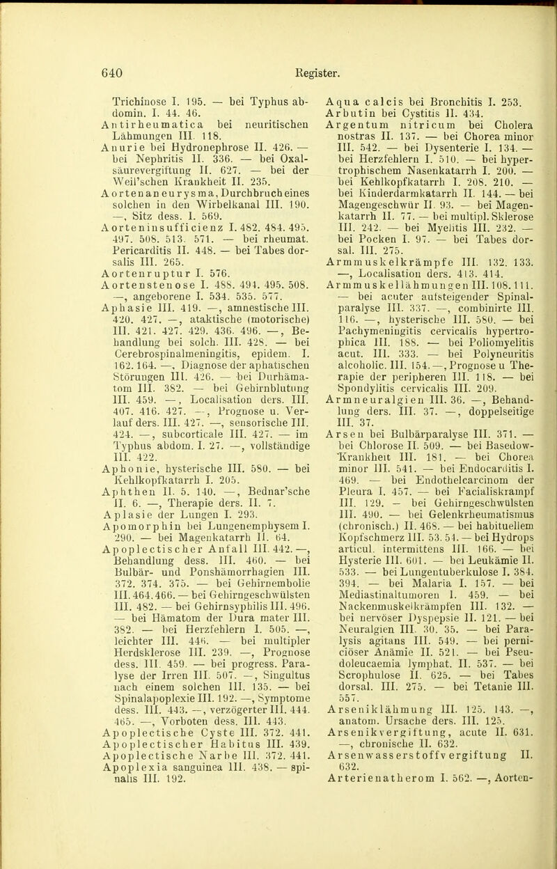 Trichiuose I. 195. — bei Typhus ab- domin. I. 44. 46. All tirbeumatica bei neuritischen Lähmungen III. 118. Auurie bei Hydronephrose II. 426.— bei Nephritis II. 336. — bei Oxal- säurevergiftung II. 627. — bei der WeiPschen Krankheit II. 235. Aortenaneurysma,D urchbruch eines solchen in den Wirbelkanal III. 190. —, Sitz dess. 1. 569. Aorteninsufficienz I. 482. 484. 495. 497. 5U8. 513. 571. — bei rheumat. Pericarditis II. 448. — bei Tabes dor- salis III. 265. Aortenruptur I. 576. Aortensteuose I. 48S. 494. 495. 508. —, angeborene I. 534. 535. 577. Aphasie III. 419. —, amnestische III. 420. 427. —, ataktische (motorische) III. 421. 427. 429. 436. 496. —, Be- handlung bei solch. III. 428. — bei Cerebrospinalmeningitis, epidem. I. 162.164. —, Diagnose der aphatischen Störungen Ul. 426. — bei Durhäma- tom III. 382. — bei Gehirnblutung III. 459. —, Localisation ders. III. 407. 416. 427. —, Prognose u. Ver- lauf ders. III. 427. —, sensorische III. 424. —, subcorticale III. 427. — im Typhus abdom. I. 27. —, vollständige III. 422. Aphonie, hysterische III. 580. — bei Kehlkopfkatarrh I. 205. Aphthen II. 5. 140. —, Bednar'sche II. 6. —, Therapie ders. II. 7. Aplasie der Lungen I. 293. Apomorphin bei Lungenemphysem I. 290. — bei Magenkatarrh II. 64. Apoplectischer Anfall III. 442.—, Behandlung dess. III. 460. — bei Bulbär- und Ponshämorrhagien III. 372. 374. 375. — bei üehirnembolie III. 464.466. — bei Gehirngeschwülsten III. 482. — bei Gehirnsyphilis III. 496. — bei Hämatom der Dura mater III. 382. — bei Herzfehlern 1. 505. —, leichter III. 446. — bei multipler Herdsklerose III. 239. —, Prognose dess. III. 459. — bei progress. Para- lyse der Irren III. 507. —, Singultus nach einem solchen III. 135. — bei Spinalapoplexie III. 192. —, Symptome dess. III. 443.—, verzögerter III. 444. 465. —, Vorboten dess. III. 443. Apoplectische Cyste III. 372. 441. Apoplectischer Habitus III. 439. Apoplectische Narbe III. 372. 441. Apoplexia sanguinea III. 438.—spi- nahs III. 192. Aqua calcis bei Bronchitis I. 253. Arbutin bei Cystitis II. 434. Argentum nitricum bei Cholera nostras II. 137. — bei Chorea minor III. 542. — bei Dysenterie I. 134. — bei Herzfehlern 1. 510. — bei hyper- trophischem Nasenkatarrh I. 200. — bei Kehlkopfkatarrh I. 208. 210. — bei Kinderdarmkatarrh II. 144. — bei Magengeschwür II. 93. — bei Magen- katarrh II. 77. — bei multipl. Sklerose III. 242, — bei Myelitis III. 232. — bei Pocken I. 97. — bei Tabes dor- sal. III. 275. Armmuskelkrämpfe III. 132. 133. —, Localisation ders. 413. 414. Armmuskellähmungen III. 108.1 U. — bei acuter autsteigender Spinal- paralyse III. 337. —, combinirte III. 116. —, hysterische III. 580. — bei Pachymeniugitis cervicalis hypertro- phica III. 188. — bei Poliomyelitis acut. III. 333. — bei Polyneuritis alcoholic. III. 154.—,Prognose u The- rapie der peripheren III. 118. — bei Spondylitis cervicalis III. 209. Armneuralgieu III. 36. —, Behand- lung ders. III. 37. —, doppelseitige HL 37. Arsen bei Bulbärparalyse III. 371. — bei Chlorose II. 509. — bei Basedow- 'Krankheit III. 181. — bei Chorea minor III. 541. — bei Endocarditis I. 469. — bei Endothelcarcinom der Pleura I. 457. — bei Facialiskrampf III. 129. — bei Gehirngeschwülsten III. 490. — bei Gelenkrheumatismus (chronisch.) II. 468. — bei habituellem Kopfschmerz III. 53. 54. — bei Hydrops articul. intermittens III. 166. — bei Hysterie III. 601. — bei Leukämie II. 533. — bei Lungentuberkulose I. 384. 394. — bei Malaria I. 157. — bei Mediastinaltumoren 1. 459. — bei Nackenmuskelkrämpfen III. 132. — bei nervöser Dyspepsie II. 121. —bei Neuralgien III. 30. 35. — bei Para- lysis agitans III. 549. — bei perui- ciöser Anämie II. 521. — bei Pseu- doleucaemia lymphat. II. 537. — bei Scrophulose II. 625. — bei Tabes dorsal. III. 275. — bei Tetanie III. 557. Arseniklähmung III. 125. 143. —, anatoui. Ursache ders. III. 125. Arseuikvergiftung, acute II. 631. —, chronische II. 632. Arsenwasserstoffvergiftung II. 632. Arterienatherom 1. 562. —, Aorten-