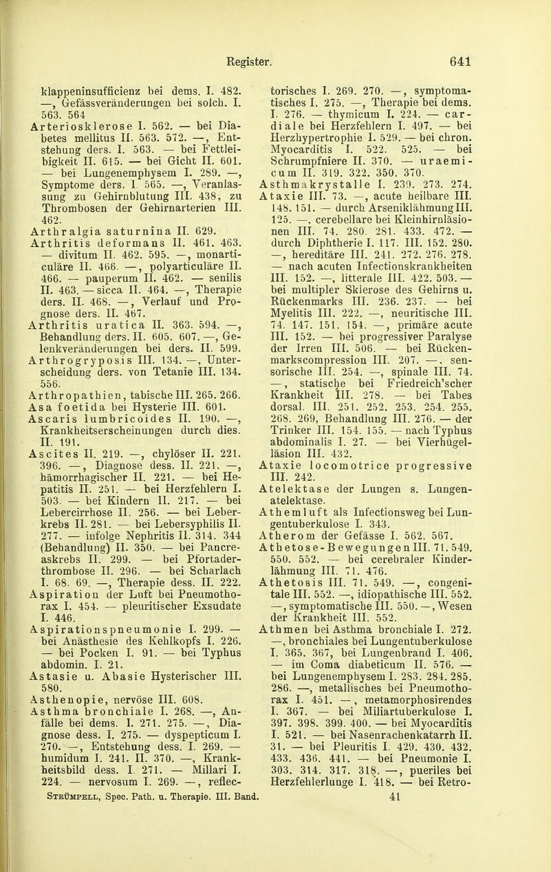 klappeninsufficienz bei dems. I. 482. —, üefässveräiiderungen bei soJch. I. 563. 564 Arteriosklerose I. 562. — bei Dia- betes mellitus II. 563. 572. —, Ent- stehung ders. I. 563. — bei Fettlei- bigkeit II. 615. — bei Gicht II. 601. — bei Lungenemphysem I. 289. —, Symptome ders. 1 565. —, Veranlas- sung zu Gehirnblutung III. 438, zu Thrombosen der Gehirnarterien III. 462. Arthralgia saturnina II. 629. Arthritis deformans II. 461. 463. — divitum II. 462. 595. —, monarti- culäre II. 466. —, polyarticuläre II. 466. — pauperum II. 462. — senilis II. 463. —sicca II. 464. —, Therapie ders. II. 468. —, Verlauf und Pro- gnose ders. II. 467. Arthritis uratica II. 363. 594. —, Behandlung ders. II. 605. 607. —, Ge- lenkveränderungen bei ders. II. 599. Arthrogryposis III. 134.—, Unter- scheidung ders. von Tetanie III. 134. 556. Arthropathien, tabischelll. 265. 266. Asa foetida bei Hysterie III. 601. Ascaris lumbricoides II. 190. —, Krankheitserscheinungen durch dies. II. 191. Ascites II. 219. —, chylöser II. 221. 396. —, Diagnose dess. II. 221. —, hämorrhagischer II. 221. — bei He- patitis II. 251. — bei Herzfehlern I. 503. — bei Kindern II. 217. — bei Lebercirrhose II. 256. — bei Leber- krebs 11.281. — bei Lebersyphilis II. 277. — infolge Nephritis II. 314. 344 (Behandlung) II. 350. — bei Pancre- askrebs II. 299. — bei Pfortader- thrombose II. 296. — bei Scharlach I. 68. 69. —, Therapie dess. II. 222. Aspiration der Luft bei Pneumotho- rax I. 454. — pleuritischer Exsudate L 446. Aspirationspneumonie I. 299. — bei Anästhesie des Kehlkopfs I. 226. — bei Pocken I. 91. — bei Typhus abdomin. I. 21. Astasie u. Abasie Hysterischer III. 580. Asthenopie, nervöse III. 608. Asthma bronchiale I. 268. —, An- fälle bei dems. L 271. 275. —, Dia- gnose dess. I. 275. — dyspepticum I. 270. —, Entstehung dess. I. 269. — humidum I. 241. II. 370. —, Krank- heitsbild dess. I. 271. — Millari I. 224. — nervosum I. 269. —, refiec- Stkümpbll, Spec. Path. u. Therapie. III. Bs torisches I. 269. 270. —, symptoma- tisches I. 275. —, Therapie bei dems. I. 276. — thymicum I. 224. — car- diale bei Herzfehlern I. 497. — bei Herzhypertrophie I. 529. — bei chron. Myocarditis I. 522. 525. — bei Schrumpfniere II. 370. — uraemi- cum II. 319. 322. 350. 370. Asthmakrystalle I. 239. 273. 274. Ataxie III. 73. —, acute heilbare III. 148. 151. — durch Arseniklähmung III. 125. —, cerebellare bei Kleinhirnläsio- nen IIL 74. 280. 281. 433. 472. — durch Diphtherie I. 117. III. 152. 280. —, hereditäre III. 241. 272. 276. 278. — nach acuten Infectionskrankheiten III. 152. —, litterale III. 422. 503. — bei multipler Sklerose des Gehirns u. Rückenmarks III. 236. 237. — bei Myelitis III. 222. —, neuritische III. 74. 147. 151. 154. —, primäre acute III. 152. — bei progressiver Paralyse der Irren III. 506. — bei Rücken- markscompression III. 207. —, sen- sorische III. 254. —, spinale III. 74. —, statische bei Friedreich'scher Krankheit III. 278. — bei Tabes dorsal. III. 251. 252. 253. 254. 255, 268. 269, Behandlung III. 276. — der Trinker III. 154. 155. — nach Typhus abdominalis I. 27. — bei Vierhügel- läsion III. 432. Ataxie locomotrice progressive III. 242. Atelektase der Lungen s. Lungen- atelektase. Athemluft als Infectionsweg bei Lun- gentuberkulose I. 343. Atherom der Gefässe I. 562. 567. Athetose -Bewegungen III. 71. 549. 550. 552. — bei cerebraler Kinder- lähmung III. 71. 476. Athetosis III. 71. 549. —, congeni- tale III. 552. —, idiopathische III. 552. —, symptomatische III. 550. —, Wesen der Krankheit III. 552. Athmen bei Asthma bronchiale I. 272. —, bronchiales bei Lungentuberkulose I. 365. 367, bei Lungenbrand I. 406. — im Coma diabeticum II. 576. — bei Lungenemphysem I. 283. 284.285. 286. —, metallisches bei Pneumotho- rax I. 451. —, metamorphosirendes I. 367. — bei Miliartuberkulose I. 397. 398. 399. 400. — bei Myocarditis I. 521. — bei Nasenrachenkatarrh II. 3t. — bei Pleuritis I. 429. 430. 432. 433. 436. 441. — bei Pneumonie L 303. 314. 317. 318. —, pueriles bei Herzfehlerlunge I. 418. — bei Retro- 41