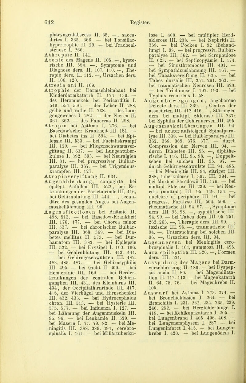 pharyngealabscess II. 35. — , sacca- dirtes 1. 3(i5. 366. — bei Tonsillar- hypcrtrophie II. 29. — bei Tracheal- stenose I. 266. Athrepsie II. 141. Atonie des Magens II. 105.—(hyste- rische III. 584. —, Symptome und Diagnose ders. II. 107. lio. —, The- rapie ders. II. 112. —, Ursachen ders. II. 106. 120. Atresia ani II. 169. Atrophie der Darmschleimhaut bei Kinderdarmkatarrh II. 124. 139. — des Herzmuskels bei Pericarditis I. 549. 554. 556. — der Leber II. 288, gelbe und rothe II. 2('.8. — des Lun- gengewebes I. 282. — der Nieren II. 361. 362. — des Pancreas IL 298. Atropin bei Asthma I. 276. — bei Basedow'scher Krankheit III. 181. — bei Diabetes ins. II. 594. — bei Epi- lepsie III. 533. — bei Facialiskrampf III. 129. — bei Fliegenschwammver- giftung II. 637. — bei Lungentuber- kulose I. 392. 393. — bei Neuralgien III. 31. — bei progressiver Bulbär- paralyse III. 367. — bei Trigemiuus- krämpfen III. 127. Atropi nvergiftung II. 634. Augenablenkuug, conjugirte bei epilept. Anfällen III. 522 , bei Er- krankungen der Parietalrinde III. 416, bei Gehirnblutung III. 444. — , secun- däre des gesunden Auges bei Augen- muskellähmung III. 96. Augenaft'ectionen bei Anämie II. 498. 515. — bei Basedow-Krankheit III. 176. 177. — bei Chorea minor III. 537. — bei chronischer Bulbär- paralyse IIL 368. 369. — bei Dia- betes mellitus II. 573. — bei Dur- hämatom III. 382. — bei Epilepsie IIL 522. — bei Erysipel I. 103. 106. — bei Gehirnblutung III. 443. 444. — bei Gehirngeschwülsten III. 482. 483. 485. 487. — bei Gehirnsyphilis III. 495. — bei Gicht II. 600. — bei Hemicranie III. 169. — bei Herder- krankungen der centralen Gehirn- ganglien III. 431, des Kleinhirns III. 434, der Occipitalhirnrinde III. 417. 418, der Vierhügel und Hirnschenkel III. 432. 433. — bei Hydrocephalus chron. III. 513. — bei Hysterie III. 575. 577. — bei Influenza I. 127. — bei Lähmung der Augenmuskeln III. 95. 96. — bei Leukämie II. 529. — bei Masern I. 77. 79. 82. — bei Me- ningitis III. 388. 389. 394, cerebro- spinalis I. 161. — bei Miliartuberku- lose I. 400. — bei multipler Herd- sklerose III. 238. — bei Nephritis II. 358. — bei Pocken I. 92 (Behand- lung) I. 98. — bei progressiv. Bulbär- paralyse III. 362. — bei Scrophulose II. 623. — bei Septicopyämie 1. 174. — bei Sinusthrombose III. 401. — bei Sympathicuslähmung III. 167. — bei Tabaksvergiftung II. 635. — bei Tabes dorsalis III. 25). 261. 263. — bei traumatischen Neurosen III. 620. — bei Trichinose L 192. 193. — bei Typhus recurrens I. 58. Augenbewegungen, angeborene Defecte ders. III. 369. —, Centreu der associirten III. 412. 416. —, Störungen ders. bei multipl. Sklerose III. 237; bei Syphilis der Gehirnnerveu III. 495. Augenmuskellähmungen III. 94. — bei acuter aufsteigend. Spinalpara- lyse III. 33S. — bei Bulbärparalyse III. 362. 368. 369. 376. 377. — durch Compression der Nerven III. 94. — durch Diabetes III. 95. —, diphthe- rische L 116. III. 95. 98. -, Doppelt- sehen bei solchen III. 95. 97. — durch Gehirngeschwülste III. 94. 485. — bei Meningitis III. 94, eitriger III. 388, tuberkulöser I. 397. III. 394. — bei Morbus Basedowii III. 176. — bei multipl. Sklerose III. 239. — bei Neu- ritis (multipl.) III. 95. 149. 154. —, nucleäre u. periphere III. 94. — bei progress. Paralyse III. 504. 506. —, rheumatische III. 94. 97. —, Symptome ders. III. 95. 98. —, syphilitische III. 94. 99. — bei Tabes dors. III 95. 251. 262. 263. —, Therapie ders. III. 99. —, toxische III. 95. —, traumatische III. 94. —, Untersuchung bei solchen III. 96. —, Ursachen ders. III. 94. Augeunerven bei Meningitis cero- brospinalis I. 161, gummosa III. 495. Aura epileptica IH. 520. —, Formen ders. III. 521. Ausspülung des Magens bei Darm- verschliessung II. 180. — bei Dyspep- sia acida II. 80. — bei Magendilata- tion II. 112. 113. — bei Magenkatarrh II. 64. 75. 76. — bei Magenkrebs II. 105. Auswurf bei Asthma L 273. 274. — bei Bronchiektasien I. 264. — bei Bronchitis L 231. 232. 234. 235. 239. 246. 252. — bei Herzfehlerlunge I. 418. — bei Kehlkopfkatarrh I. 205. — bei LuDgenbrand I. 405. 406. 408. — bei Lungenemphysem I. 287. — bei Lungeninfarct I. 415. — bei Lungen- krebs I. 420. — bei Lungenödem I.