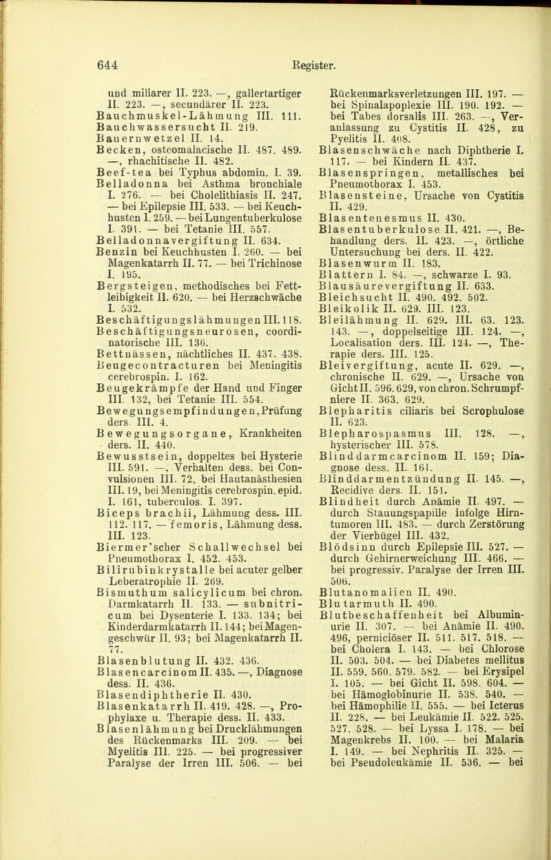 und miliarer II. 223. —, gallertartiger II. 223. —, secundärer II. 223. Bauchmuskel-Lähmung III. III. Bauchwassersucht II. 219. Bauernwetzel II. 14. Becken, osteomalacische II. 487. 489. —, rhachitische II. 482. Beef-tea bei Typhus abdomin. I. 39. Belladonna bei Asthma bronchiale I. 276. — bei Cholelithiasis II. 247. — bei Epilepsie III. 533. — bei Keuch- husten 1.259. — bei Lungentuberkulose I. 391. — bei Tetanie III. 557. Belladonnavergiftung II. 634. Benzin bei Keuchhusten I. 260. — bei Magenkatarrh II. 77. — bei Trichinose l. 195. Bergsteigen, methodisches bei Fett- leibigkeit II. 620. — bei Herzschwäche L 532. Beschäf tigungslähmungen III. 118. Beschältigungsneurosen, coordi- natorische III. 136. Bettnässen, nächtliches II. 437. 438. Beugecontracturen bei Meningitis cerebrospin. I. 162. Beugekrämpfe der Hand und Finger III. 132, bei Tetanie III. 554. Bewegungsempfiudungen, Prüfung ders. III. 4. Bewegungsorgane, Krankheiten ders. II. 440. Bewusstsein, doppeltes bei Hysterie III. 591. —, Verhalten dess. bei Con- vulsionen III. 72, bei Hautanästhesien 111. 19, bei Meningitis cerebrospin. epid. L 161, tuberculos. L 397. Biceps brach Ii, Lähmung dess. III. 112. 117. — femoris, Lähmung dess. HL 123. Bierm er'scher Schallwechsel bei Pneumothorax I. 452. 453. Bilirubinkrystalle bei acuter gelber Leberatrophie II. 269. Bismuthum salicylicum bei chron. Darmkatarrh II. 133. — subnitri- cum bei Dysenterie I. 133. 134; bei Kinderdarmkatarrh II. 144; bei Magen- geschwür II. 93; bei Magenkatarrh II. 77. Blasenblutung IL 432. 436. Blasencarcinomll. 435.—, Diagnose dess. II. 436. Blasendiphtherie II. 430. Blasenkatarrh II. 419. 428. —, Pro- phylaxe u. Therapie dess. II. 433. Blasenlähmung bei Drucklähmungen des Rückenmarks III. 209. — bei Myelitis III. 225. — bei progressiver Paralyse der Irren III. 506. — bei ßückenmarksverletzungen III. 197. — bei Spinalapoplexie III. 190. 192. — bei Tabes dorsalis III. 263. —, Ver- anlassung zu Cystitis II. 428, zu Pyelitis II. 4(i8. Blasenschwäche nach Diphtherie 1. 117. — bei Kindern IL 437. Blasenspringen, metallisches bei Pneumothorax I. 453. Blasensteine, Ursache von Cystitis II. 429. Blasentenesmus II. 430. Blasentuberkulose II. 421. —, Be- handlung ders. II. 423. —, örtliche Untersuchung bei ders. II. 422. Blasenwurm II. 183. Blattern I. 84. —, schwarze I. 93. Blausäure Vergiftung II. 633. Bleichsucht II. 490. 492. 502. Bleikolik II. 629. IIL 123. Bleilähmung IL 629. III. 63. 123. 143. —, doppelseitige III. 124. —, Localisation ders. lU. 124. —, The- rapie ders. III. 125. Bleivergiftung, acute IL 629. —, chronische II. 629. —, Ursache von Gicht II. 596.629, von chron. Schrumpf- niere II. 363. 629. Blepharitis ciliaris bei Scrophulose IL 623. Blepharospasmus III. 128. —, hysterischer III. 578. Blinddarmcarcinom II. 159; Dia- gnose dess. II. 161. Blinddarmentzündung IL 145. —, Recidive ders. II. 151. Blindheit durch Anämie II. 497. — durch Stauungspapille infolge Hirn- tumoren IIL 483. — durch Zerstörung der Vierhügel III. 432. Blödsinn durch Epilepsie III. 527. — durch Gehirnerweichung III. 466. — bei progressiv. Paralyse der Irren III. 506. Blutanomalien II. 490. Blu tarmuth IL 490. Blutbeschaffeuheit bei Albumin- urie II. 307. — bei Anämie II. 490. 496, perniciöser IL 511. 517. 518. — bei Cholera I. 143. — bei Chlorose II. 503. 504. — bei Diabetes mellitus IL 559. 560. 579. 582. — bei Erysipel L 105. — bei Gicht IL 598. 604. — bei Hämoglobinurie II. 538. 540. — hei Hämophilie II. 555. — bei Icterus II. 228. — bei Leukämie II. 522. 525. 527. 528. — bei Lyssa I. 178. — bei Magenkrebs II. 100. — bei Malaria I. 149. — bei Nephritis IL 325. — bei Pseudoleukämie II. 536. — bei