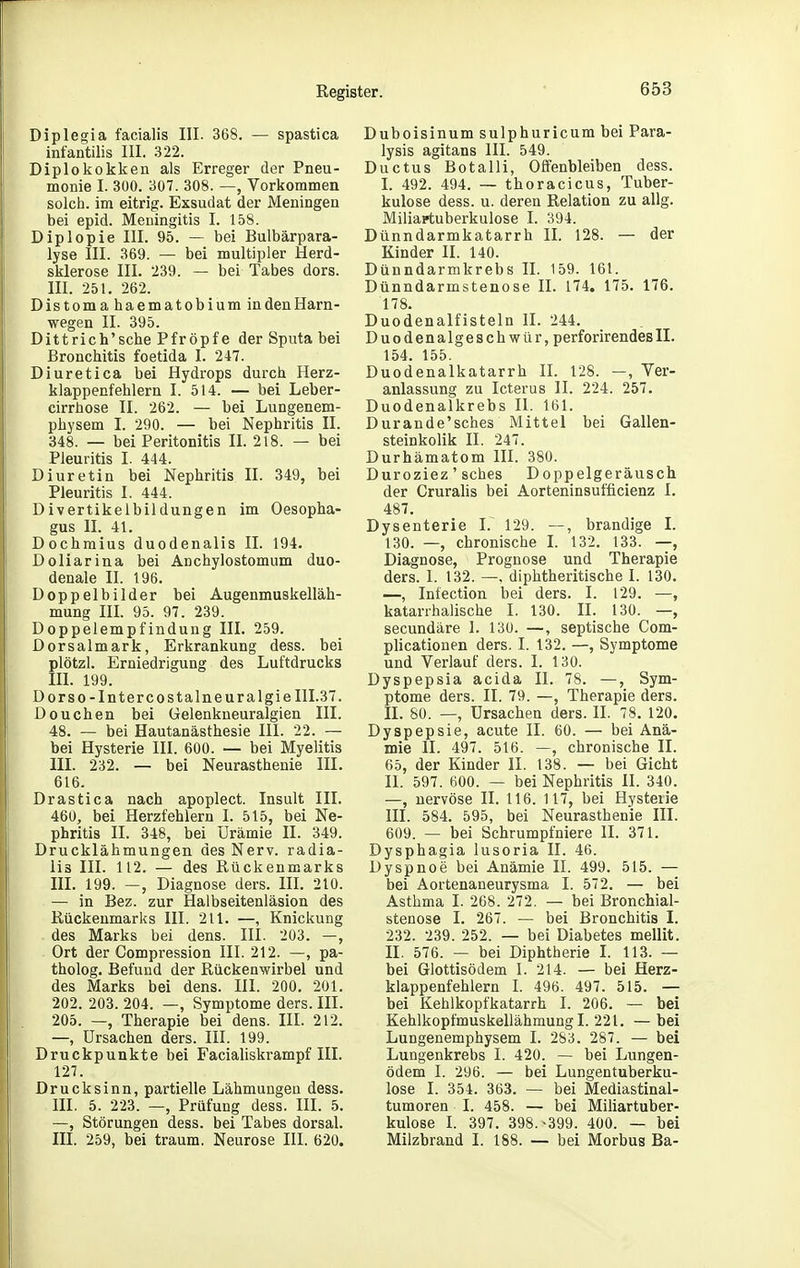 Diplegia facialis III. 368. — spastica infantilis III. 322. Diplokokken als Erreger der Pneu- monie I. 300. 307. 308. —, Vorkommen solch, im eitrig. Exsudat der Meningen bei epid. Meningitis I. 158. Diplopie III. 95. — bei Bulbärpara- lyse III. 369. — bei multipler Herd- sklerose III. 239. — bei Tabes dors. III. 251. 262. Distomahaematobium in den Harn- wegen II. 395. Dittrich'sche Pfropfe der Sputa bei Bronchitis foetida I. 247. Diuretica bei Hydrops durch Herz- klappenfehlern I. 514. — bei Leber- cirrhose II. 262. — bei Lungenem- physem I. 290. — bei Nephritis II. 348. — bei Peritonitis II. 218. — bei Pleuritis I. 444. Diuretin bei Nephritis II. 349, bei Pleuritis I. 444. Divertikelbildungen im Oesopha- gus II. 41. Dochmius duodenalis II. 194. Dollarina bei Anchylostomum duo- denale II. 196. Doppelbilder bei Augenmuskelläh- mung III. 95. 97. 239. Doppelempfindung III. 259. Dorsalmark, Erkrankung dess. bei plötzl. Erniedrigung des Luftdrucks m. 199. Dorso-IntercostalneuralgieIII.37. Douchen bei Gelenkneuralgien III. 48. — bei Hautanästhesie III. 22. — bei Hysterie III. 600. — bei Myelitis III. 232. — bei Neurasthenie III. 616. Drastica nach apoplect. Insult III. 460, bei Herzfehlern 1. 515, bei Ne- phritis II. 348, bei Urämie II. 349. Drucklähmungen des Nerv, radia- lis III. 112. — des Rückenmarks III. 199. —, Diagnose ders. III. 210. — in Bez. zur Halbseitenläsion des Rückenmarks III. 211. —, Knickung des Marks bei dens. III. 203. —, Ort der Compression III. 212. —, pa- tholog. Befund der Rückenwirbel und des Marks bei dens. III. 200. 201. 202. 203. 204. —, Symptome ders. III. 205. —, Therapie bei dens. III. 212. —, Ursachen ders. III. 199. Druckpunkte bei Facialiskrampf III. 127. Drucksinn, partielle Lähmungen dess. III. 5. 223. —, Prüfung dess. III. 5. —, Störungen dess. bei Tabes dorsal. III. 259, bei träum. Neurose III. 620. Duboisinum sulphuricum bei Para- lysis agitans III. 549. Ductus Botalli, Offenbleiben dess. I. 492. 494. — thoracicus, Tuber- kulose dess. u. deren Relation zu allg. Miliartuberkulose I. 394. Dünndarmkatarrh II. 128. — der Kinder II. 140. Dünndarmkrebs II. 159. 161. Dünndarmstenose II. 174. 175. 176. 178. Duodenalfisteln II. 244. Duodenalgeschwür, perforirendesII. 154. 155. Duodenalkatarrh II. 128. —, Ver- anlassung zu Icterus II. 224. 257. Duodenalkrebs II. 161. Durande'sches Mittel bei Gallen- steinkolik II. 247. Durhämatom III. 380. Duroziez' sches Doppelgeräusch der Cruralis bei Aorteninsufficienz I. 487. Dysenterie I.' 129. —, brandige I. 130. —, chronische I. 132. 133. —, Diagnose, Prognose und Therapie ders. I. 132. —. diphtheritische I. 130. —, Intection bei ders. I. 129. —, katarrhalische I. 130. II. 130. —, secundäre I. 130. —, septische Com- plicationen ders. I. 132. —, Symptome und Verlauf ders. I. 130. Dyspepsia acida II. 78. —, Sym- ptome ders. II. 79. —, Therapie ders. II. 80. —, Ursachen ders. II. 78. 120. Dyspepsie, acute II. 60. — bei Anä- mie II. 497. 516. —, chronische II. 65, der Kinder II. 138. — bei Gicht II. 597. 600. — bei Nephritis II. 340. —, nervöse II. 116. 117, bei Hysteiie III. 584. 595, bei Neurasthenie III. 609. — bei Schrumpfniere II. 371. Dysphagia lusoria II. 46. Dyspnoe bei Anämie II. 499. 515. — bei Aortenaneurysma I. 572. — bei Asthma I. 268. 272, — bei Bronchial- stenose I. 267. — bei Bronchitis I. 232. 239. 252. — bei Diabetes mellit. II. 576. — bei Diphtherie I. 113. — bei Glottisödem I. 214. — bei Herz- klappenfehlern I. 496. 497. 515. — bei Kehlkopfkatarrh I. 206. — bei Kehlkopfmuskellähmung I. 221. — bei Lungenemphysem I. 28a. 287. — bei Lungenkrebs I. 420. — bei Lungen- ödem I. 296. — bei Lungentuberku- lose I. 354. 363. — bei Mediastinal- tumoren I. 458. — bei Miliartuber- kulose I. 397. 398.-399. 400. — bei Milzbrand I. 188. — bei Morbus Ba-