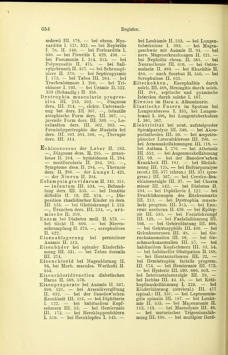 sedowii III. 178. — bei chron. Myo- carditis I. 521. 522. — bei Nephritis I. 70, II. 340. — bei Pericarditis I. 550. — bei Pleuritis I. 429. 430. — bei Pneumonie I. 314. 315. — bei Polymyositis II. 475. — bei Sali- cylgebrauch II. 457. — bei Schrumpf- niere II. 370. — bei Septicopyämie I. 173. — bei Tabes III. 264. — bei Trachealstenose I. 266. — bei Tri- chinose I. 193. — bei Urämie 11.322. 339 (Behandig.) II. 350. Dystrophia muscularis progres- siva III. 283. 302. —, Diagnose ders. III. 314. —, elektr. Untersuch- ung bei ders. III. 307. —, infantile atrophische Form ders. III. 307. —, juvenile Form ders. III. 309. —, Lo- calisation ders. III. 302. 303. — Pseudohypertrophie der Muskeln bei ders. III. 303. 304. 306. —, Therapie ders. III. 314. Echinococcus der Leber II. 283. —, Diagnose dess. II. 285. — granu- losus II. 284. — hydatidosus II. 284. — multilocularis II. 284. 285. —, Symptome dess. II. 284. —, Therapie dess. II. 286. — der Lunge I. 421. — der Nieren II. 394. Eclampsia gravidarum II. 343. 351. — infantum III. 534. —, Behand- lung ders. III. 535. — bei Dentitio difficilis II. 19. IIL 534. —, Dis- position rhachitischer Kinder zu ders. III. 535. — bei Glottiskrampf 1. 224. —, Ursachen ders. III. 534. —, urä- mische II. 319. Eczem bei Diabetes mell. II. 573. — bei Gicht II. 600. — bei Nieren- schrumpfung II. 373. —, scrophulöses II. 622. Eisenablagerung bei perniciöser Anämie II. 512. Eisenbäder bei spinaler Kinderläh- mung III. 331. — bei Tabes dorsalis III. 274. Eisenchlorid bei Magenblutung II. 94, bei Horb, maculos. Werlhofii II. 554. Eisenchloridreaction diabetischen Harns II. 568. 576. Eisenpräparate bei Anämie II. 507. 508. 521. — bei Arsenikvergiftung II. 632. — bei der Basedow'schen Krankheit III. 181. — bei Diphtherie I. 122. — bei habituellem Kopf- schmerz III. 53. — bei Hemicranie III. 172. — bei Herzklappenfehlern I. 510. — bei Herzklopfen L 545. — bei Leukämie II. 533. — bei Lungen- tuberkulose I. 393. — bei Magen- geschwür mit Anämie II. 94. — bei nerv. Magenerkrankungen II. 121. — bei Nephritis chron. II. 361. — bei Neurasthenie III. 616. — bei Osteo- malacie II. 489. — bei Rhachitis II. 484. — nach Scorbut II. 550. — bei Scrophulose II. 625. Eiterkokken, Encephalitis durch solch. III. 468, Meningitis durch solch. III. 384, septische und pyämische Infection durch solche I. 167. Eiweiss im Harn s. Albuminurie. Elastische Fasern im Sputum bei Lungenabscess I. 333, bei Lungen- brand I. 406, bei Lungentuberkulose I. 361. 362. Elektricität bei acut, aufsteigender Spinalparalyse III. 340. — bei Akro- parästhesien III. 50. — bei amyotro- phischer Lateralsklerose III. 290. — bei Armmuskellähmungen III. 118.— bei Asthma I. 276. — bei Athetosis III. 552. — bei Augenmuskellähmung III. 99. — bei der Basedow'schen Krankheit III. 181. — bei Bleiläh- mung III. 125. — bei Bulbärparalyse (acut.) III. 377 (chron.) III. 371 (pro- gress.) III. 367. — bei Cervico-ßra- chialneuralgie III. 37. — bei Chorea minor III. 542. — bei Diabetes II. 594. — bei Diphtherie I. 122. — bei Drucklähmungen des Rückenmarks III. 213. — bei Dystrophia muscu- laris progress. III. 315. — bei Enu- resis nocturna II. 438. — bei Epilep- sie III. 533. — bei Facialiskrampf III. 129. — bei Facialislähmung III. 106. — bei Gehirnblutung III. 460. — bei Gehirnsyphilis III. 499. — bei Gelenkneurosen III. 48. — bei Ge- ruchsanomalien III. 56. — bei Ge- schmacksanomalien III. 57. — bei habituellem Kopfschmerz III. 53. 54. — bei habitueller Obstipation II. 168. — bei Hautanästhesien III. 22. — bei Hemiatrophia facialis progress. 111. 174. — bei Hemicranie III. 172. — bei Hysterie III. 599. 600. 603. — bei Intercostalueuralgie III. 39. — bei Ischias III. 44. 45. — bei Kehl- kopfmuskellähmung 1. 224. — bei Kinderlähmung (cerebral.) III. 477 (spinal. I III. 331. — bei Leptomenin- gitis spinalis III. 187. — bei Leukä- mie II. 533. — bei Ma;^enatonie II. 112. 113. — bei Mastodynie III. 40. — bei motorischer Trigemiuusläh- mung III. 100. — bei multipler Herd-