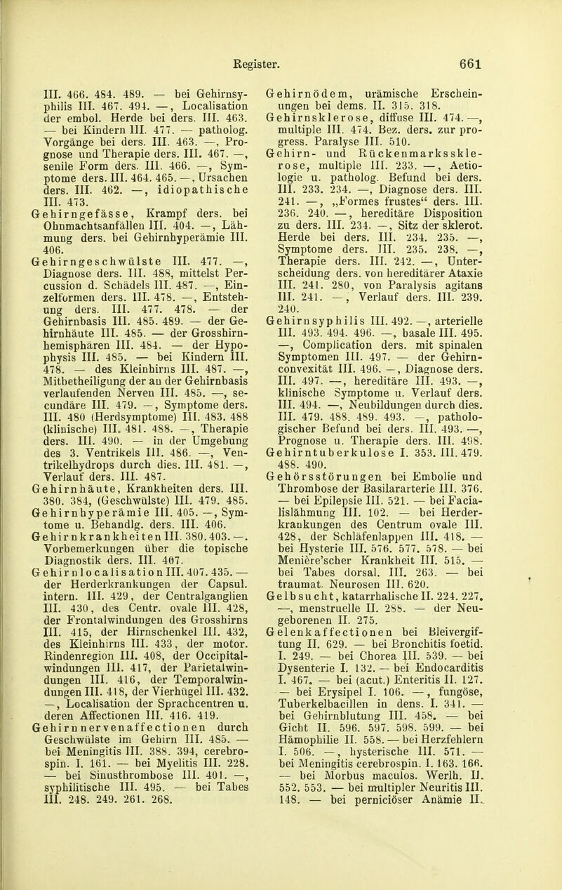 III. 4Ü6. 484. 489. — bei Gehirnsy- philis III. 467. 494. —, Localisation der embol. Herde bei ders. III. 463. — bei Kindern III. 477. — patholog. Vorgänge bei ders. III. 463. —, Pro- gnose und Therapie ders. III, 467. —, senile Form ders. III. 466. —, Sym- ptome ders. III. 464. 465. —, Ursachen ders. III. 462. —, idiopathische III. 473. Gehirngefässe, Krampf ders. bei Ohnmachtsanfällen III. 404. —, Läh- mung ders. bei Gehirnhyperämie III. 406. Gehirngeschwüiste III. 477. —, Diagnose ders. III. 488, mittelst Per- cussion d. Schädels III. 487. —, Ein- zelformen ders. III. 478. —, Entsteh- ung ders. III. 477. 478. — der Gehirnbasis III. 485. 489. — der Ge- hirnhäute III. 485. — der Grosshirn- hemisphären III. 484. — der Hypo- physis III. 485. — bei Kindern III. 478. — des Kleinhirns III. 487. —, Mitbetheiligung der au der Gehirnbasis verlaufenden Nerven III. 485. —, se- cundäre III. 479. —, Symptome ders. III. 480 (Herdsymptome) III. 483. 488 (klinische) IlL 481. 488. Therapie ders. III. 490. — in der Umgebung des 3. Ventrikels III. 486. —, Ven- trikelhydrops durch dies. III. 481. —, Verlauf ders. III. 487. Gehirnhäute, Krankheiten ders. III. 380. 384, (Geschwülste) III. 479. 485. Gehirnhyperämie III. 405. —, Sym- tome u. Bebandlg. ders. III. 406. Gehirnkrankheiteniii. 380.403.—. Vorbemerkungen über die topische Diagnostik ders. III. 407. Gehirnlocalisation III. 407. 435. — der Herderkrankungen der Capsul. intern. III. 429, der Centralganglien III. 430, des Centr. ovale III. 428, der Frontalwindungen des Grosshirns III. 415, der Hirnschenkel III. 432, des Kleinhirns III. 433, der motor. Rindenregion III. 408, der Occipital- windungen III. 417, der Parietal Win- dungen III. 416, der Temporalwin- dungen III. 418, der Vierhügel III. 432. —, Locahsation der Sprachcentren u. deren Affectionen III. 416. 419. Gehirn nervenaffectio n en durch Geschwülste im Gehirn III. 485. — bei Meningitis III. 388. 394, cerebro- spin. I. 161. — bei Myelitis III. 228. — bei Sinusthrombose III. 401. —, syphilitische III. 495. — bei Tabes III. 248. 249. 261. 268. Gehirnödem, urämische Erschein- ungen bei dems. II. 315. 318. Gehirnskierose, diffuse III. 474.—, multiple III. 474. Bez. ders. zur pro- gress. Paralyse III. 510. Gehirn- und Rückenmarksskle- rose, multiple III. 233. —, Aetio- logie u. patholog. Befund bei ders. III. 233. 234. —, Diagnose ders. III. 241. —, „Formes frustes ders. III. 236. 240. —, hereditäre Disposition zu ders. III. 234. —, Sitz der sklerot. Herde bei ders. III. 234. 235. —, Symptome ders. III. 235. 238. —, Therapie ders. III. 242. —, Unter- scheidung ders. von hereditärer Ataxie III. 241. 280, von Paralysis agitans III. 241. —, Verlauf ders. III. 239. 240. Gehirnsyphilis III. 492. —, arterielle III. 493. 494. 496. —, basale III. 495. —, Complication ders. mit spinalen Symptomen III. 497. — der (jehirn- convexität III. 496. —, Diagnose ders. III. 497. —, hereditäre III. 493. —, klinische Symptome u. Verlauf ders. III. 494. —, Neubildungen durch dies. III. 479. 488. 489. 493. -, patholo- gischer Befund bei ders. III. 493. —, Prognose u. Therapie ders. III. 498. Gehirntuberkulose I. 353. III. 479. 488. 490. Gehörsstörungen bei Embolie und Thrombose der Basilararterie III. 376. — bei Epilepsie III. 521. — beiFacia- lislähmung III. 102. — bei Herder- kraukungen des Centrum ovale III. 428, der Schläfenlappen III. 418. — bei Hysterie III. 576. 577. 578. — bei Meniere'scher Krankheit III. 515. — bei Tabes dorsal. III. 263. — bei traumat. Neurosen III. 620. Gelbsucht, katarrhalische II. 224. 227. —, menstruelle II. 288. — der Neu- geborenen II. 275. Gelenk affectionen bei Bleivergif- tung II. 629. — bei Bronchitis foetid. I. 249. — bei Chorea III. 539. — bei Dysenterie I. 132.— bei Endocarditis I. 467. — bei (acut.) Enteritis II. 127. — bei Erysipel I. 106. —, fungöse, Tuberkelbacillen in dens. I. 341. — bei Gehirnblutung III. 458. — bei Gicht II. 596. 597. 598. 599. — bei Hämophilie II. 558. — bei Herzfehlern I. 506. — hysterische III. 571. — bei Meningitis cerebrospin. 1.163. 166. — bei Morbus maculos. Werlh. IL 552. 553. — bei multipler Neuritis III. 148. — bei perniciöser Anämie 11^