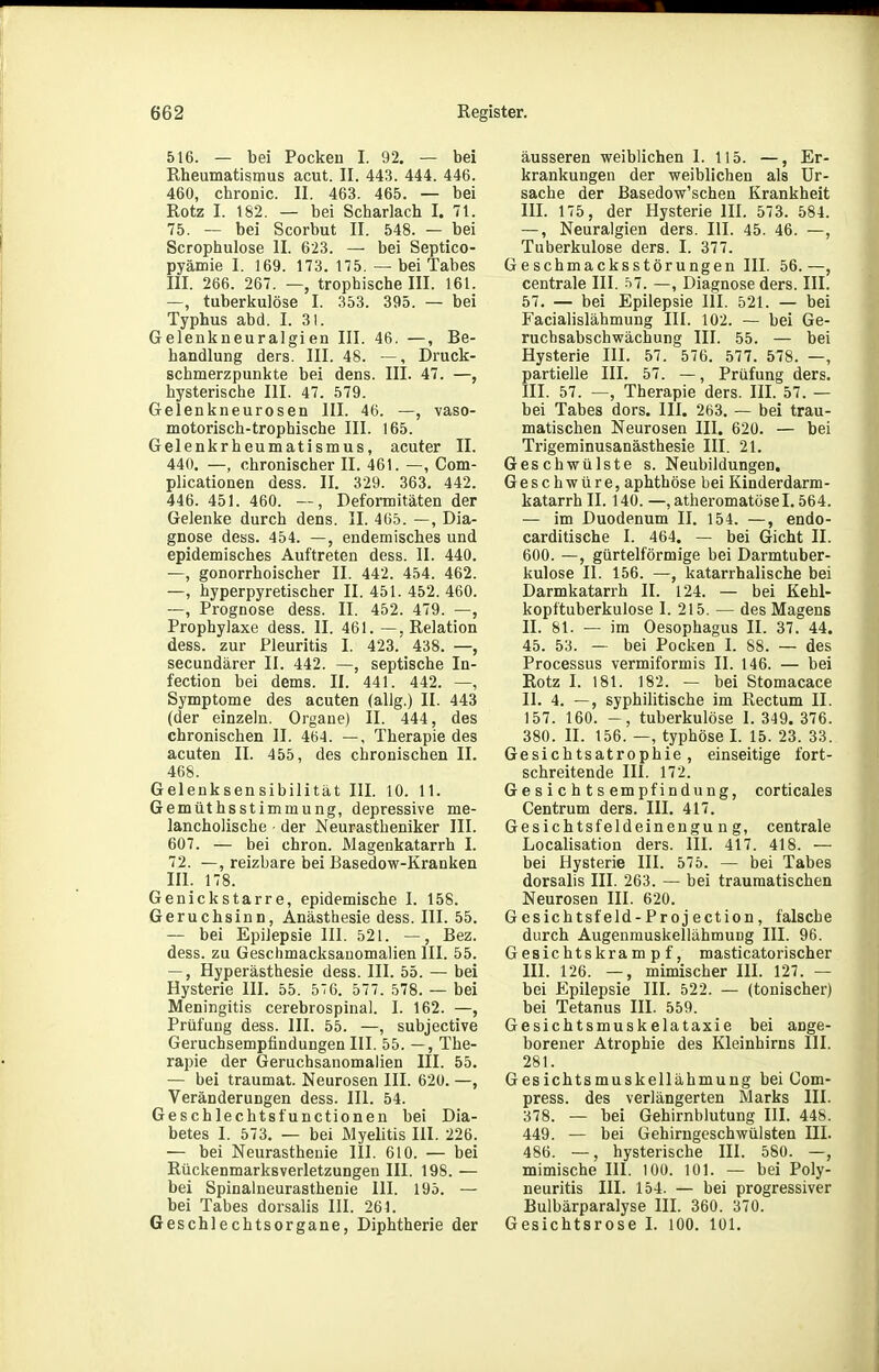 516. — bei Pocken I. 92. — bei Rheumatismus acut. II. 443. 444. 446. 460, chronic. II. 463. 465. — bei Rotz I. 182. — bei Scharlach I. 71. 75. — bei Scorbut II. 548. — bei Scrophulose II. 623. — bei Septico- pyämie I. 169. 173. 175. — bei Tabes III. 266. 26. —, trophische III. 161. —, tuberkulöse I. 353. 395. — bei Typhus abd. I. 31. Gelenkneuralgien III. 46. —, Be- handlung ders. III. 48. —, Druck- schmerzpunkte bei dens. III. 47. —, hysterische III. 47. 579. Gelenkneurosen III. 46. —, vaso- motorisch-trophische III. 165. Gelenkrheumatismus, acuter II. 440. —, chronischer II. 461. —, Com- plicationen dess. II. 329. 363. 442. 446. 451. 460. —, Deformitäten der Gelenke durch dens. II. 465. —, Dia- gnose dess. 454. —, endemisches und epidemisches Auftreten dess. II. 440. —, gonorrhoischer II. 442. 454. 462. —, hyperpyretischer II. 451. 452. 460. —, Prognose dess. II. 452. 479. —, Prophylaxe dess. II. 461.—, Relation dess. zur Pleuritis I. 423. 438. —, secundärer II. 442. —, septische In- fection bei dems. II. 441. 442. —, Symptome des acuten (allg.) II. 443 (der einzeln. Organe) II. 444, des chronischen II. 464. —, Therapie des acuten II. 455, des chronischen II. 468. Gelenksensibilität III. 10. 11. Gemüthsstimmung, depressive me- lancholische der Neurastheniker III. 607. — bei chron. Magenkatarrh I. 72. —, reizbare bei Basedow-Kranken III. 178. Genickstarre, epidemische I. 158. Geruchsinn, Anästhesie dess. III. 55. — bei Epilepsie III. 521. —, Bez. dess. zu Geschmacksanomalien III. 55. —, Hyperästhesie dess. III. 55. — bei Hysterie III. 55. 576. 577. 578. — bei Meningitis cerebrospinal. I. 162. —, Prüfung dess. III. 55. —, subjective Geruchsempfindungen III. 55. —, The- rapie der Geruchsanomalien III. 55. — bei traumat. Neurosen III. 620. —, Veränderungen dess. III. 54. Geschlechtsfunctionen bei Dia- betes I. 573. — bei Myelitis III. 226. — bei Neurasthenie III. 610. — bei Rückenmarksverletzungen III. 198. — bei Spinalneurasthenie III. 195. — bei Tabes dorsalis III. 261. Geschlechtsorgane, Diphtherie der äusseren weiblichen I. 115. —, Er- krankungen der weiblichen als Ur- sache der Basedow'schen Krankheit III. 175, der Hysterie III. 573. 584. —, Neuralgien ders. III. 45. 46. —, Tuberkulose ders. I. 377. Geschmacksstörungen III. 56.—, centrale III. 57. —, Diagnose ders. III. 57. — bei Epilepsie III. 521. — bei Facialislähmung III. 102. — bei Ge- ruchsabschwächung III. 55. — bei Hysterie III. 57. 576. 577. 578. —, partielle III. 57. —, Prüfung ders. III. 57. —, Therapie ders. III. 57. — bei Tabes dors. III. 263. — bei trau- matischen Neurosen III. 620. — bei Trigeminusanästhesie III. 21. Geschwülste s. Neubildungen, Geschwüre, aphthöse bei Kinderdarm- katarrh II. 140. —,atheromatöse 1.564. — im Duodenum II. 154. —, endo- carditische I. 464. — bei Gicht II. 600. —, gürtelförmige bei Darmtuber- kulose II. 156. —, katarrhalische bei Darmkatarrh II. 124. — bei Kehl- kopftuberkulose I. 215. — des Magens II. 81. — im Oesophagus II. 37. 44. 45. 53. — bei Pocken I. 88. — des Processus vermiformis II. 146. — bei Rotz I. 181. 182. — bei Stomacace II. 4. —, syphilitische im Rectum II. 157. 160. tuberkulöse I. 349. 376. 380. II. 156. —, typhöse I. 15. 23. 33. Gesichtsatrophie, einseitige fort- schreitende III. 172. Gesichtsempfindung, corticales Centrum ders. III. 417. Gesichtsfeldeinengung, centrale Localisation ders. III. 417. 418. — bei Hysterie III. 575. — bei Tabes dorsalis III. 263. — bei traumatischen Neurosen III. 620. Gesichtsfeld-Projection, falsche durch Augenmuskellähmung III. 96. Gesichtskrampf, masticatorischer III. 126. —, mimischer III. 127. — bei Epilepsie III. 522. — (tonischer) bei Tetanus III. 559. Gesichtsmuskelataxie bei ange- borener Atrophie des Kleinhirns III. 281. Gesichtsmuskellähmung bei Com- press. des verlängerten Marks III. 378. — bei Gehirnblutung III. 448. 449. — bei Gehirngeschwülsten III. 486. —, hysterische III. 580. —, mimische III. 100. 101. — bei Poly- neuritis III. 154. — bei progressiver Bulbärparalyse III. 360. 370. Gesichtsrose I. 100. 101.