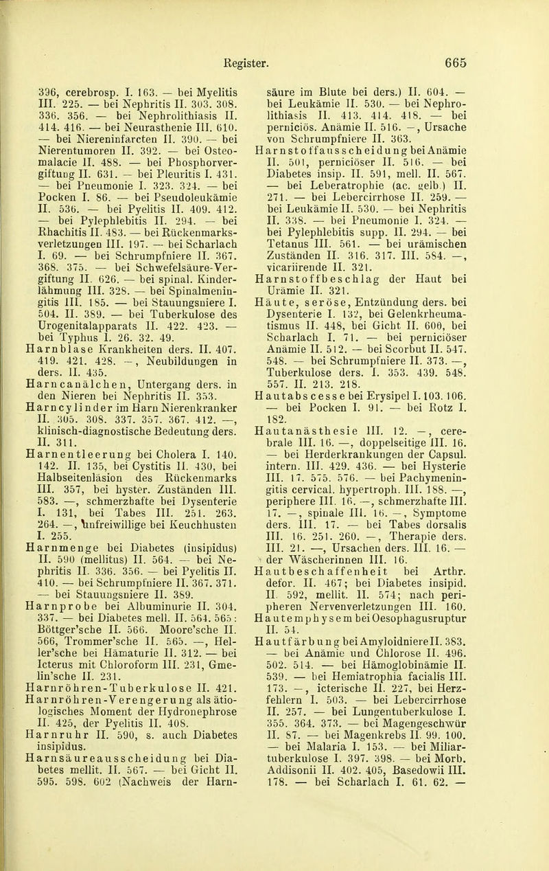 396, cerebrosp. I. 163. — bei Myelitis III. 225. — bei Nephritis II. 303. 308. 336. 356. — bei Nephrolithiasis II. 414. 416. — bei Neurasthenie III. 610. — bei Niereninf'arcten II. 390. — bei Nierentumoren II. 392. — bei Osteo- malacie II. 488. — bei Pbosphorver- giftuQg II. 631. - bei Pleuritis I. 431. — bei Pneumonie I. 323. 324. — bei Pocken I. 86. — bei Pseudoleukämie II. 536. — bei Pyelitis II. 409. 412. — bei Pylephlebitis II. 294. — bei ßhachitis II. 483. — bei Rückenmarks- verletzungen III. 197. — bei Scharlach I. 69. — bei Schrumpfniere II. 367. 368. 375. — bei Schwefelsäure-Ver- giftung II. 626. — bei spinal. Kinder- lähmung III. 328. — bei Spinalmenin- gitis III. 185. — bei Stauungsniere I. 504. II. 389. — bei Tuberkulose des Urogenitalapparats II. 422. 423. — bei Typhus I. 26. 32. 49. Harnblase Krankheiten ders. II. 407. 419. 421. 428. ~, Neubildungen in ders. II. 435. Harncanälcheu, Untergang ders. in den Nieren bei Nephritis II. 353. Harncylinderim Harn Nierenkranker II. 305. 308. 337. 357. 367. 412. —, klinisch-diagnostische Bedeutung ders. II. 311. Harnentleerung bei Cholera I. 140. 142. II. 135, bei Cystitis 11. iZO, bei Halbseitenläsion des Rückenmarks III. 357, bei hyster. Zuständen III. 583. —, schmerzhafte bei Dysenterie I. 131, bei Tabes III. 251. 263. 264. —, linfreiwiüige bei Keuchhusten I. 255. Harnmenge bei Diabetes (iusipidus) II. 590 (mellitus) II. 564. — bei Ne- phritis II. 336. 356. — bei Pyelitis II. 410. — bei Schrumpfniere II. 367. 371. — bei Stauungsniere II. 389. Harnprobe bei Albuminurie II. 304. 337. — bei Diabetes mell. II. 564. 565: Böttger'sche II. 566. Moore'sche II. 566, Trommer'sche II. 565. —, Hel- ler'sche bei Hämaturie II. 312. — bei Icterus mit Chloroform III. 231, Gme- lin'sche II. 231. Harnröhren-Tuberkulose II. 421. Harnröhren-Verengerung als ätio- logisches Moment der Hydrouephrose II. 425, der Pyelitis II. 408. Harnruhr II. 590, s. auch Diabetes insipidus. Harnsäureausscheidung bei Dia- betes mellit. II. 567. — bei Gicht II. 595. 598. 602 (Nachweis der Harn- säure im Blute bei ders.) II. 604. — bei Leukämie II. 530. — bei Nephro- lithiasis II. 413. 414. 418. — bei perniciös. Anämie II. 516. —, Ursache von Schrumpfniere II. 363. Harnstoffausscheidung bei Anämie 11. 501, perniciöser II. 516. — bei Diabetes insip. II. 591, mell. II. 567. — bei Leberatrophie (ac. selb.) II. 271. — bei Lebercirrhose II. 259. — bei Leukämie II. 530. — bei Nephritis II. 338. — bei Pneumonie I. 324. — bei Pylephlebitis supp. II. 294. — bei Tetanus III. 561. — bei urämischen Zuständen II. 316. 317. III. 584. —, vicariirende II. 321. Harnstoffbeschlag der Haut bei Urämie II. 321. Häute, seröse, Entzündung ders. bei Dysenterie I. 132, bei Gelenkrheuma- tismus II. 448, bei Gicht II. 60Ö, bei Scharlach I. 71. — bei perniciöser Anämie II. 512. — bei Scorbut II. 547. 548. — bei Schrumpfniere II. 373. —, Tuberkulose ders. I. 353. 439. 548. 557. IL 213. 218. Hautabscessebei Erysipel 1.103. 106. — bei Pocken I. 91. — bei Rotz I. 182. Hautanästhesie III. 12. —, cere- brale III. 16. —, doppelseitige III. 16. — bei Herderkrankungen der Capsul. intern. III. 429. 436. — bei Hysterie III. 17. 575. 576. — bei Pachymenin- gitis cervical. hypertroph. III. 188. —, periphere III. 16. —, schmerzhafte III. 17. —, spinale III. 16. —, Symptome ders. III. 17. — bei Tabes dorsalis III. 16. 251. 260. —, Therapie ders. III. 21. —, Ursachen ders. III. 16. — - der Wäscherinnen III. 16. Hautbesch äff enheit bei Arthr. defor. II. 467; bei Diabetes insipid. II. 592, mellit. II. 574; nach peri- pheren Nervenverletzungeu III. 160. Hautemphysembei Oesophagusruptur H. 54. Hautfärbung beiAmyloidnierell. 383. — bei Anämie und Chlorose II. 496. 502. 514. — bei Hämoglobinämie II. 539. — bei Hemiatrophia facialis III. 173. —, icterische II. 227, bei Herz- fehlern I. 503. — bei Lebercirrhose II. 257. — bei Lungentuberkulose I. 355. 364. 373. — bei Magengeschwür II. 87. — bei Magenkrebs II. 99. 100. — bei Malaria I. 153. — bei Miliar- tuberkulose I. 397. 398. — bei Morb. Addisonii IL 402. 405, Basedowii III. 178. — bei Scharlach I. 61. 62. —