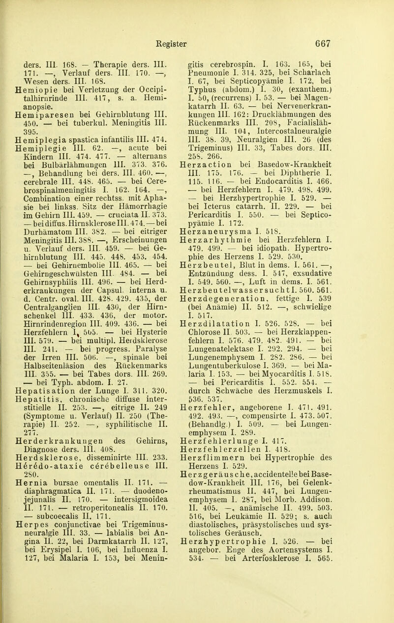 ders. III. 168. — Therapie ders. III. 171. —, Verlauf ders. III. 170. — Wesen ders. III. 168. Hemiopie bei Verletzung der Occipi- talhirnrinde III. 417, s. a. Hemi- anopsie. Hemiparesen bei Gehirnblutung III. 450. — bei tuberkul. Meningitis III. 395. Hemiplegia spastica infantilis III. 474. Hemiplegie III. 62. —, acute bei Kindern III. 474. 477. — alternans bei Bulbärlähmungen III. 373. 376. —, Behandlung bei ders. III. 460. —, cerebrale III. 448. 465. — bei Cere- brospinalmeningitis I. 162. 1(34. —, Combination einer rechtss. mit Apha- sie bei linkss. Sitz der Hämorrhagie im Gehirn III. 459. — cruciata II. 373. — bei diffus. Hirnsklerose III. 474.—bei Durhämatom III. 382. — bei eitriger Meningitis III. 388. —, Erscheinungen u. Verlauf ders. III. 459. — bei Ge- hirnblutung III. 445. 448. 453. 454. — bei Gehirnembolie III. 465. — bei Gehirngeschwülsten III. 484. — bei Gehirnsyphilis III. 496. — bei Herd- erkraukungen der Capsul. interna u. d. Centr. oval. III. 428. 429. 435, der Gentraiganglien III. 430, der Hirn- schenkel Iii. 433. 436, der motor. Hirnrindenregion III. 409. 436. — bei Herzfehlern 1, 505. — bei Hysterie III. 579. — bei multipl. Herdsklerose III. 241. — bei progress. Paralyse der Irren III. 506. —, spinale bei Halbseitenläsion des ßiickenmarks III. 355. — bei Tabes dors. III. 269. — bei Typh. abdom. I. 27. Hepatisation der Lunge I. 311. 320. Hepatitis, chronische diifuse inter- stitielle II. 253. —, eitrige II. 249 (Symptome u. Verlauf) II. 250 (The- rapie) II. 252. —, syphilitische II. 277. Herderkrankuugen des Gehirns, Diagnose ders. III. 408. Herd Sklerose, disseminirte III. 233. Her^do-ataxie cörebelleuse III. 280. Hernia bursae omentalis II. 171. — diaphragmatica II. 171. — duodeno- jejunalis II. 170. — intersigmoidea II. 171. — retroperitonealis II. 170. — subcoecalis II. 171. Herpes conjunctivae bei Trigeminus- neuralgie III. 33. — labialis bei An- gina IL 22, bei Darmkatarrh II. 127, bei Erysipel I. 106, bei Influenza I. 127, bei Malaria I. 153, bei Menin- gitis cerebrospin. I. 163. 165, bei Pneumonie I. 314. 325, bei Scharlach I. 67, bei Septicopyämie I. 172, bei Typhus (abdom.) I. 30, (exanthem.) I. 50, (recurrens) I. 53. — bei Magen- katarrh IL 63. — bei Nervenerkran- kungen III. 162: Drucklähmungen des Rückenmarks III. 208, Facialisläh- mung III. 104, lutercostalneuralgie HL 38. 39, Neuralgien III. 26 (des Trigeminus) III. 33, Tabes dors. III. 25S. 266. Herzaction bei Basedow-Krankheit III. 175. 176. — bei Diphtherie L 115. 116. — bei Endocarditis L 466. — bei Herzfehlern I. 479. 498. 499. — bei Herzhypertrophie I. 529. — bei Icterus catarrh. II. 229. — bei Pericarditis I. 550. — bei Septico- pyämie I. 172. Herzaneurysma I. 518. Herzarhythmie bei Herzfehlern I. 479. 499. — bei idiopath. Hypertro- phie des Herzens I. 529. 530. Herzbeutel, Blut in dems. I. 561. —, Entzündung dess. I. 547, exsudative I. 549. 560. —, Luft in dems. I. 561. Herzbeutehvassersuchtl. 560. 561. Herzdegeneration, fettige I. 539 (bei Anämie) II. 512. —, schwielige I. 517. Herzdilatation I. 526. 528. — bei Chlorose IL 503. — bei Herzklappen- fehlern L 576. 479. 482. 491. — bei Lungenatelektase 1. 292. 294. — bei Lungenemphysem I. 282. 286. — bei Lungentuberkulose I. 369. — bei Ma- laria I. 153. — bei Myocarditis I. 518. — bei Pericarditis 1. 552. 554. — durch Schwäche des Herzmuskels I. 536. 537. Herzfehler, angeborene I. 471. 491. 492. 493. —, compensirte I. 473.50. (Behandig.) I. 509. — bei Lungen- emphysem I. 289. Herzfehlerlunge I. 417. Herzfehlerzellen I. 418. Herzflimmern bei Hypertrophie des Herzens I. 529. Herzgeräusche, accidenteüe bei Base- dow-Krankheit III. 176, bei Gelenk- rheumatismus II. 447, bei Lungeu- emphysem I. 287, bei Morb. Addison. II. 405. ~, anämische II. 499. 503. 516, bei Leukämie II. 529; s. auch diastolisches, präsystolisches und sys- tolisches Geräusch. Herzhypertrophie I. 526. — bei angebor. Enge des Aortensystems I. 534. — bei Arterfosklerose I. 565.