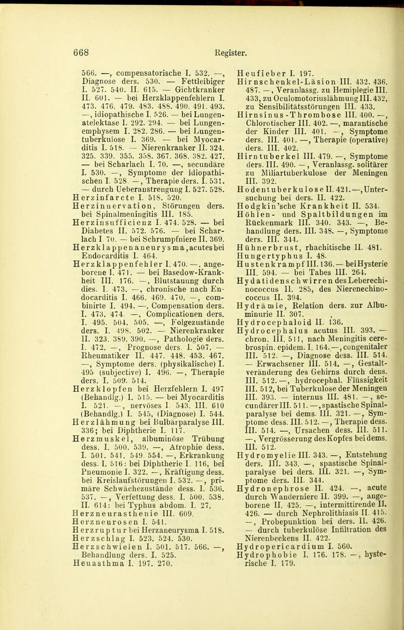 566. —, compeusatorische I. 532. —, Diagnose deis. 530. — Fettleibiger I. 527. 540. II. 615. — Gichtkranker II. 601. — bei Herzklappenfehlern I. 473. 476. 479. 483. 488. 490. 491.493. —, idiopathische I. 526. — bei Lungen- atelektase I. 292. 294. — bei Lungen- emphysem I. 282. 286. — bei Lungen- tuberkulose I. 369. — bei Myocar- ditis 1.518. — Nierenkranker II. 324. 325. 339. 355. 358. 367. 368. 382. 427. — bei Scharlach I. 70. —, secundäre I. 530. —, Symptome der idiopathi- schen I. 528. —, Therapie ders. I. 531. — durch Ueberaustreuguüg I. 527. 528. Herzintarcte I. 518. 520. Herziuuervation, Störungen ders. bei Spinalmeningitis III. 185. Herzinsufficienz I. 474. 528. — bei Diabetes II. 572. 576. — bei Schar- lach I 70. — bei Schrumpfniere II. 369. Herzklappenaneurysma, acutes bei Endocarditis I. 464. Herzklappenfehler I. 470. —, ange- borene 1. 471. — bei Basedow-Krank- heit III. 176. —, Blutstauung durch dies. I. 473. —, chronische nach En- docarditis I. 466. 469. 470. —, com- binirte I. 494. —, Compensation ders. I. 473. 474. —, Complicationen ders. I. 495. 504. 505. —, Folgezustände ders. I. 498. 502. — Nierenkranker II. 323. 389. 390. —, Pathologie ders. I. 472. —, Prognose ders. 1. 507. — Rheumatiker II. 447. 448. 453. 467. —, Symptome ders. (physikalische) I. 495 (subjective) I. 496. —, Therapie ders. I. SO». 514. Herzklopfen bei Herzfehlern I. 497 (Behandig.) I. 515. — bei Myocarditis L 521. —, nervöses I. 543. III. 610 (Behandig.) I. 545, (Diagnose) I. 544. Herzlähmung bei Bulbärparalyse III. 336; bei Diphtherie I. 117. Herzmuskel, albuminöse Trübung dess. I. 500. 539. —, Atrophie dess. I. 501. 541. 549. 554. —, Erkrankung dess. I. 516: bei Diphtherie I. 116, bei Pneumonie I. 322. —, Kräftigung dess. bei Kreislaufstörungen I. 532. —, pri- märe Schwächezustände dess. I. 536. 537. —, Verfettung dess. L 500. 538. n. 614: bei Typhus abdom. L 27. Herzneurasthenie III. 609, Herzneurosen I. 541. Herzrupturbei Herzaneurysma I. 518. Herzschlag I. 523. 524. 530. Herzschwielen I. 50L 517. 566. —, Behandlung ders. I. 525. Heuasthma I. 197. 270. Heufieber I. 197. Hirnschenkel-Läsion IIL 432. 436. 487. —, Veranlassg. zu Hemiplegie III. 433, zu Oculomotoriuslähmung III. 432, zu Sensibilitätsstörungen III. 433. Hirnsinus- Thrombose III. 400. —, Chlorotischer III. 402. —, marantische der Kinder III. 401. —, Symptome ders. III. 401. —, Therapie (operative) ders. HL 402. Hirntuberkel III. 479. —, Symptome ders. III. 490. —, Veranlassg. solitärer zu Miliartuberkulose der Meningen HL 392. Hodentuberkulose IL 421. —, Unter- suchung bei ders. II. 422. Hodgkin'sche Krankheit II. 534. Höhlen- und Spaltbildungen im Rückenmark III. 340. 343. —, Be- handlung ders. III. 348. —, Symptome ders. III. 344. Hühnerbrust, rhachitische II. 481. Hungertyphus I. 48. Hustenkrampf 111.136. — bei Hysterie III. 594. — bei Tabes III. 264. Hydatidenschwirren desLeberechi- nococcus 11. 285, des Nierenechino- coccus II. 394. Hydramie, Relation ders. zur Albu- minurie II. 307. Hydrocephaloid IL 136. Hydrocephalus acutus III. 393, — chron. III. 511, nach Meningitis cere- brospin. epidem. I. 164. —, congenitaler III. 512. —, Diagnose dess. III. 514. — Erwachsener III. 514. —, Gestalt- veränderung des Gehirns durch dens. III. 512.—, hydrocephal. Flüssigkeit III. 512, bei Tuberkulose der Meningen IIL 393. — internus IIL 481. -, se- cundärerlll. 511. —, spastische Spinal- paralyse bei dems. III. 321. —, Sym- ptome dess. IIL 512.—, Therapie dess. III. 514. —•, Ursachen dess. III. 511. —, VergrösseruDg des Kopfes bei dems. IIL 512. Hydromyelie III. 343.—, Entstehung ders. IIL 343. —, spastische Spinal- paralyse bei ders. III. 321. —, Sym- ptome ders. III. 344. Hydronephrose IL 424. —, acute durch Wanderniere II. 399. —, ange- borene II. 425. —, intermittirende II. 426. — durch Nephrolithiasis II. 415. —, Probepunktion bei ders. II. 426. — durch tuberkulöse Infiltration des Nierenbeckens IL 422. Hydropericardium I. 560. Hydrophobie I. 176. 178. -, hyste- rische I. 179.