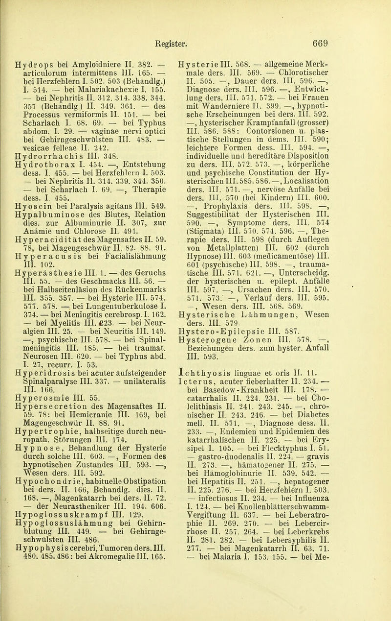 Hydrops bei Amyloidniere II. 382. — articulorum iutermittens III. 165. — bei Herzfehlern I. 502. 503 (Behandig.) I. 514. — bei Malariakachexie I. 155. — bei Nephritis II. 312. 314. 338. 344. 357 (Behandig.) II. 349. 361. — des Processus vermiformis II. 151. — bei Scharlach I. 68. 69. — bei Typhus abdom. I. 29. — vaginae nervi optici bei Gehirngeschwiilsten III. 483. — vesicae felleae II. 242. Hydrorrhachis III. 348. Hydrothorax I. 454. —, Entstehung dess. I. 455. — bei Herzfehlern 1. 503. — bei Nephritis II. 314. 339. 344. 350. — bei Scharlach I. 69. —, Therapie dess. I. 455. Hyoscin bei Paralysis agitans III. 549. Hypalbuminose des Blutes, Relation dies, zur Albuminurie II. 307, zur Anämie und Chlorose II. 491. Hyperacidität des Magensaftes II. 59. 78, bei Magengeschwür II. 82. 88. 91. Hyperacusis bei Facialislähmung III. 102. Hyperästhesie III. 1. — des Geruchs III. 55. — des Geschmacks III. 56. — bei Halbseitenläsion des Rückenmarks III. 355. 357. — bei Hysterie III. 574. 577. 578. — bei Lungentuberkulose I. 374. — bei Meningitis cerebrosp.I. 162. — bei Myelitis III. £23. — bei Neur- algien III. 25. — bei Neuritis III. 149. —, psychische III. 578. — bei Spinal- meningitis III, 185. — bei traumat. Neurosen III. 620. — bei Typhus abd. I. 27, recurr. I. 53. Hyperidrosis bei acuter aufsteigender Spinalparalyse III. 337. — unilateralis III. 166. Hyperosmie III. 55. Hypersecretion des Magensaftes II. 59. 78: bei Hemicranie III. 169, bei Magengeschvrür II. 88. 91. Hypertrophie, halbseitige durch neu- ropath. Störungen III. 174. Hypnose, Behandlung der Hysterie durch solche III. 603. —, Formen des hypnotischen Zustandes III. 593. —, Wesen ders. III. 592. Hypochondrie, habituelle Obstipation bei ders. II. 166, Behandig. dies. II. 168. —, Magenkatarrh bei ders. II. 72. — der Neurastheniker III. 194. 606. Hypoglossuskrampf III. 129. Hypoglossuslähmung bei Gehirn- blutung III. 449. — bei Gehirnge- schwülsten III. 486. Hypophysis cerebri, Tumoren ders. III. 480. 485.486: bei Akromegalie III. 165. Hysterie III. 568. — allgemeine Merk- male ders. III. 569. — Chlorotischer II. 505. —, Dauer ders. III. 596. —, Diagnose ders. III. 596. —, Entwick- lung ders. III. 571. 572. — bei Frauen mit Wanderniere II. 399. —, hypnoti- sche Erscheinungen bei ders. III. 592. —, hysterischer Krampfanfall (grosser) III. 586. 588: Contorsionen u. plas- tische Stellungen in dems. III. 590; leichtere Formen dess. III. 594. —, individuelle und hereditäre Disposition zu ders. III. 572. 573. —, körperliche und psychische Constitution der Hy- sterischeu III. 585.586. —, Localisation ders. III. 571. —, nervöse Anfälle bei ders. III. 570 (bei Kindern) III. 600. —, Prophylaxis ders. III. 598. —, Suggestibilität der Hysterischen III. 590. —, Symptome ders. III. 574 (Stigmata) III. 570. 574. 596. —, The- rapie ders. III. 598 (durch Auflegen von Metallplatten) III. 602 (durch Hypnose) III. 603 (medicamentöse) III. 601 (psychische) III. 598. —, trauma- tische III. 571. 621. —, ünterscheidg. der hysterischen u. epilept. Anfälle III. 597. —, Ursachen ders. III. 570. 571. 573. —, Verlauf ders. III. 595. -, Wesen ders. III. 568. 569. Hysterische Lähmungen, Wesen ders. III. 579- Hystero-Epiiepsie III. 587. Hysterogene Zonen III. 578. —, Beziehungen ders. zum hyster. Anfall III. 593. Ichthyosis linguae et oris II. 11. Icterus, acuter fieberhafter II. 234.— bei Basedow-Krankheit IH. 178. — catarrhalis H. 224. 231. — bei Cho- lelithiasis II. 241. 243. 245. —, chro- nischer II. 243. 246. — bei Diabetes mell. II. 571. —, Diagnose dess. II. 233. —, Endemien und Epidemien des katarrhalischen II. 225. — bei Ery- sipel I. 105. — bei P'lecktyphus I. 51. — gastro-duodenalis II. 224. — gravis II. 273. —, hämatogener II. 275. — bei Hämoglobinurie II. 539. 542. — bei Hepatitis II. 251. —, hepatogener H. 225. 276. - bei Herzfehlern I. 503. — infectiosus II. 234. — bei Influenza I. 124. — bei Knollenblätterschwamm- Vergiftung II. 637. — bei Leberatro- phie II. 269. 270. — bei Lebercir- rhose II. 257. 264. — bei Leberkrebs H. 281. 282. — bei Lebersyphilis II. 277. — bei Magenkatarrh II. 63. 71. — bei Malaria 1. 153. 155. — bei Me-