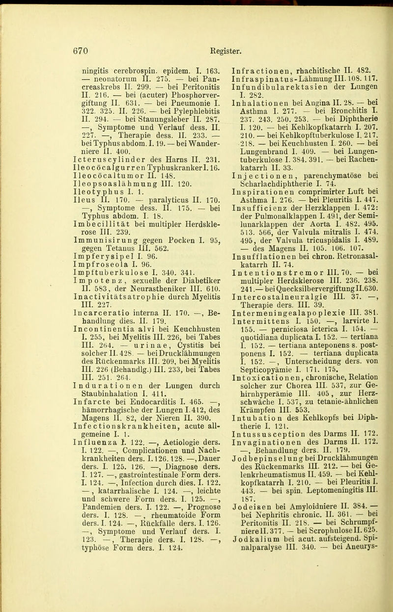 ningitis cerebrospin. epidem. I. 163. — neouatorum II. 275. — bei Pan- creaskrebs II. 299. — bei Peritonitis II. 216. — bei (acuter) Phosphorver- giftuDg II. 631. — bei Pneumonie I. 322. 325. II. 226. — bei Pylephlebitis II. 294. — bei Stauungsleber II. 287. —, Symptome und Verlauf dess. II. 227. —, Therapie dess. II. 233. — bei Typhus abdom. 1.19. — bei Wander- niere II. 4U0. Icteruscylinder des Harns II. 231. Ileocöcalgurren Typhuskranker 1.16. Ileocöcaltumor Ii. 148. Ileopsoaslähmung III. 120. Ileotyphus 1. 1. Ileus II. 170. — paralyticus II. 170. —, Symptome dess. II. 175. — bei Typhus abdom. I. 18. Imbecillität bei multipler Herdskle- rose III. 239. Immunisirung gegen Pocken I. 95, gegen Tetanus III. 562. Impferysipel I. 96. Impfroseola I. 96. Impttuberkulose I. 340. 341. Impotenz, sexuelle der Diabetiker II. 583, der Neurastheniker III. 610. Inactivitätsatrophie durch Myelitis III. 227. Incarceratio interna II. 170. —, Be- handlung dies. II. 179. Incontinentia alvi bei Keuchhusten I. 255, bei Myelitis III. 226, bei Tabes III. 2ti4. — urinae, Cystitis bei solcher 11.428. — bei Drucklähmungen des Rückenmarks III. 209, bei Myelitis III. 226 (Behandig.) III. 233, bei Tabes III. 251. 264. Indurationen der Lungen durch Staubinhalation I. 411. Infarcte bei Endocarditis I. 465. —, hämorrhagische der Lungen 1.412, des Magens II. 82, der Nieren II. 390. Infectionskraukheiten, acute all- gemeine I. 1. Influenza I. 122. —, Aetiologie ders. I. 122. —, Complicationen und Nach- krankheiten ders. 1.126.128. —, Dauer ders. I. 125. 126. —, Diagnose ders. I. 127. —, gastrointestinale Form ders. L 124. —, Infection durch dies. I. 122. —, katarrhalische I. 124. —, leichte und schwere Form ders. I. 125. —, Pandemien ders. I. 122. —, Prognose ders. I. 128. —, rheumatoide Form ders. I. 124. —, Rückfälle ders. I. 126. —, Symptome und Verlauf ders. I. 123. —, Therapie ders. L 128. —, typhöse Form ders. I. 124. Infractionen, rhachitische II. 482. Infraspinatus-Läbmung III. 108.117. Infundibularektasien der Lungen L 282. Inhalationen bei Augina II. 28. — bei Asthma I. 277. — bei Bronchitis I. 237. 243. 250. 253. — bei Diphtherie I. 120. — bei Kehlkopfkatarrh I. 207. 210. — bei Kehlkopftviberkulose I. 217. 218. — bei Keuchhusten I. 260. — bei Lungenbrand I. 409. — bei Lungen- tuberkulose I. 384. 391. — bei Rachen- katarrh II. 33. Injectionen, parenchymatöse bei Scharlachdiphtherie I. 74. Inspirationen comprimirter Luft bei Asthma I. 276. — bei Pleuritis I. 447. Insufficienz der Herzklappen I. 472: der Pulmonalklappen I. 491, der Semi- lunarklappen der Aorta I. 482. 495. 513. 566, der Valvula mitralis I. 474. 495, der Valvula tricuspidalis I. 489. — des Magens IL 105. 106. 107. Insufflationenbei chron. Retronasal- katarrh IL 74. Intentionstremor III. 70. — bei multipler Herdsklerose III. 236. 238. 241.— bei Quecksilbervergiftung 11.630. Intercostalneuralgie III. 37. —, Therapie ders. HL 39. Intermeningealapoplexie III. 381. Intermittens I. 150. —, larvirte I. 155. — perniciosa icterica I. 154. — quotidiana duplicatal. 152. — tertiana 1. 152. — tertiana anteponens s. post- ponens I. 152. — tertiana duplicata I. 152. —, Unterscheidung ders. von Septicopyämie I. 171. 175. Intoxicationeu, chronische, Relation solcher zur Chorea III. 537, zur Ge- hirnhyperämie III. 405 , zur Herz- schwäche I. 537, zu tetanie-ähnlichen Krämpfen III. 553. Intubation des Kehlkopfs bei Diph- therie I. 121. Intussusception des Darms II. 172. Invaginationen des Darms II. 172. —, Behandlung ders. II. 179. Jodbepinselungbei Drucklähmungen des Rückenmarks III. 212. — bei Ge- lenkrheumatismus II. 459. — bei Kehl- kopfkatarrh I. 210. — bei Pleuritis I. 443. — bei spin. Leptomeningitis III. 187. Jod ei Ben bei Amyloidniere II. 384.—; bei Nephritis chronic. II. 361. — bei Peritonitis II. 218. — bei Schrumpf- niereil. 377. — bei ScrophuloseII.625. Jodkalium bei acut, aufsteigend. Spi- nalparalyse III. 340. — bei Aneurys-