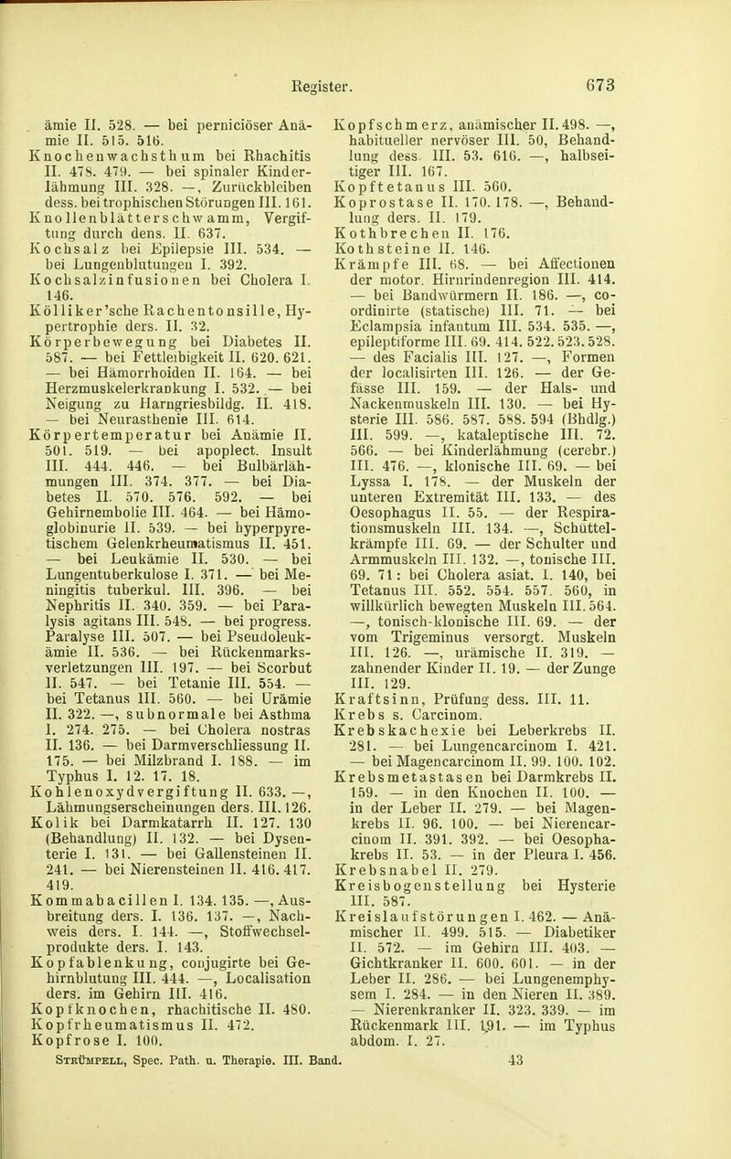 ämie II. 528. — bei perniciöser Anä- mie II. 515. 516. Knocheuwachsthum bei Rhachitis II. 478. 479. — bei spinaler Kinder- lähmung III. 328. —, Zurückbleiben dess. bei trophiscben Störungen III. 161. Knollenblätterschw amm, Vergif- tung durch dens. II. 637. Kochsalz bei Epilepsie III. 534. — bei Lungeublutuugeu I. 392. Kochsalzinfusionen bei Cholera I., 146. Kölliker'sehe Rachentonsille, Hy- pertrophie ders. II. 32. Körperbewegung bei Diabetes II. 587. — bei Fettleibigkeit II. 620.621. — bei Hämorrhoiden IL 164. — bei Herzmuskelerkrankung I. 532. — bei Neigung zu Harngriesbildg. II. 418. — bei Neurasthenie III. 614. Körpertemperatur bei Anämie II. 501. 519. — bei apoplect. Insult III. 444. 446. — bei Bulbärläh- mungen III. 374. 377. — bei Dia- betes II. 570. 576. 592. — bei Gehirnembolie III. 464. — bei Hämo- globinurie II. 539. — bei hyperpyre- tischem Gelenkrheumatismus II. 451. — bei Leukämie II. 530. — bei Lungentuberkulose I. 371. — bei Me- ningitis tuberkul. III. 396. — bei Nephritis II. 340. 359. — bei Para- lysis agitans III. 548. — bei progress. Paralyse III. 507. — bei Pseudoleuk- ämie II. 536. — bei Rückenmarks- verletzungen III. 197. — bei Scorbut II. 547. — bei Tetanie III. 554. — bei Tetanus III. 560. — bei Urämie II. 322.—, subnormale bei Asthma I. 274. 275. — bei Cholera nostras II. 136. — bei Darmverschliessung II. 175. — bei Milzbrand I. 188. — im Typhus L 12. 17. 18. Kohlenoxydvergiftung II. 633. —, Lähmungserscheinungen ders. III. 126. Kolik bei Darmkatarrh II. 127. 130 (Behandlung) II. 132. — bei Dysen- terie I. 131. — bei Gallensteinen II. 241. — bei Nierensteinen II. 416. 417. 419. Kommabacillen I. 134.135. —, Aus- breitung ders. I. 136. 137. —, ISiach- weis ders. I. 144. —, Stoffwechsel- produkte ders. I. 143. Kopfablenkung, coujugirte bei Ge- hirnblutung III. 444. —, Localisation ders. im Gehirn III. 416. Kopfknochen, rhachitische II. 480. Kopfrheumatismus II. 472. Kopfrose I. 100. STHthuPELL, Spec. Patt. u. Therapie. III. I Kopfschmerz, anämischer 11.498. —, habitueller nervöser III. 50, Behand- lung dess. III. 53. 616. —, halbsei- tiger III. 167. Kopftetanus III. 560. Koprostase II. 170. 178. —, Behand- lung ders. II. 179. Kothbrechen II. 176. Kothsteine II. 146. Krämpfe III. 68. — bei Affectionen der motor. Hirnrindenregion III. 414. — bei Bandwürmern II. 186. —, co- ordinirte (statische) III. 71. — bei Eclampsia infantum III. 534. 535. —, epileptiforme III. 69. 414. 522.523.528. — des Facialis IIL 127. —, Formen der localisirten III. 126. — der Ge- fässe III. 159. — der Hals- und Nackenmuskeln III. 130. — bei Hy- sterie III. 586. 587. 588. 594 (Bhdlg.) III. 599. —, kataleptische III. 72. 566. — bei Kinderlähmung (cerebr.) III. 476. —, klonische III. 69. — bei Lyssa I. 178. — der Muskeln der unteren Extremität HI. 133. — des Oesophagus II. 55. — der Respira- tionsmuskeln III. 134. —, Schüttel- krämpfe III. 69. — der Schulter und Armmuskeln III. 132. —, tonische III. 69. 71: bei Cholera asiat. I. 140, bei Tetanus III. 552. 554. 557. 560, in willkürlich bewegten Muskeln III. 564. —, tonisch-klonische III. 69. — der vom Trigeminus versorgt. Muskeln III. 126. —, urämische II. 319. — zahnender Kinder II. 19. — der Zunge III. 129. Kraftsinn, Prüfung dess. III. 11. Krebs s. Carcinom. Krebskachexie bei Leberkrebs II. 281. — bei Lungencarcinom I. 421. — bei Magencarcinom II. 99. 100. 102. Krebsmetastasen bei Darmkrebs II. 159. — in den Knochen II. 100. — in der Leber II. 279. — bei Magen- krebs II. 96. 100. — bei Nierencar- cinom II. 391. 392. — bei Oesopha- krebs II. 53. — in der Pleura I. 456. Krebsnabel II. 279. Kreisbogenstellung bei Hysterie III. 587. Kreislaufstörungen I. 462. — Anä- mischer II. 499. 515. — Diabetiker II. 572. — im Gehirn III. 403. — Gichtkranker II. 600. 601. — in der Leber II. 286. — bei Lungenemphy- sem I. 284. — in den Nieren II. 389. — Nierenkranker II. 323. 339. — im Rückenmark III. 1.91. — im Typhus abdom. I. 27. d, 43