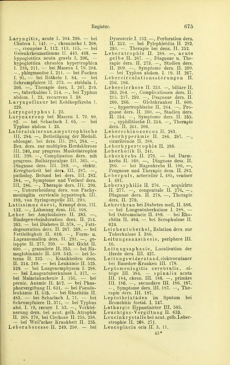 Laryngitis, acute I. 204. 206. — bei Cholera I. 141. —, chronische I. 208. —, croupöse I. 112. 113. 115. — bei Gelenkrheumatismus II. 443. 448. — hypoglottica acuta gravis I. 206. — hypoglottica chronica hypertrophica I. 210. 211. — bei Masern I. 79. 204. —, phlegmonöse I. 211. — bei Pocken I. 91. — bei Röthein I. 84. — bei Schrumpfuiere II. 373. — stridula I. 206. —, Therapie ders. I. 207. 210. —, tuberkulöse I. 214. —, bei Typhus abdom. I. 23, recurrens I. 58- Laryngofissur bei Kehlkopfkrebs I. 229. Laryngotyphus I. 23. Larynxcroup bei Masern I. 79. 80, 82. — bei Scharlach I. 65. — bei Typhus abdom I. 23. Lateralsklerose,amyotrophische III. 284. —, Betheiligung der Medull. oblongat. bei ders. III. 283. 284. —, Bez. ders. zur multiplen Herdsklerose III. 240, zur progress. Muskelatrophie III. 298. —, Complication ders. mit progress. Bulbärparalyse III. 365. —, Diagnose ders. III. 289. —, elektr. Erregbarkeit bei der«. III. 287. —, patholog. Befund bei ders. III. 282. 284. —, Symptome und Verlauf ders. in. 286. —, Therapie ders. III. 290. —, Unterscheidung ders. von Pachy- meningitis cervicalis hypertroph. III. 189, von Syringomyelie III. 290. Latissimus dorsi, Krampf dess. III. 132. —, Lähmung dess. III. 108. Leber bei Amyloidniere IL 383. —, Bindegewebsinduration ders. II. 254. 263. — bei Diabetes II. 578. —, Fett- degeneratiou ders. II. 267, 268. — bei Fettleibigkeit II. 616. —, Form- u. Lageanomalien ders. II. 291. —, ge- lappte II. 277. 295. — bei Gicht II. 600. —, granulirte IL 253. — bei Hä- moglobinämie II. 539. 542. — bei Ic- terus II. 232. —, Krankheiten ders. II. 214. 249. — bei Leukämie II. 525. 529. — bei Lungenemphysem 1. 288. — bei Lungentuberkulose I. 377. — bei Malariakachexie I. 155. — bei pernic. Anämie II. 512. — bei Phos- phorvergiftung II. 631. — bei Pseudo- leukämie II. 535. — bei Rhachitis II. 483. — bei Scharlach L 71. — bei . Schrumpfniere II. 371. — bei Typbus abd. I. 19, recurr. I. 53. —, Verklei- nerung ders. bei acut. gelb. Atrophie II. 268. 270, bei Cirrhose II. 255. 258. — bei Weil'scher Krankheit II. 235. Leberabscesse II. 249. 250. — bei Dysenterie I. 132. —, Perforation ders. II. 252. — bei Pylephlebitis II. 292. 293. —. Therapie bei dens. II. 252. Leberatrophie II. 288. —, acute gelbe II. 267. —, Diagnose u. The- rapie ders. II. 273. —, Stadien ders. II. 269. —, Symptome ders. II. 269. — bei Typhus abdom. I. 19. II. 267. Lebercirculationsstörungen II. 256. 286. Lebercirrhose II. 253. —, biliäre II. 263. 264. —, Complicationen ders. II. 215. 217. 259. —, Diagnose ders. II. 260. 266. — Gichtkranker II. 600. —, hypertrophische II. 264. —, Pro- gnose ders. II. 260. —, Stadien ders. II. 254. —, Symptome ders. II. 255. —, syphilitische II. 254. —, Therapie ders. II. 261. 266. Leberechinococcus II. 283. Leberhyperämie II. 286. 287. —, vicariirende II. 288. Leberhypertrophie II. 288. Leberkolik II. 241. Leberkrebs II. 279. — bei Darm- krebs II. 160. —, Diagnose dess. II. 280. — bei Magenkrebs II. 100. —, Prognose und Therapie dess. II. 282. Leberpuls, arterieller I. 485, venöser I. 491. Lebersyphilis II. 276. —, acquirirte II. 277. —, congenitale II. 276. —, Diagnose ders. II. 278. —, Therapie ders. II. 279. Leberthran bei Diabetes mell. II. 586. — bei Lungentuberkulose I. 388. —- bei Osteomalacie II. 489. — bei Rha- chitis II. 484. — bei Scrophulose II. 624. Leichentuberkel, Relation ders. zur Tuberkulose L 380. Leitungsanästhesie, periphere III. 16. Leitungsaphasie, Localisation der Herde ders. III. 427. Leitu ugswiderstand, elektrocutaner bei Basedow-Kranken III. 178. Leptomeniugitis cerebralis, ei- trige III. 384. — Spina Iis acuta III. 184, chron. III. 186. —, primäre III. 186. —, secundäre III. 186. 187. —, Symptome ders. III. 187. —, The- rapie ders. III. 187. Leptothrixfäden im Sputum bei Bronchitis foetid. I. 247. Lethargie Hypnotisirter III. 593. Leuchtgas-Vergiftung II. 633. Leucinkrystalle bei acut. gelb.Leber- atrophie II. 268. 271. Leucoplacia oris IL' 3. 11. 43*