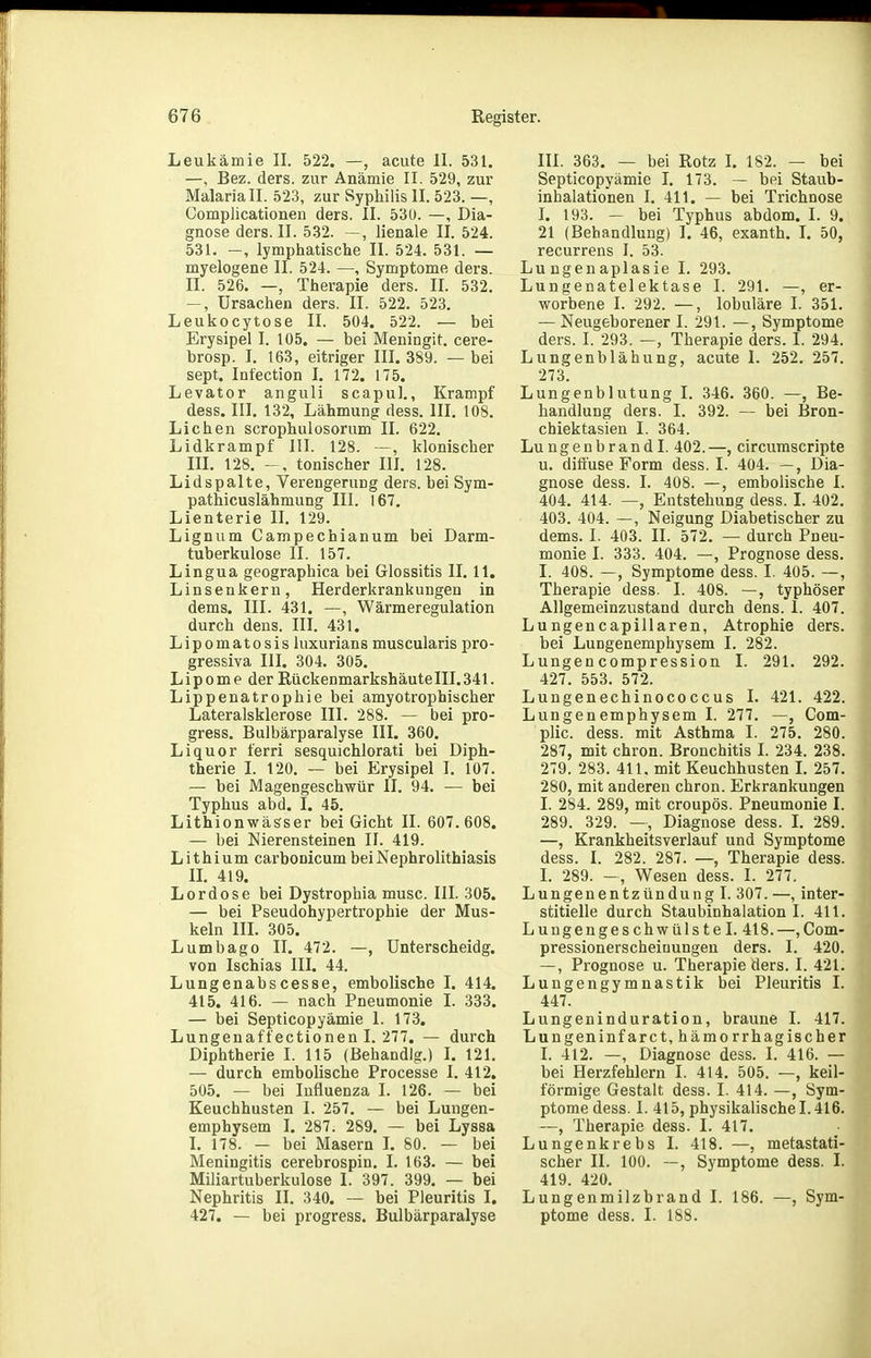 Leukämie II. 522. —, acute II. 531. —, Bez. ders. zur Anämie II. 529, zur Malaria II. 523, zur Syphilis II. 523. —, Complicationen ders. II. 53ü. —, Dia- gnose ders. II. 532. —, lienale II. 524. 531. —, lymphatische II. 524. 531. — myelogene II. 524. —, Symptome ders. II. 526. —, Therapie ders. II. 532. —, Ursachen ders. II. 522. 523. Leukocytose II. 504. 522. — bei Erysipel I. 105. — bei Meningit. cere- brosp. I. 163, eitriger III. 389. — bei sept. Intection I. 172. 175. Levator anguli scapul., Krampf dess. III. 132, Lähmung dess. III. 108. Liehen scrophuiosorum II. 622. Lidkrampf III. 128. —, klonischer m. 128. tonischer III, 128. Lidspalte, Verengerung ders. bei Sym- pathicuslähmung III. 167. Lienterie II. 129. Lignum Campechianum bei Darm- tuberkulose II. 157. Lingua geographica bei Glossitis II. 11. Linsenkeru, Herderkrankungen in dems. III. 431. —, Wärmeregulation durch dens. III. 431. Lipomatosis luxurians muscularis pro- gressiva III. 304. 305. Lipome der Rückenmarkshäutelll. 341. Lippenatrophie bei amyotrophischer Lateralsklerose III. 288. — bei pro- gress. Bulbärparalyse III. 360. Liquor ferri sesquichlorati bei Diph- therie I. 120. ~ bei Erysipel I. 107. — bei Magengeschwür II. 94. — bei Typhus abd. I. 45. Lithionwässer bei Gicht II. 607.608. — bei Nierensteinen II. 419. Lithium carbonicum bei Nephrolithiasis IL 419. Lord ose bei Dystrophia musc. III. 305. — bei Pseudohypertrophie der Mus- keln III. 305. Lumbago II. 472. —, ünterscheidg. von Ischias III. 44. Lungenabscesse, embolische I. 414. 415. 416. —- nach Pneumonie L 333. — bei Septicopyämie I. 173. Lungenaft'ectionen I. 277. — durch Diphtherie I. 115 (Behandig.) L 121. — durch embolische Processe I. 412. 505. — bei Influenza I. 126. — bei Keuchhusten I. 257. — bei Lungen- emphysem I. 287. 289. — bei Lyssa I. 178. — bei Masern L 80. — bei Meningitis cerebrospin. I. 163. — bei Miliartuberkulose I. 397. 399. — bei Nephritis II. 340. — bei Pleuritis I. 427. — bei progress. Bulbärparalyse III. 363. — bei Rotz L 182. — bei Septicopyämie I. 173. — bei Staub- inhalationen I. 411. — bei Trichnose I. 193. — bei Typhus abdom. I. 9. 21 (Behandlung) I. 46, exanth. I. 50, recurrens I. 53. Lu ngenaplasie I. 293. Lungenatelektase I. 291. —, er- worbene I. 292. —, lobuläre I. 351. — Neugeborener I. 291. —, Symptome ders. I. 293. —, Therapie ders. I. 294. Lungenblähung, acute 1. 252. 257. 273. Lungenblutung I. 346. 360. —, Be- handlung ders. I. 392. — bei Bron- chiektasien I. 364. Lungenbrandl. 402.—, circurascripte u. diffuse Form dess. I. 404. —, Dia- gnose dess. I. 408. —, embolische I. 404. 414. —, Entstehung dess. I. 402. 403. 404. —, Neigung Diabetischer zu dems. I. 403. II. 572. — durch Pneu- monie I. 333. 404. —, Prognose dess. I. 408. —, Symptome dess. I. 405. —, Therapie dess. I. 408. —, typhöser Allgemeinzustand durch dens. 1. 407. Lungencapillaren, Atrophie ders. bei LuDgenemphysem I. 282. Lungencompression I. 291. 292. 427. 553. 572. Lungenechinococcus I. 421. 422. Lungenemphysem I. 277. —, Com- plic. dess. mit Asthma I. 275. 280. 287, mit chron. Bronchitis I. 234. 238. 279. 283. 411. mit Keuchhusten L 257. 280, mit anderen chron. Erkrankungen I. 284. 289, mit croupös. Pneumonie I. 289. 329. —, Diagnose dess. L 289. —, Krankheitsverlauf und Symptome dess. I. 282. 287. —, Therapie dess. L 289. -, Wesen dess. I. 277. Lungenentzündung I. 307. —, inter- stitielle durch Staubinhalation I. 411. LungengeschwülsteI. 418.—,Com- pressionerscheiüungen ders. I. 420. —, Prognose u. Therapie ders. I. 421. Lungengymnastik bei Pleuritis I. 447. Lungeninduration, braune I. 417. Langeninfarct, hämorrhagischer I. 412. —, Diagnose dess. I. 416. — bei Herzfehlern I. 414. 505. —, keil- förmige Gestalt dess. I. 414. —, Sym- ptome dess. I. 415, physikalische 1.416. —, Therapie dess. I. 417. Lungenkrebs I. 418. —, metastati- scher II. 100. —, Symptome dess. I. 419. 420. Lungenmilzbrand I. 186. —, Sym- ptome dess. I. 188.