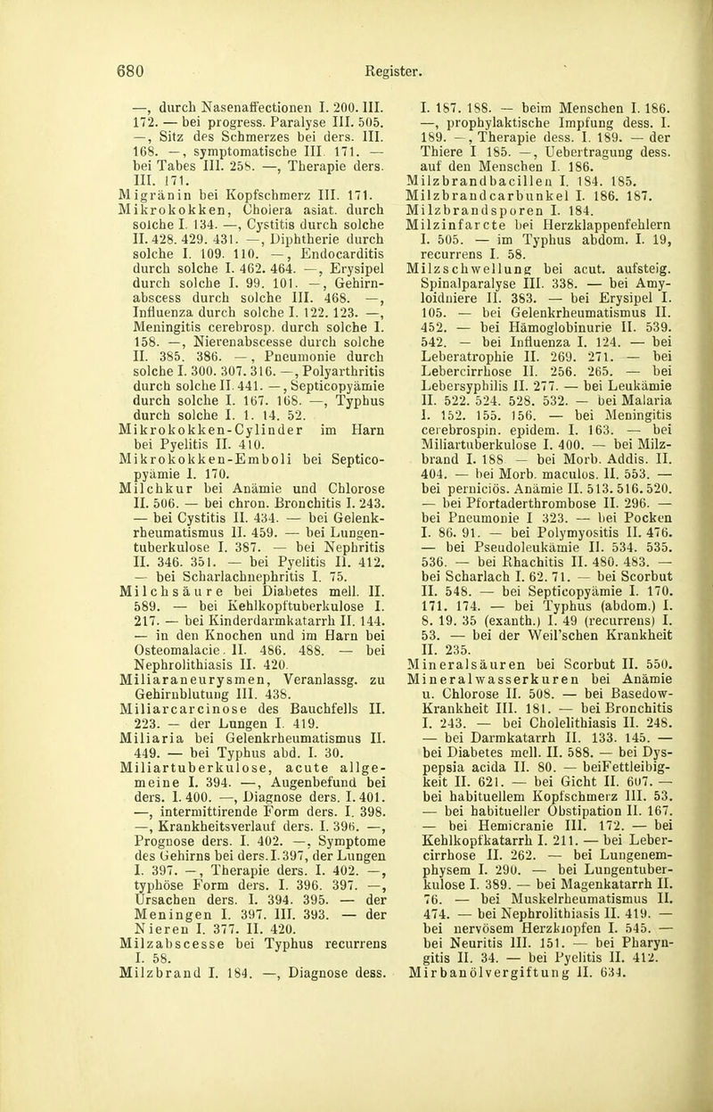 —, durch Nasenafi'ectionen I. 200. III. 172. — bei progress. Paralyse III. 505. —, Sitz des Schmerzes bei ders. III. 168. —, symptomatische III. 171. — bei Tabes III. 258. —, Therapie ders. III. 171. Migränin bei Kopfschmerz III. 171. Mikrokokken, Cholera asiat. durch solche I. 134. —, Cystitis durch solche 11.428.429. 431. —, Diphtherie durch solche I. 109. 110. —, Endocarditis durch solche I. 462. 464. —, Erysipel durch solche I. 99. 101. Gehirn- abscess durch solche III. 468. —, Influenza durch solche I. 122. 123. —, Meningitis cerebrosp. durch solche I. 158. —, Nierenabscesse durch solche II. 385. 386. —, Pneumonie durch solche I. 300. 307. 316. —, Polyarthritis durch solchen. 441. —, Septicopyämie durch solche I. 167. 168. —, Typhus durch solche I. 1. 14. 52. Mikrokokken-Cylinder im Harn bei Pyelitis II. 410. Mikrokokken-Emboli bei Septico- pyämie 1. 170. Milchkur bei Anämie und Chlorose II. 506. — bei chron. Bronchitis I. 243. — bei Cystitis II. 434. — bei Gelenk- rheumatismus II. 459. — bei Lungen- tuberkulose I. 387. — bei Nephritis II. 346. 351. — bei Pyelitis II. 412. — bei Scharlachuephritis I. 75. Milchsäure bei Diabetes mell. II. 589. — bei Kehlkopt'tuberkulose I. 217. — bei Kinderdarmkatarrh II. 144. — in den Knochen und im Harn bei Osteomalacie. II. 486. 488. — bei Nephrolithiasis II. 420. Miliaraneurysmen, Veranlassg. zu Gehirnblutung III. 438. Miliarcarcinose des Bauchfells II. 223. — der Lungen I. 419. Miliaria bei Gelenkrheumatismus II. 449. — bei Typhus abd. I. 30. Miliartuberkulose, acute allge- meine I. 394. —, Augenbefunü bei ders. 1.400. —, Diagnose ders. 1.401. —, intermittirende Form ders. I. 398. —, Krankheitsverlauf ders. I. 39«. —, Prognose ders. I. 402. —, Symptome des Gehirns bei ders. 1.397, der Lungen I. 397. -, Therapie ders. I. 402. —, typhöse Form ders. I. 396. 397. —, Ursachen ders. I. 394. 395. — der Meningen I. 397. IlL 393. — der Nieren I. 377. II. 420. Milzabscesse bei Typhus recurrens I. 58. Milzbrand I. 184. —, Diagnose dess. L 187. 188. — beim Menschen I. 186. —, prophylaktische Impfung dess. I. 189. Therapie dess. I. 189. — der Thiere I 185. —, Uebertragung dess. auf den Menschen I. 186. Milzbrandbacilleu l. 184. 185. Milzbrandcarbunkel L 186. 187. Milzbrandsporen I. 184. Milzinfarcte bei Herzklappenfehlern I. 505. — im Typhus abdom. I. 19, recurrens I. 58. Milz Schwellung bei acut, auf steig. Spinalparalyse III. 338. — bei Amy- loiduiere II. 383. — bei Erysipel I. 105. — bei Gelenkrheumatismus II. 452. — bei Hämoglobinurie II. 539. 542. — bei Influenza I. 124. — bei Leberatrophie II. 269. 271. — bei Lebercirrhose II. 256. 265. — bei Lebersyphilis II. 277. — bei Leukämie II. 522. 524. 528. 532. — bei Malaria 1. 152. 155. 156. — bei Meningitis cerebrospin. epidem. I. 163. — bei Miliartuberkulose I. 400. — bei Milz- brand L 188 — bei Morb. Addis. II. 404. — bei Morb. maculos. II. 553. — bei perniciös. Anämie II. 513. 516.520. — bei Pfortaderthrombose II. 296. — bei Pneumonie I 323. — bei Pocken I. 86. 91. — bei Polymyositis 11.476. — bei Pseudoleukämie II. 534. 535. 536. — bei Rhachitis II. 480. 483. — bei Scharlach I. 62. 71. — bei Scorbut II. 548. — bei Septicopyämie I. 170. 171. 174. — bei Typhus (abdom.) L 8. 19. 35 (exanth.) I. 49 (recurrens) I. 53. — bei der Weil'schen Krankheit II. 235. Mineralsäuren bei Scorbut II. 550. Mineralwasserkuren bei Anämie u. Chlorose II. 508. — bei Basedow- Krankheit III. 181. — bei Bronchitis I. 243. — bei Cholelithiasis II. 248. — bei Darmkatarrh II. 133. 145. — bei Diabetes mell. II. 588. — bei Dys- pepsia acida II. 80. — beiFettleibig- keit II. 621. — bei Gicht II. 6u7. — bei habituellem Kopfschmerz III. 53. — bei habitueller Obstipation II. 167. — bei Hemicranie III. 172. — bei Kehlkopfkatarrh I. 211. — bei Leber- cirrhose II. 262. — bei Lungenem- physem I. 290. — bei Lungentuber- kulose I. 389. — bei Magenkatarrh II. 76. — bei Muskelrheumatismus II. 474. — bei Nephrolithiasis II. 419. — bei nervösem Herzklopfen I. 545. — bei Neuritis III. 151. — bei Pharyn- gitis II. 34. — bei Pyelitis II. 412. Mirbanölvergiftung II.