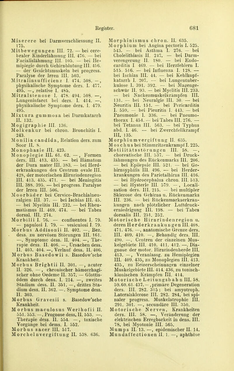 Miserere bei Darmverscbliessung II. 175. Mitbewegungen III. 72. — bei cere- braler Kinderlähmung III. 476. — bei Facialislähmung III. 105. — bei He- miplegie durch Gehirnblutung III. 456. — der Gesichtsmuskeln bei progress. Paralyse der Irren III. 503. Mitralinsufficienz I. 474. 508. —, physikalische Symptome ders. I. 477. 495. —, relative I. 485. Mitralstenose I. 478. 494. 508. —, Lungeninfarct bei ders. I. 414. —, physikalische Symptome ders. I. 479. 495. Mixtura gummosa bei Darmkatarrh IL 132. Mogigraphie III. 136. Molkenkur bei chron. Bronchitis I. 243. Monilia Candida, Relation ders. zum Soor II. 8. Monophasie III. 423. Monoplegie III. 61. 62. —, Formen ders. III. 413. 435. — bei Hämatom der Dura mater III. 383. — bei Herd- erkrankungen des Centrum ovale III. 428, der motorischen Hirnrindenregion III. 413. 435. 471. — bei Meningitis III. 388. 395. — bei progress. Paralyse der Irren III. 506. Moorbäder bei Cervico-Brachialneu- ralgien III. 37. — bei Ischias III. 45. — bei Myelitis III. 232. — bei Rheu- matismus II. 469. 474. — bei Tabes dorsal. III. 274. Morbilli I. 76. — confluentes I. 79. — papulosi I. 79. — vesiculosi I. 79. Morbus Addisonii II. 402. —. Bez. dess. zu nervösen Störungen III. 161. —, Symptome dess. II. 404. —, The- rapie dess. II. 406. —, Ursachen dess. II. 403. 404. —, Verlauf dess. II. 400. Morbus Basedowii s. Basedow'sche Krankheit. Morbus Brightii II. 301. —, acuter II. 326. —, chronischer hämorrhagi- scher ohne Oedeme II. 357. — Glottis- ödem durch dens. I. 214. —, zvyeites Stadium dess. II. 351. —, drittes Sta- dium dess. II. 362. —. Symptome dess. II. 303. Morbus Gravesii s. Basedow'sche Krankheit. Morbus maculosus Werlhofii II. 551. 553. —, Prognose dess. II. 553. —, Therapie dess. II. 554. —, toxische Vorgänge bei dems. I. 552. Morbus sacer III. 517. Morchelnvergiftung II. 538. 636. Morphinismus chron. II. 635. Morphium bei Angina pectoris I. 525. 543. — bei Asthma I. 276. — bei Cholelithiasis II. 247. — bei Darm- verengerung II. 180. — bei Eüdo- carditis I 409. — bei Herzfehlern I. 515. 516. — bei Influenza I. 128. — bei Ischias III. 44. — bei Kehlkopf- katarrh I. 207, — bei Lungentuber- kulose I. 391. 392. — bei Magenge- schwür 11. 93. — bei Myelitis III. 233. — bei Nackenmuskelkrämpfen III. 131. — bei Neuralgie III. 30. — bei Neuritis III. 151. — bei Pericarditis I. 559. — bei Pleuritis I. 443. — bei Pneumonie I. 336. — bei Pneumo- thorax 1. 454. — bei Tabes III. 276. — bei Tetanus III. 563. — bei Typhus abd. I. 46. — bei Zwerchfellkrampf m. 135. Morphium Vergiftung II. 635. M os chu s bei Stimmritzenkrampf I. 225. Motilitätsstörungen III. 58. —, choreatische III. 537. — bei Druck- lähmungen des Rückenmarks III. 206. — bei Epilepsie III. 521. — bei Ge- hirnsyphilis III. 496. — bei Herder- krankungen des Parietalhirns III. 416. — bei Hydrocephalus chron. III. 513. — bei Hysterie III. 579. — , Locali- sation ders. III. 215. — bei multipler Sklerose des Gehirns u. Rückenmarks III. 236. — bei Rückenmarkserkran- kungen nach plötzlicher Luftdruck- erniedrigung III. 198. — bei Tabes dorsalis III. 251. 252. Motorische Hirnrindenregion u. deren Herderkrankungen III.408. 471. 476. —, anatomische Grenze ders. III. 409. 410. —, Behandig ders. III. 490. —, Centren der einzelnen Mus- kelgebiete HI. 410. 411. 412. —, Dia- gnose der motor. Hirnriudenherde III. 413. —, Veranlassg. zu Hemiplegien in. 409. 435, zu Monoplegien III. 413. 435, zu Reizerscheinungen einzelner Muskelgebiete III. 414. 436, zu tonisch- klonischen Krämpfen III. 414. Motorische Leitungsb ahn III. 58. 59.60.61-437. — ,primäre Degeneration ders. III. 282. 315: bei amyotroph. Lateralsklerose III. 282. 284, bei spi- naler progress. Muskelatrophie III. 291. 301. —, secundäre III. 350. Motorische Nerven, Krankheiten ders. III. 58. —, Veränderung der elektrischen Erregbarkeit in dens. III. 78, bei Myotonie III. 565. Mumps II. 13. —, epidemischer II. 14. Mundaffectionen II. 1. —, aphthöse