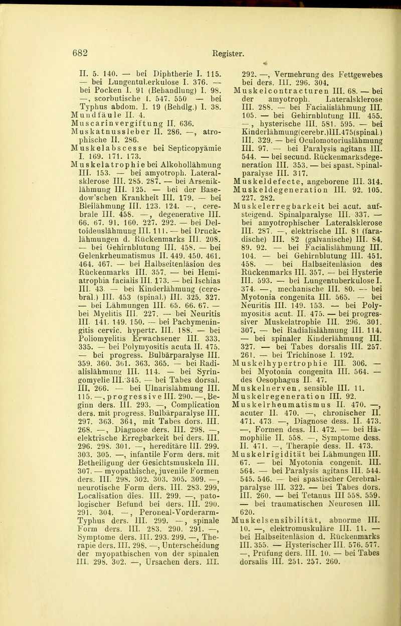 II. 5. 140. — bei Diphtherie I. 115. — bei Lungentuberkulose I. 376. — bei Pocken I. 91 (Behandlung) I. 98. —, scorbutische l. 547. 550 — bei Typhus abdom. I. 19 (Behdlg.) I. 38. Mundfäule II. 4. MuscarinVergiftung II. 636. Muskatnussleber II. 286. —, atro- phische II. 286. Muskelabscesse bei Septicopyämie I. 169. 171. 173. Muskelatrophiebei Alkohollähmung III. 153. — bei amyotroph. Lateral- sklerose III. 285. 287. — bei Arsenik- lähmung III. 125. — bei der Base- dow'schen Krankheit III. 179. — bei Bleilähmung III. 123. 124. cere- brale III. 458. —, degenerative III. 66. 67. 91. 160. 227. 292. — bei Del- toideuslähmuDg III. III. — bei Druck- lähmungen d. Kückenmarks III. 208. — bei CJehirnblutung III. 458. — bei Gelenkrheumatismus II. 449. 450. 461. 464. 467. — bei Halbseitenläsion des Rückenmarks III. 357. — bei Hemi- atrophia facialis III. 173. — bei Ischias III. 43. — bei Kinderlähmung (cere- bral.) III. 453 (spinal.) III. 325. 327. — bei Lähmungen III. 65. 66. 67. — bei Myelitis III. 227. — bei Neuritis III. 141. 149. 150. — bei Pachymenin- gitis cervic. hypertr. III. 188. — bei Poliomyelitis Erwachsener III. 333. 335. — bei Polymyositis acuta II. 475. — bei progress. Bulbärparalyse III. 359. 360. 361. 363. 365. — bei Radi- alislähmuns III. 114. — bei Syrin- gomyelie III.'345. — bei Tabes dorsal. III. 266. — bei Ulnarislähmung III. 115. —,progressive III. 290. —,Be- ginn ders. III. 293. —, Complication ders. mit progress. Bulbärparalyse III. 297. 363. 364, mit Tabes dors. III. 268. —, Diagnose ders. IIL 298. —, elektrische Erregbarkeit bei ders. III. 296. 298. 301. —, hereditäre III. 299. 303. 305. —, infantile Form ders. mit Betheiliguug der Gesichtsmuskeln III. 307. — myopathische, juvenile Formen ders. III. 298. 302. 303. 305. 309. —, neurotische Form ders. III. 283. 299, Localisation dies. III. 299. —, pato- logischer Befund bei ders. III. 290. 291. 304. —, Peroneal-Vorderarm- Typhus ders. III. 299. —, spinale Form ders. III. 283. 290. 291. —, Symptome ders. III. 293. 299. —, The- rapie ders. III. 298. —, Unterscheidung der myopathischen von der spinalen III. 298. 3ü2. —, Ursachen ders. III. 292. —, Vermehrung des Fettgewebes bei ders. III. 296. 304. Muskelcontracturen III. 68. — bei der amyotroph. Lateralsklerose III. 288. — bei Facialislähmung III. 105. — bei Gehirnblutung III. 455. — , hysterische III. 581. 595. — bei Kinderlähmung! cerebr.)III.47 5(spinal.) III. 329. — bei Oculomotoriuslähmung III. 97. — bei Paralysis agitans III. 544. — bei secund. Rückenmarksdege- neration III. 353. — bei spast. Spinal- paralyse III. 317. Muskeldefecte, angeborene III. 314. Muskeldegeneration III. 92. 105. 227. 282. Muskelerregbarkeit bei acut, auf- steigend. Spinalparalyse III. 337. — bei amyotrophischer Lateralsklerose III. 287. —, elektrische III. 81 (fara- dische) III. 82 (galvanische) III. 84. 89. 92. — bei Facialislähmung III. 104. — bei Gehirnblutung III. 451. 458. — bei Halbseitenläsion des Rückenmarks III. 357. — bei Hysterie III. 593. — bei Lungentuberkulose I. 374. —, mechanische III. 80. — bei Myotonia congenita III. 565. — bei Neuritis III. 149. 153. — bei Poly- myositis acut. II. 475. — bei progres- siver Muskelatrophie III. 296. 301. 307. — bei Radialislähmung III. 114. — bei spinaler Kinderlähmung III. 327. — bei Tabes dorsalis III. 257. 261. — bei Trichinose I. 192. Muskelhypertrophie IIL 306. — bei Myotonia congenita III. 564. — des Oesophagus II. 47. Muskelnerven, sensible III. 11. Muskelregeneration III. 92. Muskelrheumatismus II. 470. —, acuter II. 470. —, chronischer II. 471. 473. —, Diagnose dess. II. 473. —, Formen dess. II. 472. — bei Hä- mophilie II. 558. —, Symptome dess. II. 471. —, Therapie dess. II. 473. Muskelrigidität bei Lähmungen III. 67. — bei Myotonia congenit. III. 564. — bei Paralysis agitans III. 544. 545. 546. — bei spastischer Cerebral- paralyse III. 322. — bei Tabes dors. III. 260. — bei Tetanus III 558. 559. — bei traumatischen Neurosen III. 620. Muskelsensibilität, abnorme III. 10. —, elektromuskuläre III. 11. — bei Halbseitenläsion d. Rückenmarks III. 355. — Hysterischer III. 576. 577. —, Prüfung ders. III. 10. — bei Tabes dorsalis III. 251. 257. 260.