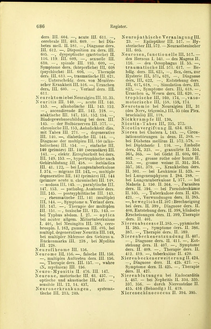 ders. III. 604. —, acute III. 611. —, cerebrale III. 403. 609. — bei Dia- betes mell. II. 581. —, Diagnose ders. III. 612. —, Disposition zu ders. III. 605. —, dyspeptische (gastrische) II. 116. 119. III. 609, —, sexuelle III. 610. —, spinale III. 193. 609. —, Symptome ders. (körperliche) III. 608 (psychische) III. 606. —, Therapie ders. III. 613. —, traumatische III, 621. —, ünterscheidg. ders. von Meniere- scher Krankheit III. 516. —, Ursachen ders. III. 605. —, Verlauf ders. III. 611. Neurektomiebei Neuralgien III. 31.35. Neuritis III. 140. —, acute III. 140. 153. —, alkoholische III. 143. 152. —, ascendireude III. 142. 218. —, ataktische III. 147. 151. 152. 154. —, Bindegewebsneubildung bei ders. III. 145. — der Bulbärnerven III. 377. —, chronische III. 153, Aehnlichkeit dies, mit Tabes III. 271. —, degenerative III. 140. —, diabetische III. 144. —, Diagnose der multiplen III. 150 (alko- holischen) III. 154. —, einfache III. 140 (primäre) III. 140 (secundäre) III. 141. —, elektr. Erregbarkeit bei ders. III. 149. 153.—, hypertrophische nach Gehirnblutung III. 458. — ischiadica III. 41. 122. — bei Lungentuberkulose I. 374. — migrans III. 142. —, multiple degenerative III. 142 (primäre) III. 144 (primäre acute u. chronische) III. 148. — nodosa III. 145. —, paralytische IIL 147. 153. — patholog. Anatomie ders. m. 145. — postsyphilitische III. 143. —, rheumatische III. 141 (multiple) III. 144. —, Symptome u. Verlauf ders. III. 147. —, Therapie der multiplen III. 151.-, toxische III. 125. 143.— bei Typhus abdom. I. 27. — optica bei acuter allgem. Miliartuberkulose I. 401, bei Meningitis III. 388, cere- brospin. I. 162, gummosa III. 495, bei multipl. degenerativer Neuritis III. 149, bei multipler Sklerose des Gehirns u. Rückenmarks III. 238 , bei Myelitis III. 228. Neurofibrome III. 156. Neurome III. 156.—, falsche III. 156. —, multiples Auftreten ders. III. 156. —, Therapie ders. III. 157. —, wahre (N. myelinica) III. 156. Neuro-Myositis II. 476. III. 147. Neurone, motorische III. 61. 437. —, optische und akustische III. 437. —, sensible III. 12. 14. 437. Neuronerkrankungen, systema- tische III. 213. 249. Neuropathische Veranlagung III. 23. — Epileptiker III. 517. — Hy- sterischer III. 572. —Neurasthenischer III. 605. Neurosen, functionelle III. 517. — des Herzens I. 541. — des Magens IL 116. — des Oesophagus II. 55. —, traumatische III. 571. 617. — Be- hdlg. ders. III. 623. —, Bez. ders. zur Hysterie III. 571. 621. —, Diagnose ders. III. 622. —, Entstehung ders. in. 617.618. —, Simulation ders. IIL 622. —, Symptome ders. III. 618. —, Ursachen u. Wesen ders. III. 620. —, trophische III. 160. 174.—.vaso- motorische IIL 158. 159. 174. Neurotomie bei Neuralgien III. 31 (des Nerv, trigemin.) IIL 35 (des Plex. brachialis) III. 118. Nickkrämp fe III. 130. Nicotin-Tabes IIL 235. 272. Nicotin Vergiftung IL 634. 635. Nieren bei Cholera I. 143. —, Circu- lationsstörungen in dens. II. 389. — bei Diabetes mellitus II. 572. 578. — bei Diphtherie I. 116. —, Embolie ders. IL 323. —, granulirte II. 354. 361. 365. — bei Gicht II. 600. 601. 602. —, grosse rothe oder bunte II. 353. —, grosse weisse II. 351. 354. 357. 361. 379. —, Krankheiten ders. II. 301. — bei Leukämie II. 525. — bei Lungenemphysem I. 284. 288. — bei Lungentuberkulose I. 377. — bei Malaria I. 150. II. 364. —, Parasiten ders. II. 394. — bei Pseudoleukämie II. 535. Tuberkulose ders. II. 420. 421. —, Verwundungen ders. II. 385. —,beweglichell.397:Brechneigung bei ders. II. 399, Diagnose ders. II. 400, Entstehung ders. II. 398, klinische Erscheinungen ders. II. 399, Therapie ders. II. 401. Nierenabscessell. 385. —, pyämische II. 385. —, Symptome ders. II. 386. 387. —, Therapie ders. II. 389. Nierenbeckenentzündung II. 407. —, Diagnose ders. II. 411. —, Ent- stehung ders. II. 407. —, Symptome ders. II. 409. —, Therapie ders. II. 412. 419. —, tuberkulöse II. 420. Nierenbeck euer Weiterung II. 424. —, Diagnose ders. II. 425. 427. —, Symptome ders. II. 425. —, Therapie ders. II. 427. Nierenblutungen bei P^ndocarditis I. 467. — bei Nephritis II. 334. 335. 337. 350. — durch Nierensteine II. 415. 416 (Behandig.) II. 419. Nierenechinococcus II. 394. 395.