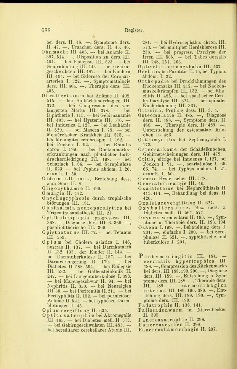 bei ders. II. 48. —, Symptome ders. II. 47. —, Ursachen ders. II. 45. 46. Ohnmacht III. 403. — bei Anämie II. 397. 514. —, Disposition zu ders. III. 404. — bei Epilepsie III. 523. — bei Gehirnblutung III. 443. — bei Gehirn- geschwülsten III. 482. — bei Kindern III. 404. — bei Sklerose der Coronar- arterien I. 522. —, Symptomatologie ders. III. 404. —, Therapie ders. III. 405. Ohraffectionen bei Anämie II. 498. 515. — bei Bulbärhämorrhagien III. 372. — bei Compression des ver- längerten Marks III. 378. — bei Diphtherie I. 115. — bei Gehirnanämie III. 405. — bei Hysterie III. 576. — bei Influenza I. 127. — bei Leukämie II. 529. — bei Masern I. 79. — bei Meniere'scher Krankheit III. 515. — bei Meningitis cerebrospin. I. 162. — bei Pocken I. 92. —, bei Rhinitis chron. I. 199. — bei Rückenmarks- erkrankungen nach plötzlicher Luft- druckerniedrigung III. 198. — bei Scharlach I. 66. — bei Scrophulose II. 623. — bei Typhus abdom. I. 20, exanth. I. 50. Oidium albicans, Beziehung dess. zum Soor II. 8. Oligocythämie II. 490. Omalgia II. 472. Onychogryphosis durch trophische Störungen III. 161. Ophthalmia neuroparalytica bei Trigeminusanästhesie III. 21. Ophthalmoplegia progressiva III. 368. —, Diagnose dei-s. III. 6. 369. —, postdiphtherische III. 369. Opisthotonus III. 72. — bei Tetanus III. 559. Opium bei Cholera asiatica I. 146, nostras II. 137. — bei Darmkatarrh II. 132. 133, der Kinder II. 144. — bei Darmtuberkulose II. 157. — bei Darm Verengerung II. 179. — bei Diabetes II. 588. 594. — bei Epilepsie III. 532. — bei Gallensteinkolik II. 247. — bei Lungentuberkulose I. 393. — bei Magengeschwür II. 94. — bei Nephritis II. 350. — bei Neuralgien III. 30. — bei Peritonitis 11.211. — bei Perityphlitis II. 152. — bei perniciöser Anämie II. 521. — bei typhösen Darm- blutungen I. 45. Opiumvergiftung II. 635. Opticusatrophie bei Akroraegalie III. 165. — bei Diabetes mell. II. 573. — bei Gehirngeschwülsten III. 483. — bei hereditärer cerebellarer Ataxie III. 281. — bei Hydrocephalus chron. III. 513. — bei multipler Herdsklerose III. 238. — bei progress. Paralyse der Irren III. 505. — bei Tabes dorsalis in. 248. 251. 263. Optische Leitungsbahn III. 437. Orchitis beiParotitis II. 15, bei Typhus abdom. I. 32. Orthopädie bei Drucklähmungen des Rückenmarks III. 212. — bei Nacken- muskelkrämpfen III, 132. — bei Rha- chitis II. 485. — bei spastischer Cere- bralparalyse III. 324. — bei spinaler Kinderlähmung III. 331. Ortssinn, Prüfung dess. III. 3. 4. Osteomalacie II. 485. —, Diagnose ders. II. 488. —, Symptome ders. II. 486. —, Therapie ders. II. 489. —, Untersuchung der osteomalac. Kno- chen II. 486. Osteomyelitis bei Septicopyämie I. 173. Osteosarkome der Schädelknochen, Gehirnerscheinungen ders. III. 479. Otitis, eitrige bei Influenza I. 127, bei Pocken I. 91. —, scarlatinöse I. 65. 66. 74. — bei Typhus abdom. I. 21, exanth. I. 50. Ovarie Hysterischer III. 578. 0varialueuralgie III. 46. Oxalat st eine bei Nephrolithiasis II. 413.414. —, Behandlung bei dens. II. 420. Oxalsäurevergiftung II. 627. Oxybuttersäure, Bez. ders. z. Diabetes mell. II. 567. 577. Oxyuris vermicularis II. 193. —, Sym- ptome u. Therapie ders. II. 193. 194. Ozaena I. 199. —, Behandlung ders. I. 201. —, einfache I. 200. — bei Scro- phulose II. 621. —, syphilitische und tuberkulöse I. 201. Pachymeningitis III. 184. — cervicalis hypertrophica III. 188. —, Compression des Rückenmarks bei ders. IIL 188.199.200.—, Diagnose ders. III. 189. —, Entstehung u. Sym- ptome ders. III. 188. —, Therapie ders IIL 189. — haemorrhagica interna III. 189. 190. 380. —, Ent- stehung ders. III. 189. 190. —, Sym- ptome ders. III. 190. Pädatrophie II. 138. 141. Palissadenwurm im Nierenbecken IL 395. Pancreasatrophie IL 298. Pancreascysten II. 298. Pancreashämorrhagie II. 297.