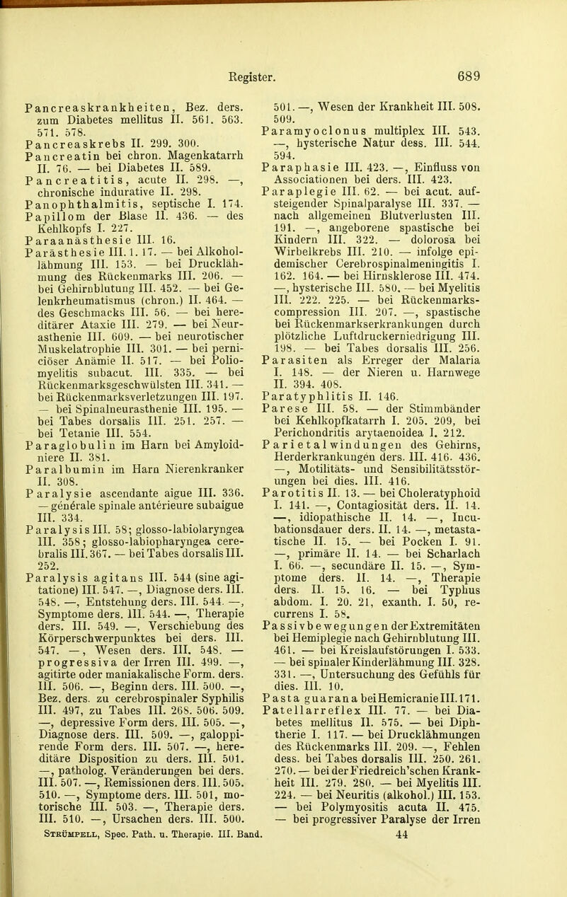 Pancreaskrankheiten, Bez. ders. zum Diabetes mellitus II. 561. 563. 571. 578. Pancreaskrebs II. 299. 300. Paiicreatin bei chron. Magenkatarrh II. 76. _ bei Diabetes II. 589. Pancreatitis, acute II. 298. —, chronische indurative II. 298. PanOphthalmitis, septische I. 174. Papillom der Blase II. 436. — des Kehlkopfs I. 227. Paraanästhesie III. 16. Parästhesie III. 1. 17. — bei Alkohol- lähmung III. 153. — bei Druckläh- mung des Rückeumarks III. 206. — bei GehirDblutung III. 452. — bei Ge- lenkrheumatismus (chrou.) II. 464. — des Geschmacks III. 56. — bei here- ditärer Ataxie III. 279. — bei Neur- asthenie III. 609. — bei neurotischer Muskelatrophie III. 301. — bei perni- ciöser Anämie II. 517. — bei Polio- myelitis subacut. III. 335. — bei Rückenmarksgeschwülsten III. 341. — bei Rückenmarksverletzungen III. 197. — bei Spinalneurasthenie III. 195. — bei Tabes dorsalis III. 251. 257. — bei Tetanie III. 554. Paraglobulin im Harn bei Amyloid- niere II. 381. Paralbumin im Harn Nierenkranker II. 308. Paralysie ascendante aigue III. 336. — generale spinale anterieure subaigue III. 334. ParalysisIII. 58; glosso-labiolaryngea III. 358; glosso-labiopharyngea cere- bralis III. 367. — bei Tabes dorsalis III. 252. Paralysis agitans III. 544 (sine agi- tatione) III. 547. —, Diagnose ders. III. 548. —, Entstehung ders. III. 544. —, Symptome ders. III. 544. —, Therapie ders. III. 549. —, Verschiebung des Körperschwerpunktes bei ders. III. 547. —, Wesen ders. III. 548. — progressiva der Irren III. 499. —, agitirte oder maniakalische Form. ders. III. 506. —, Beginn ders. III. 500. —, Bez. ders. zu cerebrospinaler Syphilis III. 497, zu Tabes III. 268. 506. 509. —, depressive Form ders. III. 505. —, Diagnose ders. III. 509. —, galoppi- rende Form ders. III. 507. —, here- ditäre Disposition zu ders. III. 501. —, patholog. Veränderungen bei ders. III. 507. —, Remissionen ders. III. 505. 510. —, Symptome ders. III. 501, mo- torische III. 503. —, Therapie ders. III. 510. —, Ursachen ders. III. 500. Stkümpbll, Spec. Path. u. Therapie. III. Bi 501. —, Wesen der Krankheit III. 508. 509. Paramyoclonus multiplex III. 543. —, hysterische Natur dess. III. 544. 594. Paraphasie III. 423. —, Einfluss von Associationen bei ders. III. 423. Paraplegie III. 62. — bei acut, auf- steigender Spinalparalyse III. 337. — nach allgemeinen Blutverlusten III. 191. —, angeborene spastische bei Kindern III. 322. — dolorosa bei Wirbelkrebs III. 210. — infolge epi- demischer Cerebrospinalmeningitis I. 162. 164. — bei Hirnsklerose III. 474. —, hysterische III. 580. — bei Myelitis III. 222. 225. — bei Rückenmarks- compression III. 207. —, spastische bei Rückenmarkserkrankungen durch plötzliche Luftdruckerniedrigung III. 198. — bei Tabes dorsalis III. 256. Parasiten als Erreger der Malaria I. 148. — der Nieren u. Harnwege II. 394. 408. Paratyphlitis II. 146. Parese III. 58. — der Stimmbänder bei Kehlkopfkatarrh I. 205. 209, bei Perichondritis arytaenoidea I. 212. P ar i e t a 1 Windungen des Gehirns, Herderkrankungen ders. III. 416. 436. —, Motilitäts- und Sensibilitätsstör- ungen bei dies. III. 416. Parotitis II. 13.— beiCholeratyphoid I. 141. —, Contagiosität ders. II. 14. —, idiopathische II. 14. —, Incu- bationsdauer ders. II. 14. —, metasta- tische II. 15. — bei Pocken I. 91. —, primäre II. 14. — bei Scharlach I. 60. —, secundäre II. 15. —, Sym- ptome ders. II. 14. —, Therapie ders. II. 15. 16. — bei Typhus abdom. I. 20. 21, exanth. I. 50, re- currens I. 58. Passivbewegungen der Extremitäten bei Hemiplegie nach Gehirnblutung III. 461. — bei Kreislaufstörungen I. 533. — bei spinaler Kinderlähmung III. 328. 33 t. —, Untersuchung des Gefühls für dies. III. 10. Pasta guaranabeiHemicranieIII.171. Patellarreflex III. 77. — hei Dia- betes mellitus II. 575. — bei Diph- therie I. 117. — bei Drucklähmungen des Rückenmarks III. 209. —, Fehlen dess. bei Tabes dorsalis III. 250. 261. 270. — bei der Friedreich'schen Krank- heit III. 279. 280. — bei Myelitis III. 224. — bei Neuritis (alkohol.J III. 153. — bei Polymyositis acuta II. 475. — bei progressiver Paralyse der Irren 44