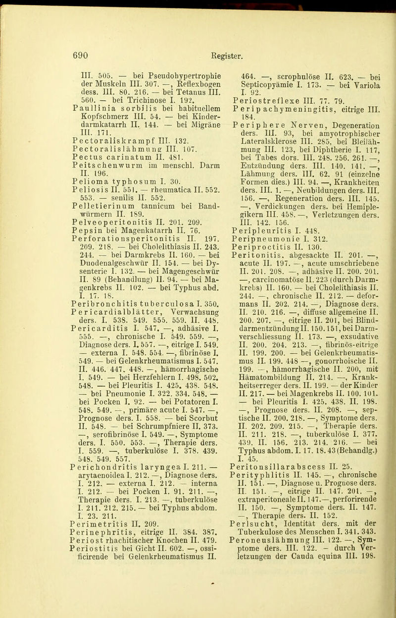 III. 505. — bei Pseudohypertrophie der Muskeln III. 307. —, Reüexbogen dess. III. 80. 216. — bei Tetanus III. 560. - bei Trichinose I. 192. Paullinia sorbiiis bei habituellem Kopfschmerz III. 54. — bei Kinder- darmkatarrh II. 144. — bei Migräne III. 171. Pectoraliskrampf III. 132. Pectoralislähmung III. 107. Pectus carinatum II. 481. Peitschenwurm im menschl. Darm II. 196. Pelioma typhosum I. 30. P eliosis II. 551. — rheumatica II. 552. 553. — senilis II. 552. Pelletierinum tannicum bei Band- würmern II. 189. Pelveoperitonitis II. 201. 209. Pepsin bei Magenkatarrh II. 76. Perforationsperitonitis II. 197. 209. 218. — bei Cholelithiasis II. 243. 244. — bei Darmkrebs II. 160. — bei Duodenalgeschwür II. 154. — bei Dy- senterie I. 132. — bei Magengeschwür II. 89 (Behandlung) II. 94. — bei Ma- genkrebs II. 102. — bei Typhus abd. I. 17. 18. Peribronchitis tubercnlosa I. 350. Per icardialblätter, Verwachsung ders. I. 538. 549. 555. 559. II. 448. Pericarditis I. 547. —, adhäsive I. 555. —, chronische I. 549. 559. —, Diagnose ders. 1.557. —, eitrige I. 549. — externa I. 548. 554. —, fibrinöse I. 549. — bei Gelenkrheumatismus I. 547. II. 446. 447. 448. —, hämorrhagische I. 549. — bei Herzfehlern I. 498. 502. 548. — bei Pleuritis I. 425. 438. 548. — bei Pneumonie I. 322. 334. 548. — bei Pocken I. 92. — bei Potatoren I. 548. 549. —, primäre acute I. 547. —, Prognose ders. I. 558. — bei Scorbut II. 548. — bei Schrumpfniere II. 373. —, serofibrinöse I. 549. —, Symptome ders. I. 550. 553. —, Therapie ders. I. 559. —, tuberkulöse I. 378. 439. 548. 549. 557. Perichondritis laryngeal. 211. — arytaenoidea I. 212. —, Diagnose ders. I. 212. — externa I. 212. - interna I. 212. — bei Pocken I. 91. 211. —, Therapie ders. I. 213. —, tuberkulöse I. 211. 212. 215. — bei Typhus abdom. I. 23. 211. Perimetritis II. 209. Perinephritis, eitrige II. 384. 387. Periost rhachitischer Knochen II. 479. Periostitis bei Gicht II. 602. —, ossi- ficirende bei Gelenkrheumatismus II. 464. —, scrophulöse II. 623. — bei Septicopyämie I. 173. — bei Variola I. 92. Periostreflexe III. 77. 79. P erip achymeningitis, eitrige III. 184. Periphere Nerven, Degeneration ders. III. 93, bei amyotrophiscber Lateralsklerose III. 285, bei Bleiläh- muDg III. 123, bei Diphtherie I. 117, bei Tabes dors. III. 248. 256. 261. —, Entzündung ders. III. 140. 141. —, Lähmung ders. III. 62. 91 (einzelne Formen dies.) III. 94. —, Krankheiten ders. III. 1. —, Neubildungen ders. III. 156. —, Regeneration ders. III. 145. —, Verdickungen ders. bei Hemiple- gikern III. 458. —, Verletzungen ders. m. 142. 156. Peripleuritis I. 448. Peripneumonie I. 312. Periproctitis II. 130. Peritonitis, abgesackte II. 201. —, acute II. 197. —, acute umschriebene II. 201. 208. —, adhäsive II. 200. 201. —, carcinomatöse II. 223 (durch Darm- krebs) II. 160. — bei Cholelithiasis II. 244. —, chronische II. 212. — defor- mans II. 202, 214. —, Diagnose ders. II. 210. 216. —, diffuse allgemeine II. 200. 207. —, eitrige II. 201, bei Blind- darmentzündung II. 150.151, bei Darm- verschliessung II. 173. —, exsudative II. 200. 204. 213. —, tibrinös-eitrige II. 199. 200. — bei Gelenkrheumatis- mus II. 199. 448 —, gonorrhoische II. 199. —, hämorrhagische II. 200, mit Hämatombildung II. 214. —■, Krank- heitserreger ders. II. 199. — der Kinder II. 217. — bei Magenkrebs II. 100. 101. — bei Pleuritis I. 425. 438. IL 198. —, Prognose ders. II. 208. —, sep- tische II. 200. 218. —, Symptome ders. II. 202. 209. 215. —, Therapie ders. II. 211. 218. —, tuberkulöse I. 377. 439. II. 156. 213. 214. 216. — bei Typhus abdom. L 17. 18.43 (Behandig.) L 45. Peritonsillarabscess II. 25. Perityphlitis II. 145. —, chronische II. 151. —, Diagnose u. Prognose ders. II. 151. -, eitrige II. 147. 201. extraperitoneale II. 147.—, perforirende II. 150. —, Symptome ders. II. 147. —, Therapie ders. II. 152. Perlsucht, Identität ders. mit der Tuberkulose des Menschen I. 341. 343. Peroneuslähmung III. 122. —, Sym- ptome ders. III. 122. - durch Ver- letzungen der Cauda equina III. 198.