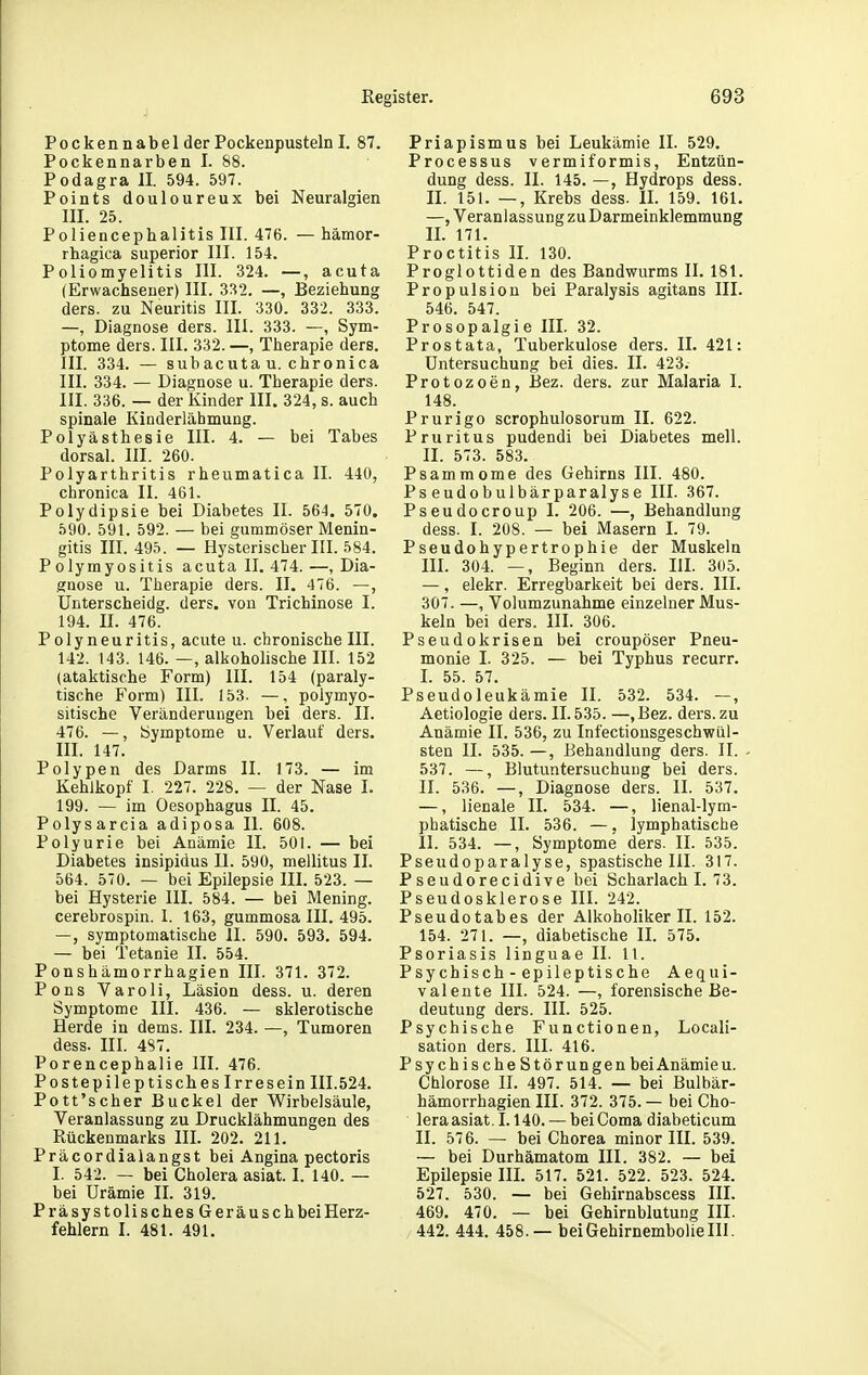 Po c kenn ab el der Pockenpusteln I. 87. Pockennarben I. 88. Podagra II. 594. 597. Points douloureux bei Neuralgien III. 25. Poliencephalitis III. 476. — hämor- rhagica superior III. 154. Poliomyelitis III. 324. —, acuta (Erwachseuer) III. 3S2. —, Beziehung ders. zu Neuritis III. 330. 332. 333. —, Diagnose ders. III. 333. —, Sym- ptome ders. III. 332. —, Therapie ders. III. 334. — sub acUta u. chronica III. 334. — Diagnose u. Therapie ders. III. 336. — der Kinder III. 324, s. auch spinale Kinderlähmung. Polyästhesie III. 4. — bei Tabes dorsal. III. 260. Polyarthritis rheumatica II. 440, chronica II. 461. Polydipsie bei Diabetes II. 564. 570. 590. 591. 592. — bei gummöser Menin- gitis III. 495. — Hysterischer III. 584. Polymyositis acuta II. 474. —, Dia- gnose u. Therapie ders. II. 476. —, Unterscheidg. ders. von Trichinose I. 194. II. 476. Polyneuritis, acute u. chronische III. 142. 143. 146. —, alkohohsche III. 152 (ataktische Form) III. 154 (paraly- tische Form) III. 153. —, polymyo- sitische Veränderungen bei ders. II. 476. —, Symptome u. Verlauf ders. III. 147. Polypen des Darms II. 173. — im Kehlkopf I. 227. 228. — der Nase I. 199. — im Oesophagus II. 45. Polysarcia adiposa II. 608. Polyurie bei Anämie II. 501. — bei Diabetes insipidus II. 590, mellitus II. 564. 570. — bei Epilepsie III. 523. — bei Hysterie III. 584. — bei Mening. cerebrospin. I. 163, gummosa III. 495. —, symptomatische II. 590. 593. 594. — bei Tetanie II. 554. Ponshämorrhagien III. 371. 372. Pons Varoli, Läsion dess. u. deren Symptome III. 436. — sklerotische Herde in dems. III. 234. —, Tumoren dess. III. 4S7. Porencephalie III. 476. Postepileptisches Irresein III.524. Pott'scher Buckel der Wirbelsäule, Veranlassung zu Drucklähmungen des Rückenmarks III. 202. 211. Präcordialangst bei Angina pectoris I. 542. — bei Cholera asiat. I. 140. — bei Urämie II. 319. Präsystolisches GeräuschbeiHerz- fehlern I. 481. 491. Priapismus bei Leukämie II. 529. Processus vermiformis, Entzün- dung dess. II. 145. —, Hydrops dess. II. 151. —, Krebs dess. IL 159. 161. —, Veranlassung zuDarmeinklemmung IL 171. Proctitis II. 130. Proglottiden des Bandwurms II. 181. Propulsion bei Paralysis agitans III. 546. 547. Prosopalgie III. 32. Prostata, Tuberkulose ders. IL 421: Untersuchung bei dies. II. 423. Protozoen, Bez. ders. zur Malaria I. 148. Prurigo scrophulosorum II. 622. Pruritus pudendi bei Diabetes mell. II. 573. 583. Psammome des Gehirns III. 480. Pseudobulbärparalyse III. 367. Pseudocroup I. 206. —, Behandlung dess. I. 208. — bei Masern L 79. Pseudohypertrophie der Muskeln III. 304. —, Beginn ders. HL 305. —, elekr. Erregbarkeit bei ders. III. 307. —, Volumzunahme einzelner Mus- keln bei ders. III. 306. Pseudokrisen bei croupöser Pneu- monie 1. 325. — bei Typhus recurr. L 55. 57. Pseudoleukämie II. 532. 534. —, Aetiologie ders. 11.535. —,Bez. ders. zu Anämie II. 536, zu Infectionsgeschv^ül- sten II. 535. —, Behandlung ders. II. 537. —, Blutuntersuchung bei ders. II. 536. —, Diagnose ders. II. 537. —, lienale II. 534. —, lienal-lym- phatische II. 536. —, lymphatische II. 534. —, Symptome ders. II. 535. Pseudoparalyse, spastische III. 317. P seudorecidive bei Scharlach I. 73. Pseudosklerose III. 242. Pseudotabes der Alkoholiker II. 152. 154. 271. —, diabetische IL 575. Psoriasis linguae II. 11. Psychisch - epileptische Aequi- valente III. 524. —, forensische Be- deutung ders. III. 525. Psychische Functionen, Locali- sation ders. III. 416. Psychische Störungen beiAnämieu. Chlorose IL 497. 514. — bei Bulbär- hämorrhagien III. 372. 375. — bei Cho- leraasiat. 1.140.— beiComa diabeticum IL 576. — bei Chorea minor III. 539. — bei Durhämatom III. 382. — bei Epilepsie IIL 517. 521. 522. 523. 524. 527. 530. — bei Gehirnabscess III. 469. 470. — bei Gehirnblutung III. 442. 444. 458.— beiGehirnembolielll.