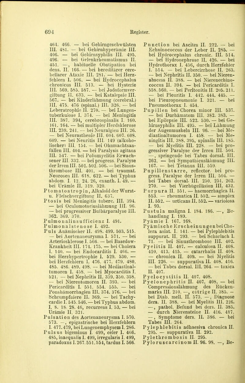 464. 466. — bei Gehirngeschwülsten III. 481. — bei Gehirnhyperämie III. 406. — bei Gehirnsyphilis III. 495. 496. — bei Gelenlcrheumatismus II. 451. —, habituelle Obstipation bei dens. II. 166. — bei hereditärer cere- bellarer Ataxie III. 281. — bei Herz- fehlern 1. 506. — bei Hydroccphalus chronicus III. 513. — bei Hysterie III. 569. 585. 587. — bei Jodoformver- giftung II. 633. -- bei Katalepsie III. 567. — bei Kinderlähmung (cerebral.) III. 475. 476 (spinal.) III. 32fi. — bei Leberatrophie II. 270. — bei Lungen- tuberkulose I. 374. — bei Meningitis IIL 387. 394, cerebrospinalis I. 160. 161. 164. — bei multipler Herdsklerose IIL 239. 241. — bei Neuralgien III. 26. — bei Neurasthenie III. 6ü4. 607. 608. 609. — bei Neuritis III. 149 (alkoho- lischer) III. 154. — bei Ohnmachtsan- fällen III. 404. — bei Paralysis agitans III. 547. — bei Poliomyelitis Erwach- sener III. 332. — bei progress. Paralyse der Irren III. 501. 502. 506. —bei Sinus- thrombose III. 401. — bei traumat. Neurosen III. 618. 622. — bei Typhus abdom. I. 12. 24.26, exanth. L 49.— bei Urämie II. 319. 320. Ptomatoatropin, Alkaloidder Wurst- u. Fleischvergiftung II. 637. Ptosis bei Meningitis tuberc. III. 394. — bei Oculomotoriuslähmung III. 96. — bei progressiver Bulbärparalyse III. 362. 369. 370. Pulmoualinsufficienz I. 491. Pulmonalstenose I. 492. Puls Anämischer II. 498. 499. 503. 515. — bei Aortenaneurysma I. 571. — bei Arteriosklerose I. 566. — bei Basedow- Krankheit III. 174. 175. — bei Cholera I. 140. — bei Endocarditis L 466. — bei Herzhypertrophie I. 529. 530. — bei Herzfehlern I. 476. 477. 479. 480. 485. 486. 489. 498. — bei Mediastinal- tumoren I. 458. — bei Myocarditis I. 521. — bei Nephritis II. 339. 350. 358. — bei Nierentumoren II. 393. — bei Pericarditis I. 551. 554. 555. — bei Ponshämorrhagieu III. 374. 376. — bei Schrumpfüiere II. 369. — bei Tachy- cardie I. 545.546. — bei Typhus abdom. I. 8. 18. 28. 46, recurrens I. 53. — bei Urämie II. 321. Pulsation des Aortenaneurysma I. 570. 573. —, epigastrische bei Herzfehlern I. 477.479, bei Lungenemphysem I. 286. Puls US bigeminus I. 499, celer I. 4()6. 485, inaequalis I. 499, irregularis I. 499, paradoxus 1.267.551.554, tardus L 566. Punction bei Ascites II. 222. — bei Echninococcus der Leber II. 285. — bei Hydrocephalus chronic. III. 514. — bei Hydronephrose II. 426. — bei Hydrothorax I. 456, durch Herzfehler I. 514. — bei Lebercirrhose II. 263. — bei Nephritis II. 350. — bei Nieren- abscess II. 388. — bei Nierenechino- coccus II. 394. — bei Pericarditis I. 558.560. — bei Peritonitis II. 2u5. 211. — bei Pleuritis I. 442. 444. 445. — bei Pleuropneumonie I. 321. — bei Pneumothorax I. 454. Pupillen bei Chorea minor III. 537. — bei Durhämatom III. 382. 383. — bei Epilepsie III. 522. 530. — bei Ge- hirnsyphilis III. 495. — bei Lähmung der Augenmuskeln III. 96. — bei Me- diastinaltumoren I. 458. — bei Me- ningitis III. 3S8. 395, spinalis III. 185. — bei Myelitis III. 228. — bei pro- gressiver Paralyse der Irren III. 504. —, springende bei Tabes dorsal. III. 262. — bei Sympathicusläümuug III. 167. — bei Tetanus III. 559. Pupillenstarre, reflector. bei pro- gress. Paralyse der Irren III. 504. — bei Tabes dorsal. III. 250. 251. 262. 270. — bei Vierhügelläsion III. 432. Purpurall. 551. — haemorrhagica II. 553. — rheumatica II. 552. — simplex II. 552. — urticans II. 552. — variolosa L 93. Pustula maligna I. 184. 186. —, Be- handlung L 189. Pyämie I. 167. 168. Pyämische Er scheinungen bei Cho- lera asiat. I. 141. — bei Pylephlebitis suppurat. II. 293. — bei Scharlach I. 71. — bei Sinusthrombose III. 402. Pyelitis IL 407. — calculosa II. 408. 410. 413. 415. — catarrhalis II. 408. — chronica II. 409. — bei Myelitis III. 226. — suppurativa II. 408. 416. — bei Tabes dorsal. III. 264. — toxica IL 407. Pyelocystitis IL 407. 408. Pyelonephritis II. 407. 408. — bei Compressionslähmung des Rücken- marks III. 210. —, eitrige II. 385. - bei Diab. mell. II. 573. —, Diagnose ders. II. 388. — bei Myelitis III. 226. —, pathol. Befund bei ders. II. 385. — durch Nierensteine II. 416. 417. —, Symptome ders. II. 386. — bei Tabes III. 264. Pylephlebitis adhaesiva chronica II. 295. — suppurativa IL 292. Pylethrombosis II. 295. Pyloruscarcinom II. 96. 98. —, Be-