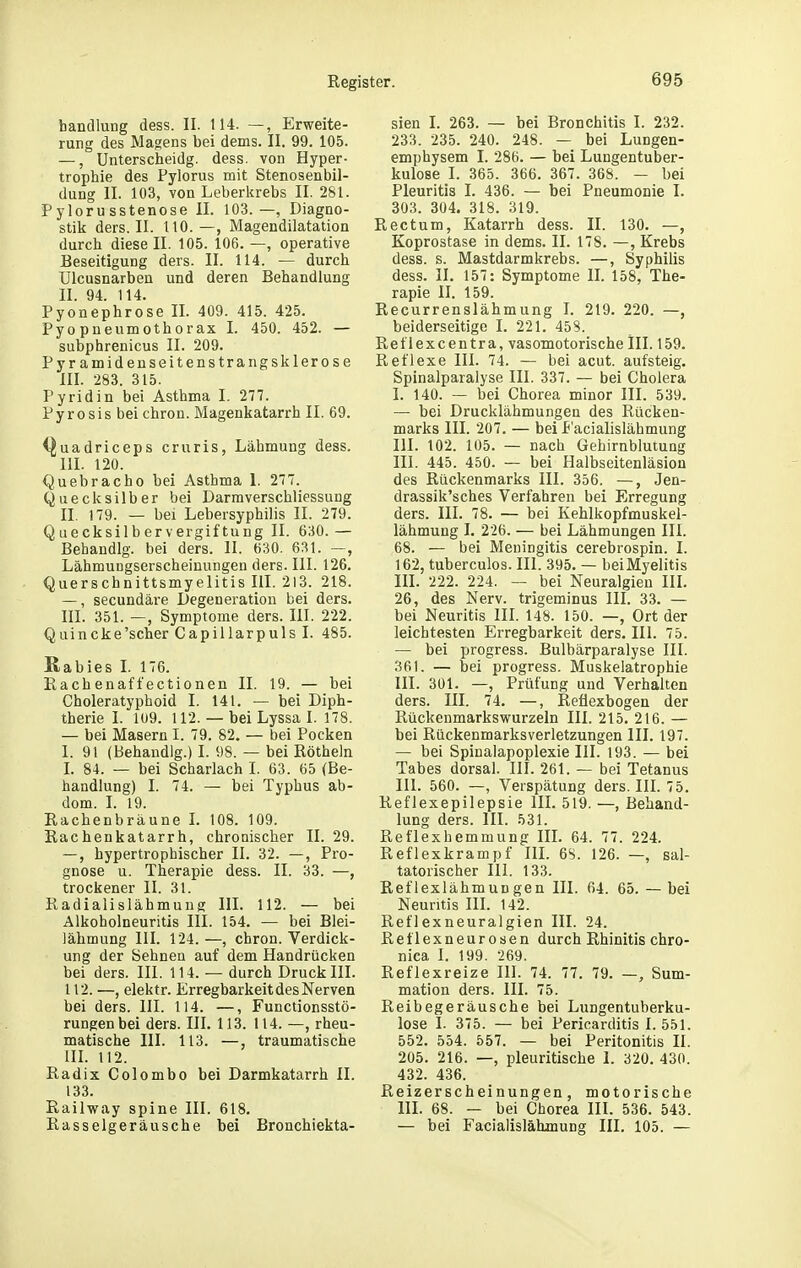 bandlung dess. II. 114. —, Erweite- rung des Magens bei dems. II. 99. 105. —, Unterscheidg. dess. von Hyper- trophie des Fylorus mit Stenosenbil- dung II. 103, von Leberkrebs II. 281. Pylorusstenose II. 103.—, Diagno- stik ders. II. 110.—, Magendilatation durch diese II. 105. 106. —, operative Beseitigung ders. II. 114. — durch Ulcusnarben und deren Behandlung II. 94. 114. Pyonephrose II. 409. 415. 425. Pyo Pneumothorax I. 450. 452. — subphrenicus II. 209. Pyramidenseitenstrangsklerose III. 283. 315. Pyridin bei Asthma I. 277. Pyrosis bei chron. Magenkatarrh II. 69. (]juadriceps cruris, Lähmung dess. III. 120. Quebracho bei Asthma I. 277. Quecksilber bei Darmverschliessung II. 179. — bei Lebersyphilis II. 279. Quecksilbervergiftung II. 630. — Behandig. bei ders. II. 630. 631. —, Lähmungserscheinungen ders. III. 126. Querschnittsmyelitis Iii. 213. 218. —, secundäre Degeneration bei ders. III. 351. —, Symptome ders. III. 222. Quincke'scher Capillarpuls I. 485. Kabies I. 176. Eachenafl'ectionen II. 19. — bei Choleratyphoid I. 141. — bei Diph- therie 1. 1U9. 112. — bei Lyssa I. 178. — bei Masern I. 79. 82. — bei Pocken I. 91 (Behandig.) I. 98. — bei Röthein L 84. — bei Scharlach I. 63. 65 (Be- handlung) I. 74. — bei Tyjjhus ab- dom. I. 19. Rachenbräune I. 108. 109. Rachenkatarrh, chronischer 11.29. —, hypertrophischer II. 32. —, Pro- gnose u. Therapie dess. II. 33. —, trockener II. 31. Radialislähmung III. 112. — bei Alkoholneuritis III. 154. — bei Blei- lähmung III. 124. —, chron. Verdick- ung der Sehnen auf dem Handrücken bei ders. III. 114. — durch Druck III. 112. —, elektr. Erregbarkeit des Nerven bei ders. III. 114. —, Functionsstö- rungenbei ders. III. 113. 114. —, rheu- matische III. 113. —, traumatische in. 112. Radix Colombo bei Darmkatarrh II. 133. Railway spine III. 618. Rasselgeräusche bei Bronchiekta- sien L 263. — bei Bronchitis I. 232. 233. 235. 240. 248. — bei Lungen- emphysem I. 286. — bei Lungentuber- kulose I. 365. 366. 367. 368. — bei Pleuritis I. 436. — bei Pneumonie I. 303. 304. 318. 319. Rectum, Katarrh dess. II. 130. —, Koprostase in dems. II. 178. —, Krebs dess. s. Mastdarmkrebs. —, Syphilis dess. II. 157: Symptome IL 158, The- rapie II. 159. Recurrenslähmung I. 219. 220. —, beiderseitige I. 221. 458. Reflexcentra, vasomotorische III. 159. Reflexe III. 74. — bei acut, aufsteig. Spinalparalyse III. 337. — bei Cholera I. 140. — bei Chorea minor III. 539. — bei Drucklähmungen des Rücken- marks III. 207. — beil*'acialislähmung III. 102. 105. — nach Gehirnblutung III. 445. 450. — bei Halbseitenläsion des Rückenmarks III. 356. —, Jen- drassik'sches Verfahren bei Erregung ders. III. 78. — bei Kehlkopfmuskei- lähmung I. 226. — bei Lähmungen III. 68. — bei Meningitis cerebrospin. I. 162, tuberculos. III. 395. — bei Myelitis in. 222. 224. — bei Neuralgien IIL 26, des Nerv, trigeminus III. 33. — bei Neuritis III. 148. 150. —, Ort der leichtesten Erregbarkeit ders. III. 75. — bei progress. Bulbärparalyse III. 361. — bei progress. Muskelatrophie III. 301. —, Prüfung und Verhalten ders. III. 74. —, Reflexbogen der Rückenmarkswurzeln III. 215. 216. — bei Rückenmarksverletzungen III. 197. — bei Spinalapoplexie III. 193. — bei Tabes dorsal. III. 261. — bei Tetanus III. 560. —, Verspätung ders. HL 75. Reflexepilepsie III. 519. —, Behand- lung ders. III. 531. Reflexhemmung III. 64. 77. 224. Reflexkrampf IIL 6S. 126. —, sal- tatorischer III. 133. Reflexlähmungen III. 64. 65. — bei Neuritis IIL 142. Reflexneuralgien III. 24. Reflexneurosen durch Rhinitis chro- nica I. 199. 269. Reflexreize III. 74. 77. 79. —, Sum- mation ders. III. 75. Reibegeräusche bei Lungentuberku- lose I. 375. — bei Pericarditis I. 551. 552. 554. 557. — bei Peritonitis II. 205. 216. —, pleuritische 1. 320. 430. 432. 436. Reizerscheinungen, motorische IIL 68. — bei Chorea III. 536. 543. — bei Facialislähmung III. 105. —