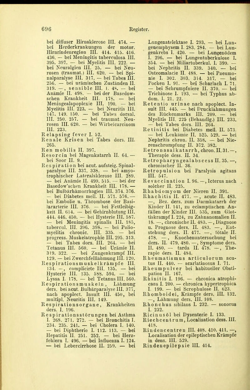 bei difi'user Hirnsklerose III. 474. — bei Herderkrankungen der motor. Hirnrindenregion III. 414. 415. 416. 436. — bei Meningitis tuberculosa III. 395. 397. — bei Myelitis III. 222. — bei Neuralgien III. 25. — bei Neu- rosen (traumat.) III. 620. — bei Spi- nalparalyse III. 317. — bei Tabes III. 256. — bei urämischen Zuständen II. 319. —, sensible III. 1. 48. — bei Anämie II. 498. — bei der Basedow- schen Krankheit III. 178. — bei Meningealapoplexie III. 190. — bei Myelitis III. 223. — bei Neuritis III. 147. 149. 150. — bei Tabes dorsal. III. 250. 257. — bei traumat. Neu- rosen III. 620. — bei Wirbelcarcinom III. 223. Relapsing fever I. 52. Renale Krisen bei Tabes dors. III. 265. Ren mobilis II. 397. Resorcin bei Magenkatarrh II. 64.— bei Soor II. 9. Respiration bei acut, auf steig. Spinal- paralyse III. 337. 338. — bei amyo- trophischer Lateralsklerose III. 289. — bei Anämie II. 499. 515. — bei der Basedow'schen Krankheit III. 178. — bei Bulbärhämorrhagien III. 374. 376. — bei Diabetes mell. II. 571. 576.— bei Embolie u. Thrombose der Basi- lararterie III. 376. — bei Fettleibig- keit II. 614. — bei Gehirnblutung III. 444. 446. 450. — bei Hysterie III. 587. — bei Meningitis spinalis III. 185, tubercul. III. 396. 398. — bei Polio- myelitis chronic. III. 335. — bei progress. Muskelatrophie III. 295. 313. — bei Tabes dors. III. 264. — bei Tetanus III. 560. — bei Urämie II. 319. 322. — bei Zungenkrampf III. 129. — bei Zwerchfelllähmung III. 120. Respirationsmuskelkrämpfe III. 134. —, complicirte III. 135. — bei Hysterie III. 135. 588. 594. — bei Lyssa I. 178. — bei Tetanus III. 560. Respirationsmuskeln, Lähmung ders. bei acut. Bulbärparalyse III. 377, nach apoplect. Insult III. 450, bei multipl. Neuritis III. 149. Respirationsorgane, Krankheiten ders. I. 196. Respirationsstörungen bei Asthma I. 268. 271. 272. — bei Bronchitis I. 234. 235. 241. — bei Cholera I. 140. — bei Diphtherie I. 112. 113. — bei Hepatitis II. 251. 252. — bei Herz- fehlern I. 496. — bei Influenza I. 124. — bei Lebercirrhose II. 259. — bei Lungenatelektase I. 293. — bei Lun- genemphysem I. 283. 284. — bei Lun- genkrebs I. 420. — bei Lungenödem I. 296. — bei Lungentuberkulose I. 354. — bei Miliartuberkul. I. 399. — bei Nephritis II. 339. 340. — bei Osteomalacie II. 488. — bei Pneumo- nie I. 302. 303. 314. 317. — bei Pocken I. 91. — bei Scharlach L 71. — bei Schrumpfniere II. 370. — bei Trichinose 1. 193. — bei Typhus ab- dom. I. 21. 22. Retentio urinae nach apoplect. In- sult III. 445. — bei Drucklähmungen des Rückenmarks III. 209. — bei Myelitis III. 225 (Behandig.) IIL 233. — bei Tabes dors. III. 264. Retinitis bei Diabetes mell. II. 573. — bei Leukämie II. 525. 529. — bei Nephritis chron. II. 358. — bei Nie- renschrumpfung II. 372. 382. Retronasalkatarrh, chron.II.31.—, Therapie dess. II. 34. RetropharyngealabscessII. 35. —, chronischer II. 36. Retropulsion bei Paralysis agitans HI. 547. Re vaccination I. 96.—,Icterus nach solcher II. 225. Rhabdomyom der Nieren II. 391. Rhachitis II. 477. —, acute II. 483. —, Bez. ders. zum Darmkatarrh der Kinder II. 141, zu eclamptischen An- fällen der Kinder III. 535, zum Glot- tiskrampf I. 224, zu Zahnanomalien II. 18. —, chronischeil. 483.—, Diagnose u. Prognose ders. II. 483. —, Ent- stehung ders. II. 477. —, iötale II. 478. —, Knochenuntersuchung bei ders. II. 479. 480. —, Symptome ders. II. 480. — tarda IL 478. —, The- rapie ders. II. 484. Rheumatismus articulorum acu- tus II. 440. — scarlatinosus I. 71. Rheumpulver bei habitueller Obsti- pation II. 167. Rhinitis I. 196. — chronica atrophi- cans I. 200. — chronica hypertrophica I. 199. — bei Scrophulose II. 623. Rhomboidei, Krämpfe ders. III. 132. —, Lähmung ders. III. 108. Rhonchus sibilaus I. 232. — sonorus I. 232. Ricinus öl bei Dysenterie I. 133. Riechcentrum, Localisation dess. III. 418. Rindencentren HL 408. 410. 411. —, Localisation der epileptischen Krämpfe in dens. III. 529. Rindenepilepsie III. 414.