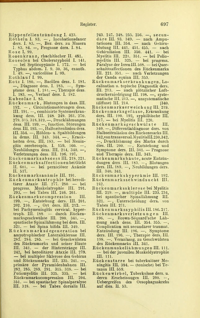 Rippenfelleutzündung I. 423. Röthein I. 83. —, Incubationsdauer ders. I. 83. —, Bez. ders. zu Masern I. 83. 84. —, Prognose ders. I. 84. Rose 1. 99. Rosenkranz, rhachitischer II. 481. Roseolen bei Choleratyphoid I. 141. — bei Septicopyämie 1. 172. — bei Typhus abdom. I. 9. 30. 36, exanth. I. 49. —, varicellöse I. 99. Rothlauf I. 99. Rotz I. 180. —, Bacillen dess. I. 181. —, Diagnose dess. I. 183. —, Sym- ptome dess. 1. 181. —, Therapie dess. I. 183. —, Verlauf dess. I. 182. Rubeolae 1. 83. Rückenmark, Blutungen in dass. III. 192. — , Circulationsstöruugen dess. III. 191. —, combinirte Systemerkran- kung dess. III. 248. 249. 261. 270. 279. 315.318.319.—, Drucklähmungen dess. III. 199. —, function. Störungen dess. III. 193. —, Halbseitenläsion dess. III. 354. —, Höhlen- u. Spaltbildungen in dems. III. 343. 344. —, Krank- heiten dess. III. 183. — bei Menin- gitis cerebrospin. I. 159. 160. —, Neubildungen dess. III. 214. 340. —, Verletzungen dess. III. 196. 197. Rückenmarksabscess III. 218. 221. Rückenmarks äff ectionenbeiGicht II. 6ül. — bei perniciöser Anämie II. 517. Rückenmarksanämie III. 191. Rückenmarksatrophie beiheredi- tärer Ataxie III. 277. 280. — bei progress. Muskelatrophie III. 291. 292. — bei Tabes III. 246. 261. Rückenmarkscompression III. 199. —, EntstehuDg ders. III. 201. 202. 210. —, Ort ders. III. 212. — bei Pachymeningitis cervica). hyper- troph. III. 188. — durch Rücken- marksgeschwülste III. 200. 341. —, spastische Spinallähmung bei ders. III. 321. — bei Spina bifida III. 349. R ü ck e nm ark sd egen eration bei amyotrophischer Lateralsklerose III. 282. 284. 285. — bei Geschwülsten des Rückenmarks und seiner Häute III. 341. — der Hinterstränge III. 242, bei hereditärer Ataxie III. 279. — bei multipler Sklerose des Gehirns und Rückenmarks III. 235. 241. —, primäre der Pyramidenbahnen III. 282. 285. 289. 291. 315. 318. — bei Poliomyelitis III. 325. 335. — bei Rückenmarkscompression III. 204. 351. — bei spastischer Spinalparalyse III. 318. — bei Tabes dorsalis III. 243. 247. 248. 255. 256. —, secun- däre III. 93. 349. — nach Ampu- tationen III. 354. — nach Gehirn- blutung III. 441. 451. 455. — nach Gehirnläsion III. 350. 441. — bei Myelitis III. 221. 351. — bei Polio- myelitis III. 325. — bei progress. Paralyse der Irren III. 508. — beiQuer- schuittsatfectionen des Rückenmarks III. 221. 351. — nach Verletzungen der Cauda equina III. 353. Rückenmarkserkrankungen, Lo- calisation u. topische Diagnostik ders. III. 213. — nach plötzlicher Luft- druckerniedrigung III. 198. —, syste- matische III. 213. —, unsystematische (diffuse) IH. 214. [340. Rückenmarkserweichung III. 219. Rückenmarksgefässe, Erkrankung ders. III. 190. 192, syphilitische IIL 217. — bei Myelitis III. 220. Rückenmarksgeschwülste III. 340. —, Difierentialdiagnose ders. von Halbseitenläsion des Rückenmarks III. 342,vontransversal.MyelitisIIL230.342. —, Drucklähmung des Marks durch dies. III. 200. —, Entstehung und Symptome ders. III. 341. — Prognose und Therapie ders. III. 343. Rückenmarkshäute, acute Entzün- dungen ders. in. 183. —, Blutungen ders. III. 189. —, Neubildungen ders. III. 340. 341. Rückenmarkshyperämie III. 192. Rückenmarksschwindsucht III. 242. Rücke n mark SS kler ose bei Myelitis m. 219. —, multiple III. 233.234, bei spastischer Spinallähmung III. 321. —, Unterscheidung ders. von Tabes HL 271. Rückenmarkssyphilis III. 186.217. Rückenmarksverletzungen III. 196. —, Brown-Sequard'sche Läh- mung nach dens. III. 354. 355. —, Complication mit secundärer traumat. Entzündung III. 196. —, Symptome ders. III. 196. —, Therapie ders. III. 198. —, Veranlassg. zu Geschwülsten des Rückenmarks III. 341. Rückenmuskellähmungen III. III. — bei der juvenilen Muskeldystrophie m. III. Rückenstarre bei tuberkulöser Me- ningitis III. 394. — (tonische) bei Te- tanus IIL 559. Rückenwirbel, Tuberkulose ders. u. deren Erscheinungen III. 200. —, Uebergreifen des Oesophaguskrebs auf dies. II. 53.
