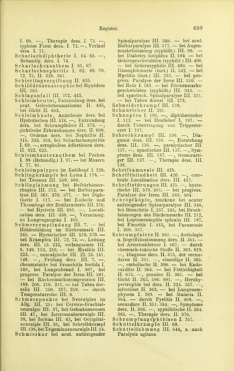 I. 60. —, Therapie dess. I. 73. —, typhöse Form dess. I. 72. —, Verlauf dess. I. 71. Scharlachdiphtherie I. 64. 65. —, BehandJg. ders. I. 74. Scharlachexanthem I. 61. 67. Scharlachnephritis I. 62. 68. 70. 72. 75. II. 328. 341. Schierlingvergiftung II. 635. Schilddrüsenatrophie bei Myxödem III. 163. Schlaganfall III. 372. 442. Schleimbeutel, Entzündung ders. bei acut. Gelenkrheumatismus II. 445, bei Gicht II. 6U2. Schleimhäute, Anästhesie ders. bei Hysterischen III. 576. —, Entzündung ders. bei Schrumpfniere II. 373. —, gichtische Erkrankungen ders. II. 600. —, Oedeme ders. bei Nephritis II. 315. 339. 359, bei Scharlachnephritis I. 69. —, scrophulöse Aöectionen ders. II. 622. 623. Schleimhautexanthem bei Pocken I. 88 (Behandig.) I. 97. — bei Masern I. 77. 81. Schleimpolypen im Kehlkopf I. 228. Schlingkrämpfe bei Lyssa 1. 178. — bei Tetanus III. 559. 560. Schlinglähmung bei Bulbärhämor- rhagien III. 372. — bei Bulbärpara- Jyse Iii. 361. 370. 377. — bei Diph- therie I. 117. — bei Embolie und Thrombose der Basilararterie III. 376. — bei Hysterie III. 581. —, Locali- sation ders. III. 436. —, Veranlassg. zu Lungengangrän I. 403. Schmerzempfindung III. 7. — bei Höhlenbildung im Kückenmark III. 345. — Hysterischer III. 578. 579. — bei Krämpfen III. 72. 73. —, Leitung ders. III. 15. 223, verlangsamte III. 8. 149. 153. 259. — bei Myelitis III. 223. —, neuralgische III. 22. 25. 141. 148. —, Prüfung ders. III. 7. —, rheumatoide bei Bronchitis foetida I. 249, bei Lungenbrand I. 407, bei progress Paralyse der Irren III. 501. — bei Rückenmarkscompressiou III. 188. 206. 210. 211. —bei Tabes dor- salis III. 250. 257. 259. — durch Tempsraturreize III. 6. Schmerzpunkte bei Neuralgien im Allg. III. 25: bei Cervico-Brachial- neuralgie III. 37, bei Gelenkneurosen III. 47, bei Intercostalneuraigie III. 38, bei Ischias III. 43, bei Occipital- neuralgie III. 36, bei Schreibkrampf III. 138, bei Trigeminusneuralgie 111.34. Schmierkur bei acut, aufsteigender Spinalparalyse III. 340. — bei acut. Bulbärparalyse III. 377. — bei Augen- muskellähmung (syphilit.) III. 99. — bei Diabetes insipidus II. 594. — bei Gehirngeschwülsten (syphilit.) III. 490. — bei Gehirnsyphilis III. 499. — bei Hämoglobinurie (luet.) II. 542. —bei Myelitis (luet.) III. 231. — bei pro- gress. Paralyse der Irren III. 510. — bei Rotz I. 183. — bei Rückenmarks- geschwülsten (syphilit.) III. 343. — bei spastisch. Spinalparalyse III. 321. — bei Tabes dorsal. III. 273. Schneiderkrampf III. 139. Schnürleber II. 291. Schnupfen I. 196. —, diphtherischer I. 112. — bei Heufieber I. 197. — durch Uebertragung von Tripperse- cret I. 197. Schreibkrampf III. 136. —, Dia- gnose dess. III. 138. —, Entstehung dess. III. 130. —, paralytischer III. 137. —, spastischer III. 137. —, Sym- ptome dess. III. 137. —, tremorarti- ger III. 137. —, Therapie dess. IIL 138. Schriftamnesie III. 425. Schriftblindheit III. 426. —, cere- brale Localisation ders. III. 427. Schriftstörungen III. 425. —, hyste- rische III. 579. 581. — bei progress. Paralyse der Irren III. 503. 504. Schröpf köpfe, trockene bei acuter aufsteigender Spinalparalyse III. 340, bei Bronchitis I. 237. 245, bei Druck- lähmungen des Rückenmarks III. 212, bei Leptomeningitis spinalis III. 187, bei Pleuritis 1. 443, bei Pneumonie L 306. 337. Schrumpfniere II. 361. —, Aetiologie u. Begrilfsbestimmung ders. II. 361. — bei Arteriosklerose I. 567. — durch chemisch-toxische Stoffe II. 363. 629. —, Diagnose ders. II. 375, der secun- dären II. 361. —, einseitige II. 365. —, embolische II. 390. — bei Endo- carditis II. 364. — bei Fettleibigkeit II. 615. -, genuine II. 361. — bei Gicht II. 363. 596. 601. —, Herzhy- pertrophie bei ders. II. 324. 367. —, infectiöse II. 363. — bei Lungenem- physem I. 289. — bei Malaria II. 364. — durch Pyelitis II. 409. —-, secundäre II. 351. 354. —, Symptome ders. II. 366. —, syphilitische II. 364. 365. —, Therapie ders. II. 376. Schrumpfungs'phthisen I. 357. Schüttelkrämpfe III. 69. Schüttellähmung III. 544, s. auch Paralysis agitans.